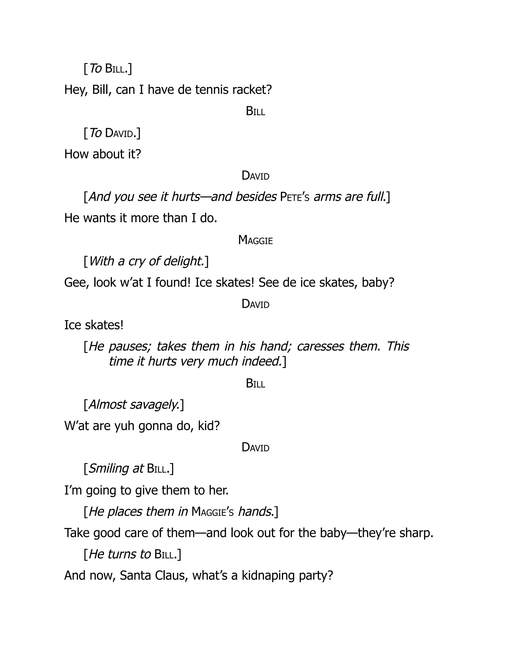 [To Bill.]
Hey, Bill, can I have de tennis racket?
Bill
[To David.]
How about it?
David
[And you see it hurts—and besides Pete’s arms are full.]
He wants it more than I do.
Maggie
[With a cry of delight.]
Gee, look w’at I found! Ice skates! See de ice skates, baby?
David
Ice skates!
[He pauses; takes them in his hand; caresses them. This
time it hurts very much indeed.]
Bill
[Almost savagely.]
W’at are yuh gonna do, kid?
David
[Smiling at Bill.]
I’m going to give them to her.
[He places them in Maggie’s hands.]
Take good care of them—and look out for the baby—they’re sharp.
[He turns to Bill.]
And now, Santa Claus, what’s a kidnaping party?
 