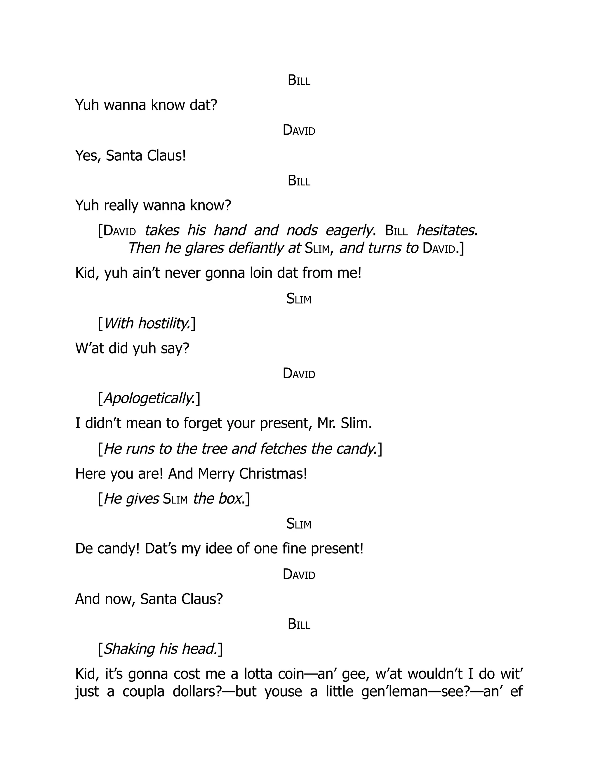 Bill
Yuh wanna know dat?
David
Yes, Santa Claus!
Bill
Yuh really wanna know?
[David takes his hand and nods eagerly. Bill hesitates.
Then he glares defiantly at Slim, and turns to David.]
Kid, yuh ain’t never gonna loin dat from me!
Slim
[With hostility.]
W’at did yuh say?
David
[Apologetically.]
I didn’t mean to forget your present, Mr. Slim.
[He runs to the tree and fetches the candy.]
Here you are! And Merry Christmas!
[He gives Slim the box.]
Slim
De candy! Dat’s my idee of one fine present!
David
And now, Santa Claus?
Bill
[Shaking his head.]
Kid, it’s gonna cost me a lotta coin—an’ gee, w’at wouldn’t I do wit’
just a coupla dollars?—but youse a little gen’leman—see?—an’ ef
 
