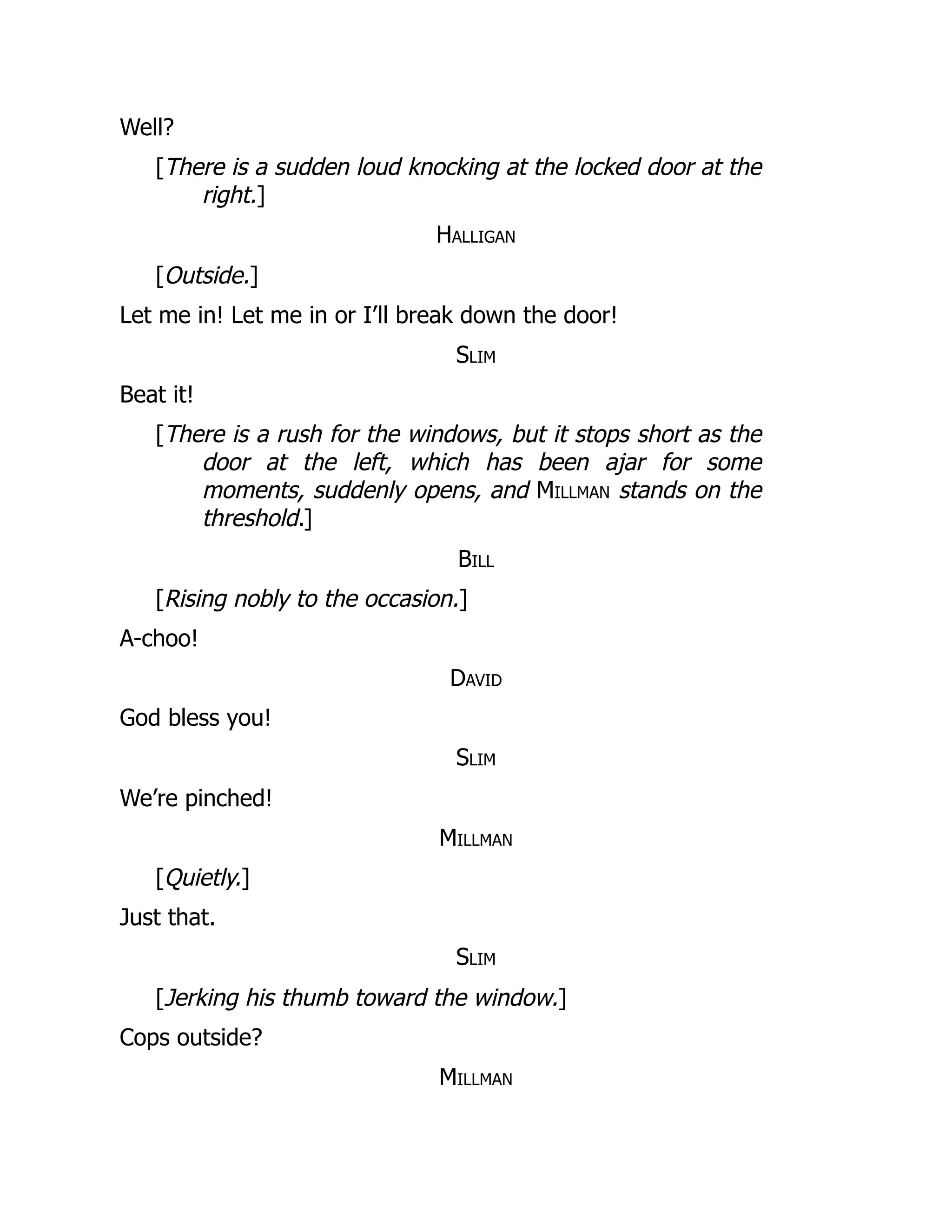 Well?
[There is a sudden loud knocking at the locked door at the
right.]
Halligan
[Outside.]
Let me in! Let me in or I’ll break down the door!
Slim
Beat it!
[There is a rush for the windows, but it stops short as the
door at the left, which has been ajar for some
moments, suddenly opens, and Millman stands on the
threshold.]
Bill
[Rising nobly to the occasion.]
A-choo!
David
God bless you!
Slim
We’re pinched!
Millman
[Quietly.]
Just that.
Slim
[Jerking his thumb toward the window.]
Cops outside?
Millman
 