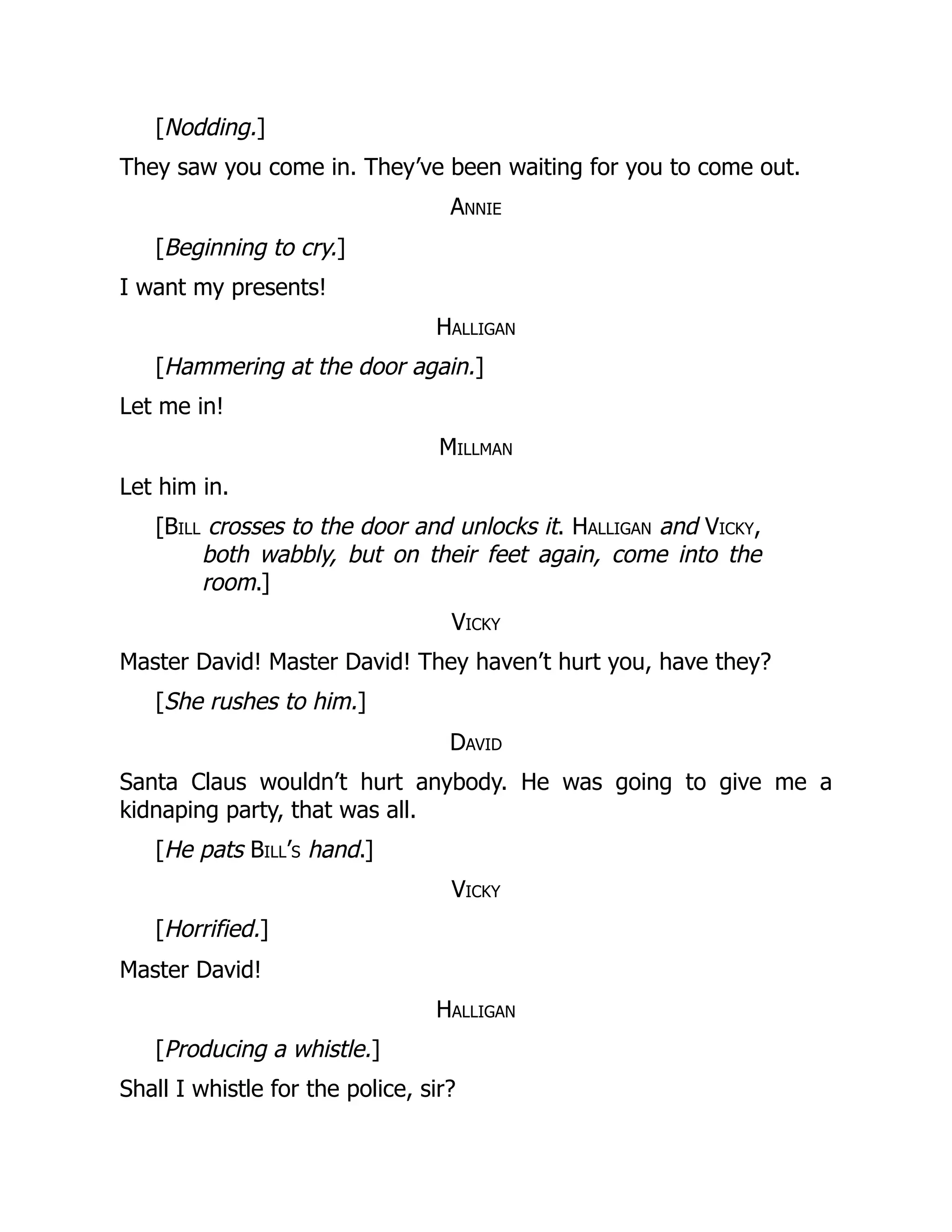 [Nodding.]
They saw you come in. They’ve been waiting for you to come out.
Annie
[Beginning to cry.]
I want my presents!
Halligan
[Hammering at the door again.]
Let me in!
Millman
Let him in.
[Bill crosses to the door and unlocks it. Halligan and Vicky,
both wabbly, but on their feet again, come into the
room.]
Vicky
Master David! Master David! They haven’t hurt you, have they?
[She rushes to him.]
David
Santa Claus wouldn’t hurt anybody. He was going to give me a
kidnaping party, that was all.
[He pats Bill’s hand.]
Vicky
[Horrified.]
Master David!
Halligan
[Producing a whistle.]
Shall I whistle for the police, sir?
 