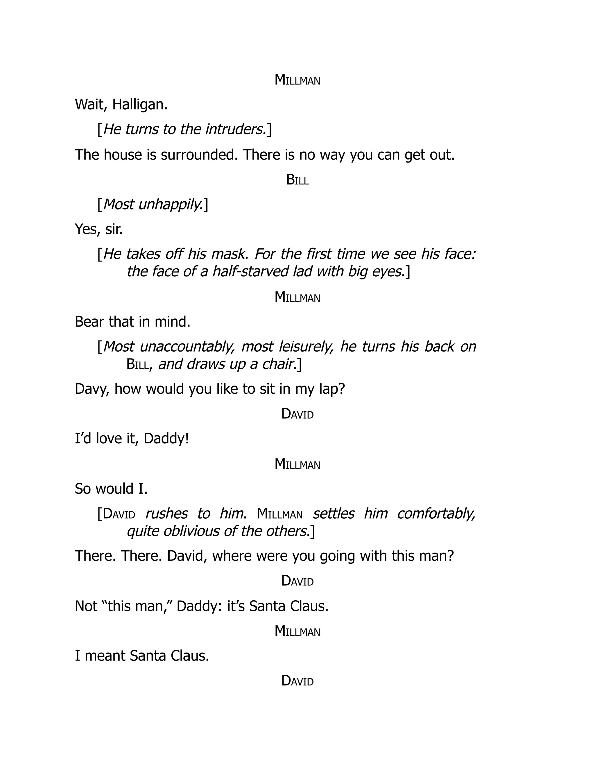 Millman
Wait, Halligan.
[He turns to the intruders.]
The house is surrounded. There is no way you can get out.
Bill
[Most unhappily.]
Yes, sir.
[He takes off his mask. For the first time we see his face:
the face of a half-starved lad with big eyes.]
Millman
Bear that in mind.
[Most unaccountably, most leisurely, he turns his back on
Bill, and draws up a chair.]
Davy, how would you like to sit in my lap?
David
I’d love it, Daddy!
Millman
So would I.
[David rushes to him. Millman settles him comfortably,
quite oblivious of the others.]
There. There. David, where were you going with this man?
David
Not “this man,” Daddy: it’s Santa Claus.
Millman
I meant Santa Claus.
David
 