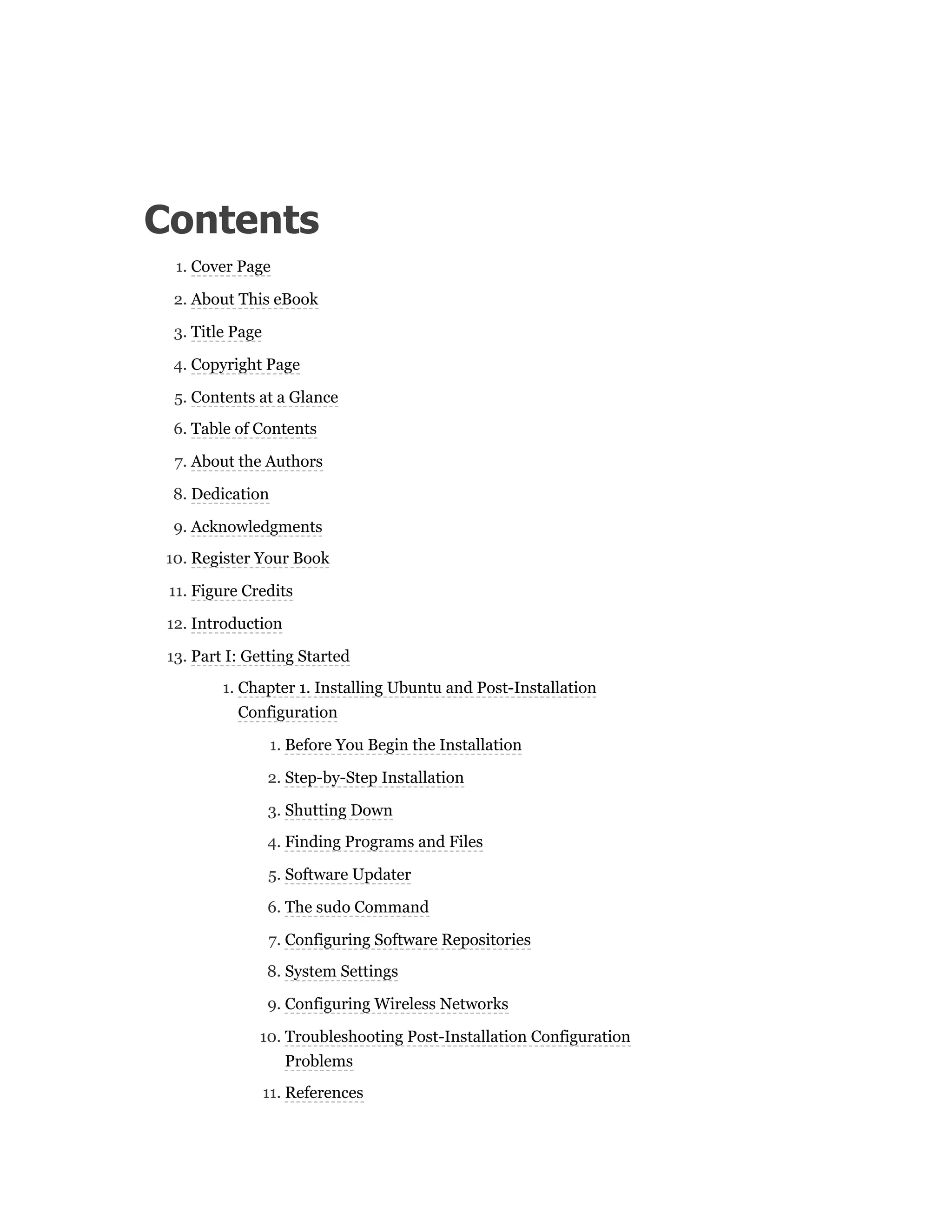 Contents
1. Cover Page
2. About This eBook
3. Title Page
4. Copyright Page
5. Contents at a Glance
6. Table of Contents
7. About the Authors
8. Dedication
9. Acknowledgments
10. Register Your Book
11. Figure Credits
12. Introduction
13. Part I: Getting Started
1. Chapter 1. Installing Ubuntu and Post-Installation
Configuration
1. Before You Begin the Installation
2. Step-by-Step Installation
3. Shutting Down
4. Finding Programs and Files
5. Software Updater
6. The sudo Command
7. Configuring Software Repositories
8. System Settings
9. Configuring Wireless Networks
10. Troubleshooting Post-Installation Configuration
Problems
11. References
 