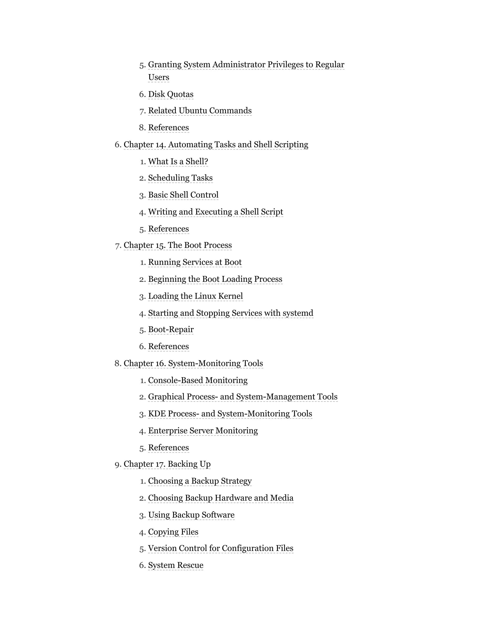 5. Granting System Administrator Privileges to Regular
Users
6. Disk Quotas
7. Related Ubuntu Commands
8. References
6. Chapter 14. Automating Tasks and Shell Scripting
1. What Is a Shell?
2. Scheduling Tasks
3. Basic Shell Control
4. Writing and Executing a Shell Script
5. References
7. Chapter 15. The Boot Process
1. Running Services at Boot
2. Beginning the Boot Loading Process
3. Loading the Linux Kernel
4. Starting and Stopping Services with systemd
5. Boot-Repair
6. References
8. Chapter 16. System-Monitoring Tools
1. Console-Based Monitoring
2. Graphical Process- and System-Management Tools
3. KDE Process- and System-Monitoring Tools
4. Enterprise Server Monitoring
5. References
9. Chapter 17. Backing Up
1. Choosing a Backup Strategy
2. Choosing Backup Hardware and Media
3. Using Backup Software
4. Copying Files
5. Version Control for Configuration Files
6. System Rescue
 