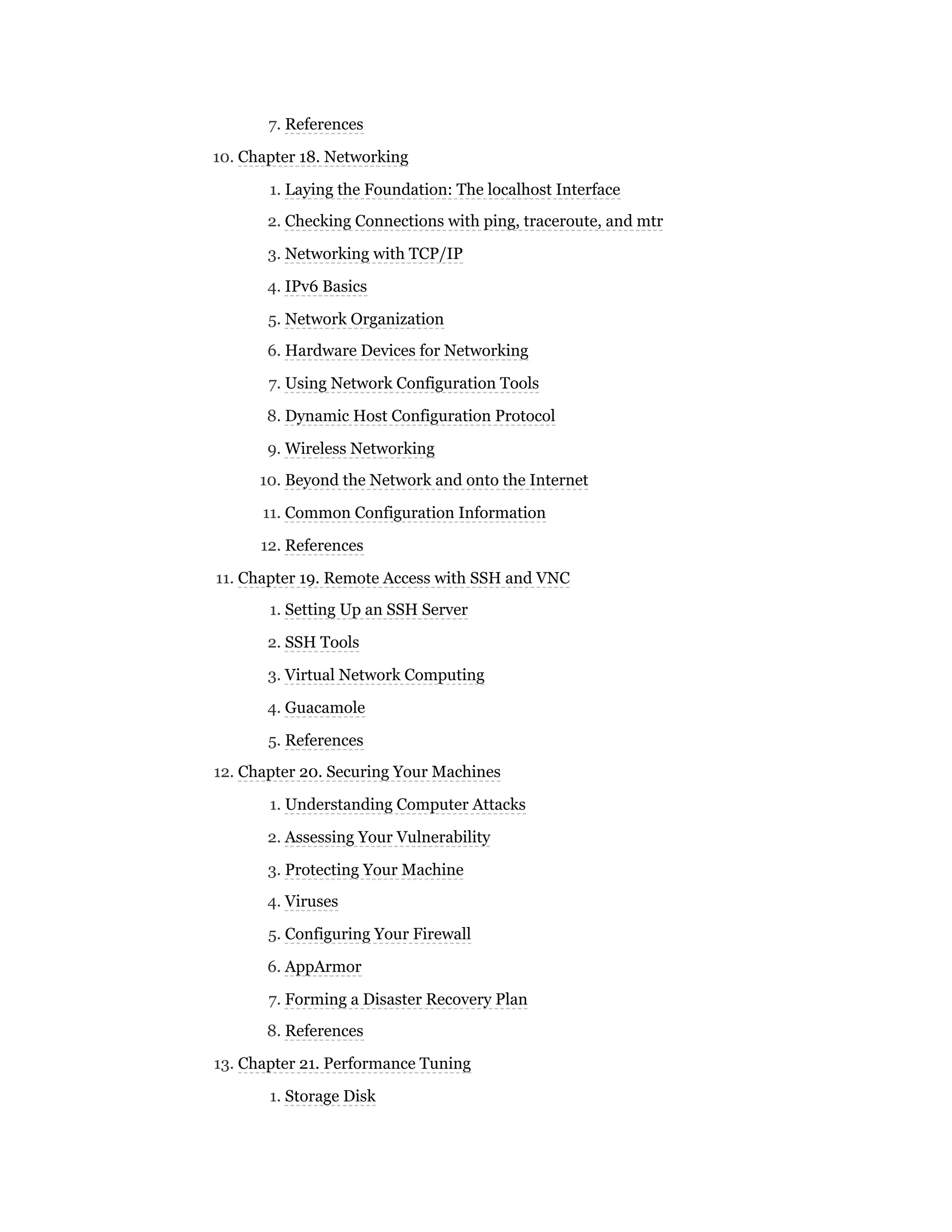 7. References
10. Chapter 18. Networking
1. Laying the Foundation: The localhost Interface
2. Checking Connections with ping, traceroute, and mtr
3. Networking with TCP/IP
4. IPv6 Basics
5. Network Organization
6. Hardware Devices for Networking
7. Using Network Configuration Tools
8. Dynamic Host Configuration Protocol
9. Wireless Networking
10. Beyond the Network and onto the Internet
11. Common Configuration Information
12. References
11. Chapter 19. Remote Access with SSH and VNC
1. Setting Up an SSH Server
2. SSH Tools
3. Virtual Network Computing
4. Guacamole
5. References
12. Chapter 20. Securing Your Machines
1. Understanding Computer Attacks
2. Assessing Your Vulnerability
3. Protecting Your Machine
4. Viruses
5. Configuring Your Firewall
6. AppArmor
7. Forming a Disaster Recovery Plan
8. References
13. Chapter 21. Performance Tuning
1. Storage Disk
 
