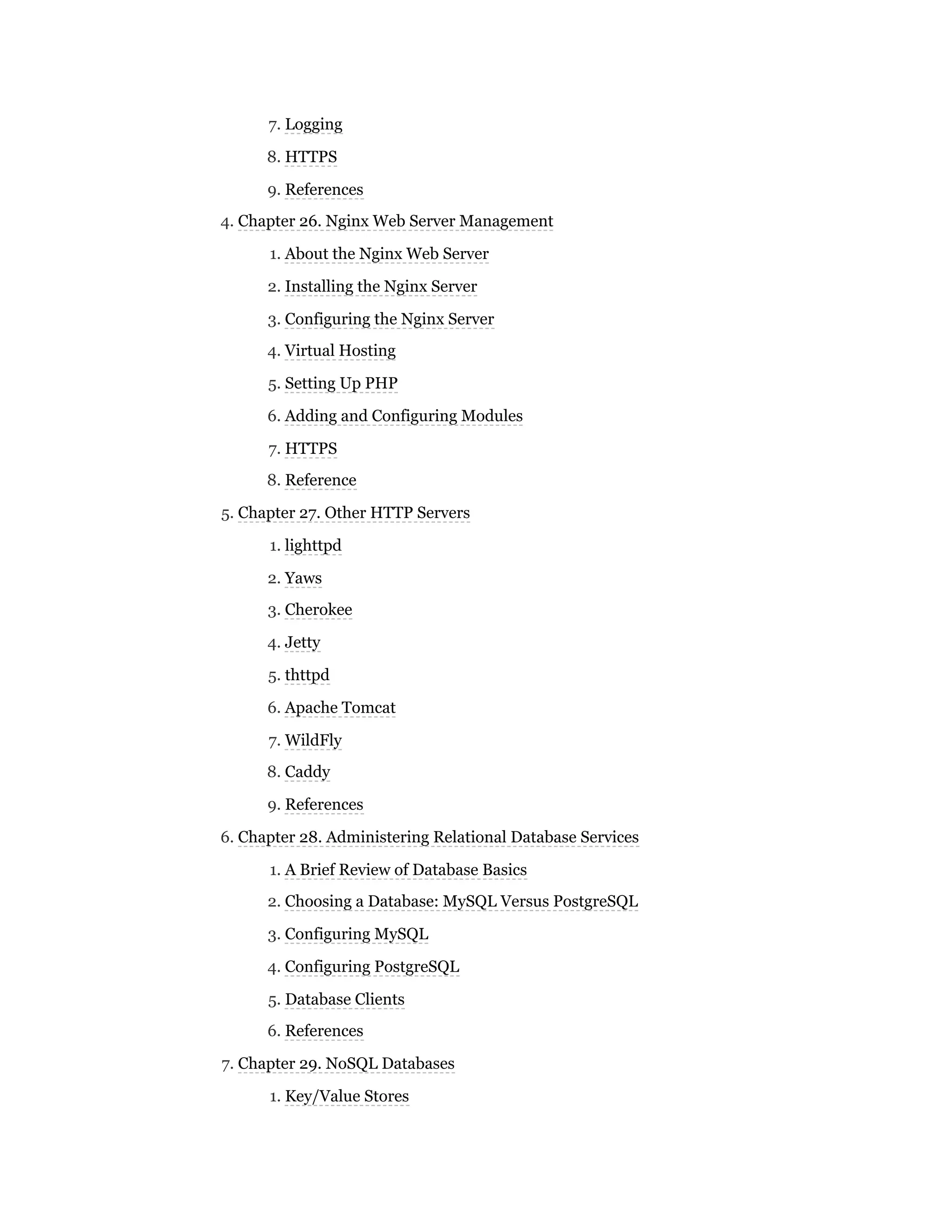 7. Logging
8. HTTPS
9. References
4. Chapter 26. Nginx Web Server Management
1. About the Nginx Web Server
2. Installing the Nginx Server
3. Configuring the Nginx Server
4. Virtual Hosting
5. Setting Up PHP
6. Adding and Configuring Modules
7. HTTPS
8. Reference
5. Chapter 27. Other HTTP Servers
1. lighttpd
2. Yaws
3. Cherokee
4. Jetty
5. thttpd
6. Apache Tomcat
7. WildFly
8. Caddy
9. References
6. Chapter 28. Administering Relational Database Services
1. A Brief Review of Database Basics
2. Choosing a Database: MySQL Versus PostgreSQL
3. Configuring MySQL
4. Configuring PostgreSQL
5. Database Clients
6. References
7. Chapter 29. NoSQL Databases
1. Key/Value Stores
 