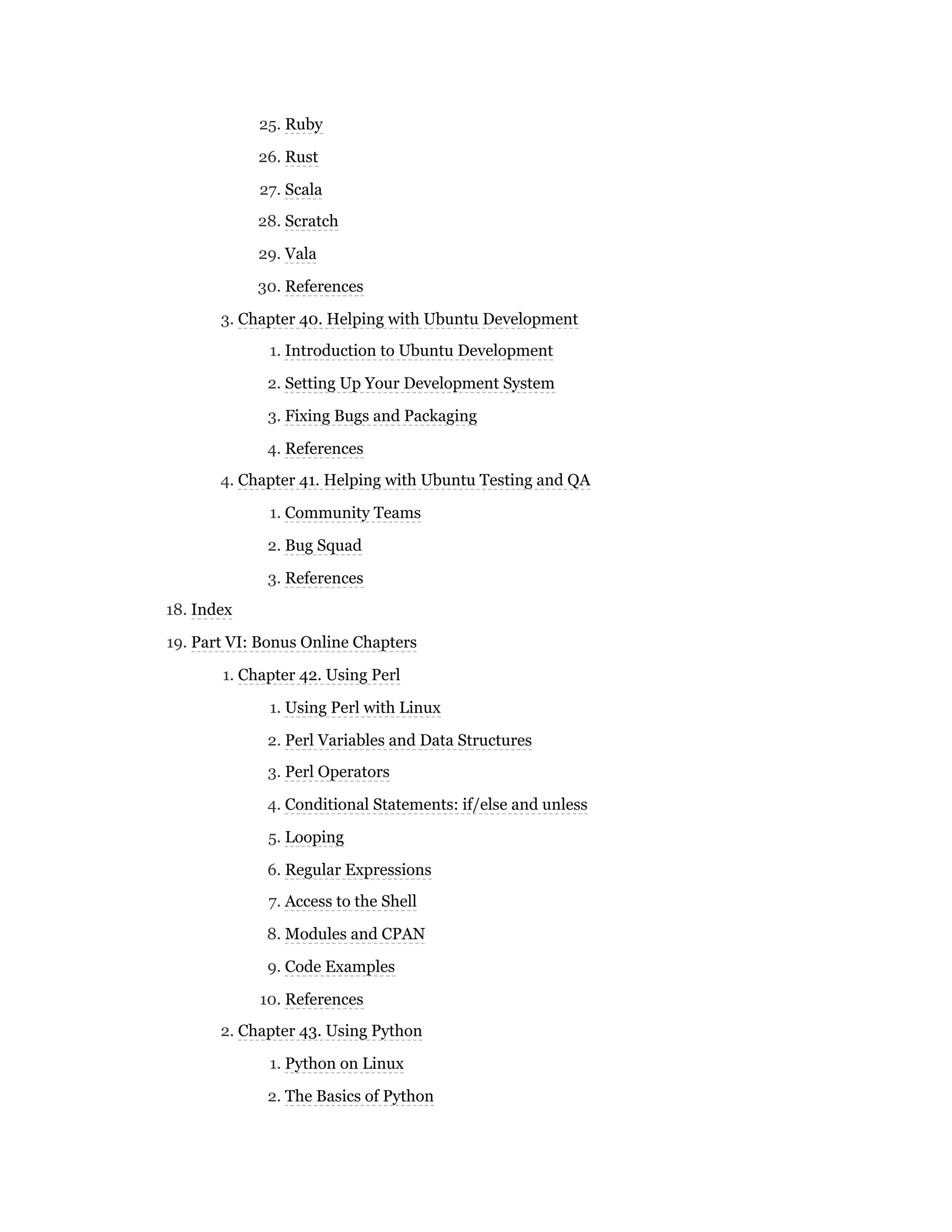 25. Ruby
26. Rust
27. Scala
28. Scratch
29. Vala
30. References
3. Chapter 40. Helping with Ubuntu Development
1. Introduction to Ubuntu Development
2. Setting Up Your Development System
3. Fixing Bugs and Packaging
4. References
4. Chapter 41. Helping with Ubuntu Testing and QA
1. Community Teams
2. Bug Squad
3. References
18. Index
19. Part VI: Bonus Online Chapters
1. Chapter 42. Using Perl
1. Using Perl with Linux
2. Perl Variables and Data Structures
3. Perl Operators
4. Conditional Statements: if/else and unless
5. Looping
6. Regular Expressions
7. Access to the Shell
8. Modules and CPAN
9. Code Examples
10. References
2. Chapter 43. Using Python
1. Python on Linux
2. The Basics of Python
 