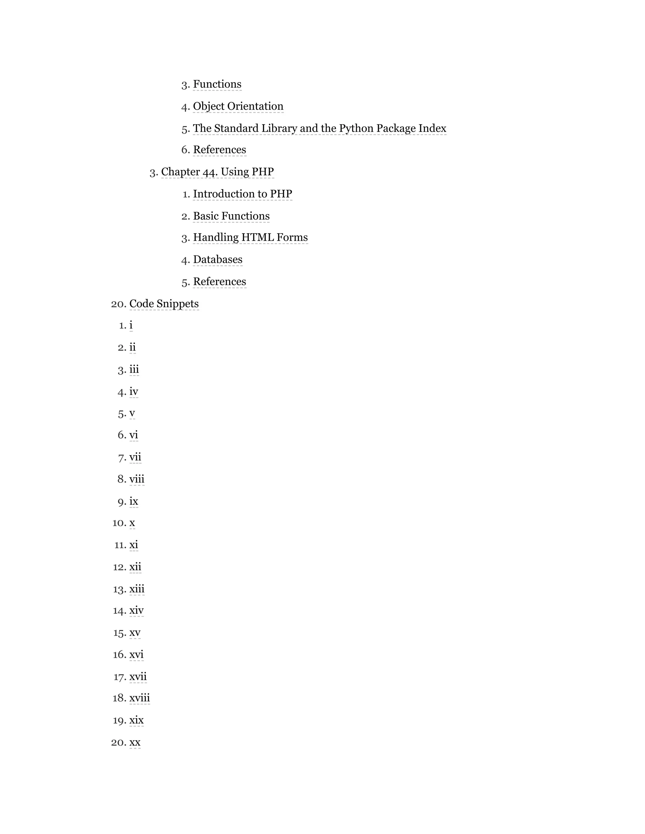3. Functions
4. Object Orientation
5. The Standard Library and the Python Package Index
6. References
3. Chapter 44. Using PHP
1. Introduction to PHP
2. Basic Functions
3. Handling HTML Forms
4. Databases
5. References
20. Code Snippets
1. i
2. ii
3. iii
4. iv
5. v
6. vi
7. vii
8. viii
9. ix
10. x
11. xi
12. xii
13. xiii
14. xiv
15. xv
16. xvi
17. xvii
18. xviii
19. xix
20. xx
 
