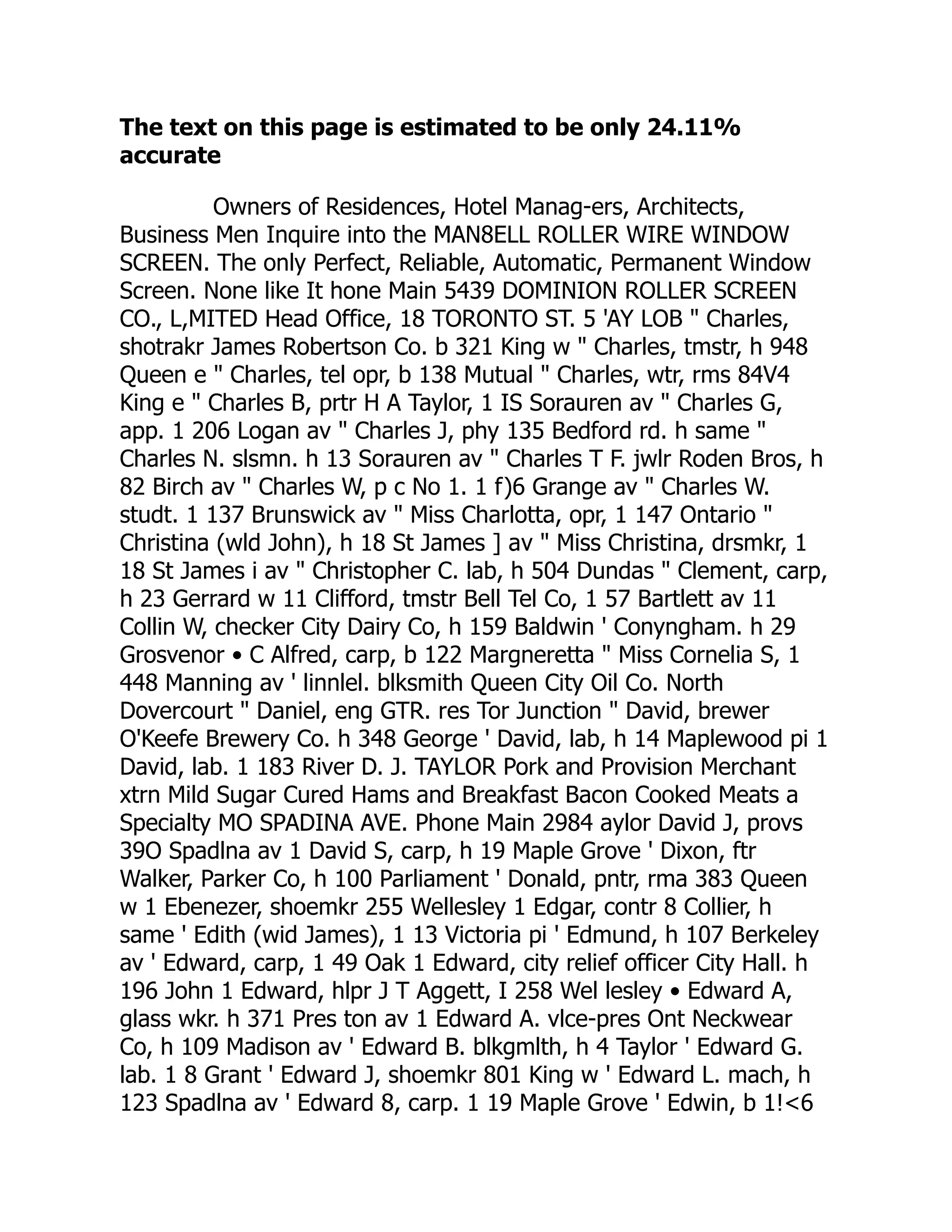 The text on this page is estimated to be only 24.11%
accurate
Owners of Residences, Hotel Manag-ers, Architects,
Business Men Inquire into the MAN8ELL ROLLER WIRE WINDOW
SCREEN. The only Perfect, Reliable, Automatic, Permanent Window
Screen. None like It hone Main 5439 DOMINION ROLLER SCREEN
CO., L,MITED Head Office, 18 TORONTO ST. 5 'AY LOB " Charles,
shotrakr James Robertson Co. b 321 King w " Charles, tmstr, h 948
Queen e " Charles, tel opr, b 138 Mutual " Charles, wtr, rms 84V4
King e " Charles B, prtr H A Taylor, 1 IS Sorauren av " Charles G,
app. 1 206 Logan av " Charles J, phy 135 Bedford rd. h same "
Charles N. slsmn. h 13 Sorauren av " Charles T F. jwlr Roden Bros, h
82 Birch av " Charles W, p c No 1. 1 f)6 Grange av " Charles W.
studt. 1 137 Brunswick av " Miss Charlotta, opr, 1 147 Ontario "
Christina (wld John), h 18 St James ] av " Miss Christina, drsmkr, 1
18 St James i av " Christopher C. lab, h 504 Dundas " Clement, carp,
h 23 Gerrard w 11 Clifford, tmstr Bell Tel Co, 1 57 Bartlett av 11
Collin W, checker City Dairy Co, h 159 Baldwin ' Conyngham. h 29
Grosvenor • C Alfred, carp, b 122 Margneretta " Miss Cornelia S, 1
448 Manning av ' linnlel. blksmith Queen City Oil Co. North
Dovercourt " Daniel, eng GTR. res Tor Junction " David, brewer
O'Keefe Brewery Co. h 348 George ' David, lab, h 14 Maplewood pi 1
David, lab. 1 183 River D. J. TAYLOR Pork and Provision Merchant
xtrn Mild Sugar Cured Hams and Breakfast Bacon Cooked Meats a
Specialty MO SPADINA AVE. Phone Main 2984 aylor David J, provs
39O Spadlna av 1 David S, carp, h 19 Maple Grove ' Dixon, ftr
Walker, Parker Co, h 100 Parliament ' Donald, pntr, rma 383 Queen
w 1 Ebenezer, shoemkr 255 Wellesley 1 Edgar, contr 8 Collier, h
same ' Edith (wid James), 1 13 Victoria pi ' Edmund, h 107 Berkeley
av ' Edward, carp, 1 49 Oak 1 Edward, city relief officer City Hall. h
196 John 1 Edward, hlpr J T Aggett, I 258 Wel lesley • Edward A,
glass wkr. h 371 Pres ton av 1 Edward A. vlce-pres Ont Neckwear
Co, h 109 Madison av ' Edward B. blkgmlth, h 4 Taylor ' Edward G.
lab. 1 8 Grant ' Edward J, shoemkr 801 King w ' Edward L. mach, h
123 Spadlna av ' Edward 8, carp. 1 19 Maple Grove ' Edwin, b 1!<6
 