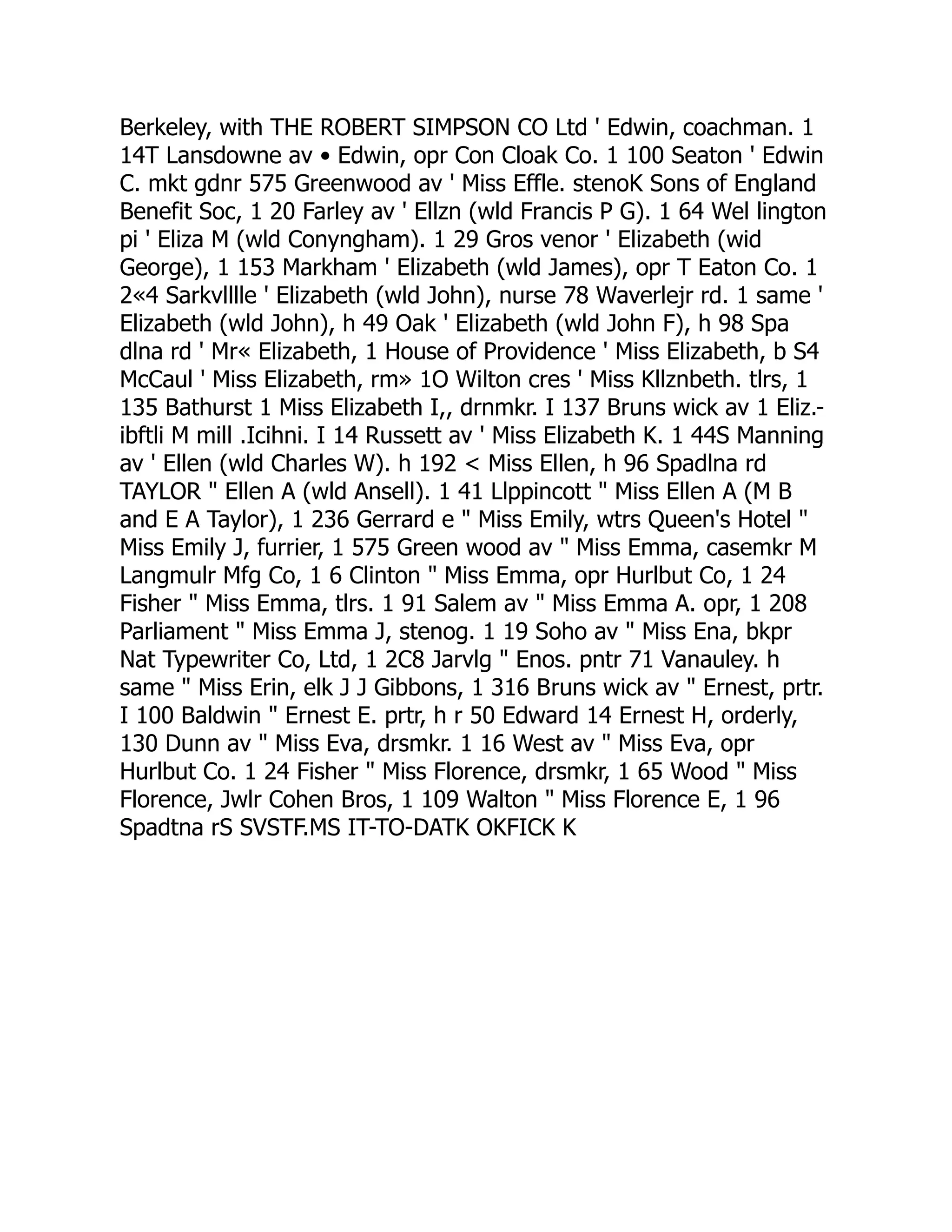 Berkeley, with THE ROBERT SIMPSON CO Ltd ' Edwin, coachman. 1
14T Lansdowne av • Edwin, opr Con Cloak Co. 1 100 Seaton ' Edwin
C. mkt gdnr 575 Greenwood av ' Miss Effle. stenoK Sons of England
Benefit Soc, 1 20 Farley av ' Ellzn (wld Francis P G). 1 64 Wel lington
pi ' Eliza M (wld Conyngham). 1 29 Gros venor ' Elizabeth (wid
George), 1 153 Markham ' Elizabeth (wld James), opr T Eaton Co. 1
2«4 Sarkvlllle ' Elizabeth (wld John), nurse 78 Waverlejr rd. 1 same '
Elizabeth (wld John), h 49 Oak ' Elizabeth (wld John F), h 98 Spa
dlna rd ' Mr« Elizabeth, 1 House of Providence ' Miss Elizabeth, b S4
McCaul ' Miss Elizabeth, rm» 1O Wilton cres ' Miss Kllznbeth. tlrs, 1
135 Bathurst 1 Miss Elizabeth I,, drnmkr. I 137 Bruns wick av 1 Eliz.-
ibftli M mill .Icihni. I 14 Russett av ' Miss Elizabeth K. 1 44S Manning
av ' Ellen (wld Charles W). h 192 < Miss Ellen, h 96 Spadlna rd
TAYLOR " Ellen A (wld Ansell). 1 41 Llppincott " Miss Ellen A (M B
and E A Taylor), 1 236 Gerrard e " Miss Emily, wtrs Queen's Hotel "
Miss Emily J, furrier, 1 575 Green wood av " Miss Emma, casemkr M
Langmulr Mfg Co, 1 6 Clinton " Miss Emma, opr Hurlbut Co, 1 24
Fisher " Miss Emma, tlrs. 1 91 Salem av " Miss Emma A. opr, 1 208
Parliament " Miss Emma J, stenog. 1 19 Soho av " Miss Ena, bkpr
Nat Typewriter Co, Ltd, 1 2C8 Jarvlg " Enos. pntr 71 Vanauley. h
same " Miss Erin, elk J J Gibbons, 1 316 Bruns wick av " Ernest, prtr.
I 100 Baldwin " Ernest E. prtr, h r 50 Edward 14 Ernest H, orderly,
130 Dunn av " Miss Eva, drsmkr. 1 16 West av " Miss Eva, opr
Hurlbut Co. 1 24 Fisher " Miss Florence, drsmkr, 1 65 Wood " Miss
Florence, Jwlr Cohen Bros, 1 109 Walton " Miss Florence E, 1 96
Spadtna rS SVSTF.MS IT-TO-DATK OKFICK K
 