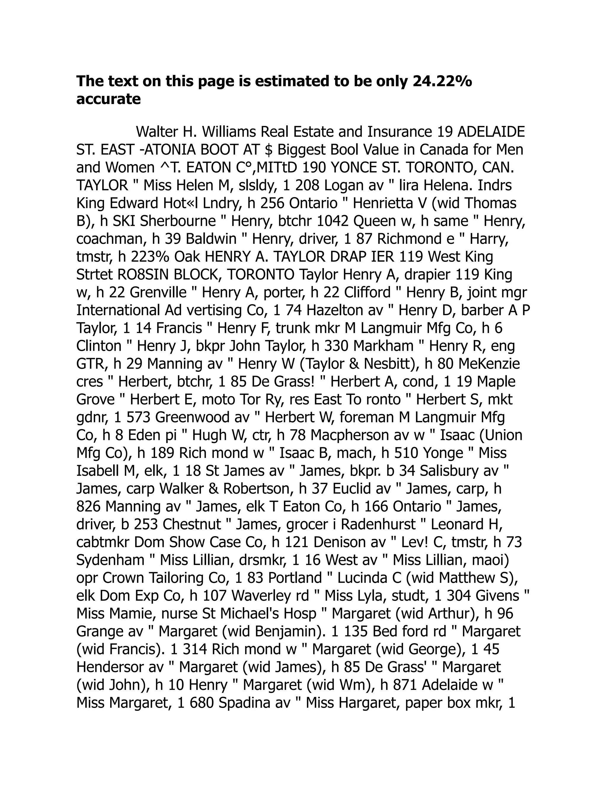 The text on this page is estimated to be only 24.22%
accurate
Walter H. Williams Real Estate and Insurance 19 ADELAIDE
ST. EAST -ATONIA BOOT AT $ Biggest Bool Value in Canada for Men
and Women ^T. EATON C°,MITtD 190 YONCE ST. TORONTO, CAN.
TAYLOR " Miss Helen M, slsldy, 1 208 Logan av " lira Helena. Indrs
King Edward Hot«l Lndry, h 256 Ontario " Henrietta V (wid Thomas
B), h SKI Sherbourne " Henry, btchr 1042 Queen w, h same " Henry,
coachman, h 39 Baldwin " Henry, driver, 1 87 Richmond e " Harry,
tmstr, h 223% Oak HENRY A. TAYLOR DRAP IER 119 West King
Strtet RO8SIN BLOCK, TORONTO Taylor Henry A, drapier 119 King
w, h 22 Grenville " Henry A, porter, h 22 Clifford " Henry B, joint mgr
International Ad vertising Co, 1 74 Hazelton av " Henry D, barber A P
Taylor, 1 14 Francis " Henry F, trunk mkr M Langmuir Mfg Co, h 6
Clinton " Henry J, bkpr John Taylor, h 330 Markham " Henry R, eng
GTR, h 29 Manning av " Henry W (Taylor & Nesbitt), h 80 MeKenzie
cres " Herbert, btchr, 1 85 De Grass! " Herbert A, cond, 1 19 Maple
Grove " Herbert E, moto Tor Ry, res East To ronto " Herbert S, mkt
gdnr, 1 573 Greenwood av " Herbert W, foreman M Langmuir Mfg
Co, h 8 Eden pi " Hugh W, ctr, h 78 Macpherson av w " Isaac (Union
Mfg Co), h 189 Rich mond w " Isaac B, mach, h 510 Yonge " Miss
Isabell M, elk, 1 18 St James av " James, bkpr. b 34 Salisbury av "
James, carp Walker & Robertson, h 37 Euclid av " James, carp, h
826 Manning av " James, elk T Eaton Co, h 166 Ontario " James,
driver, b 253 Chestnut " James, grocer i Radenhurst " Leonard H,
cabtmkr Dom Show Case Co, h 121 Denison av " Lev! C, tmstr, h 73
Sydenham " Miss Lillian, drsmkr, 1 16 West av " Miss Lillian, maoi)
opr Crown Tailoring Co, 1 83 Portland " Lucinda C (wid Matthew S),
elk Dom Exp Co, h 107 Waverley rd " Miss Lyla, studt, 1 304 Givens "
Miss Mamie, nurse St Michael's Hosp " Margaret (wid Arthur), h 96
Grange av " Margaret (wid Benjamin). 1 135 Bed ford rd " Margaret
(wid Francis). 1 314 Rich mond w " Margaret (wid George), 1 45
Hendersor av " Margaret (wid James), h 85 De Grass' " Margaret
(wid John), h 10 Henry " Margaret (wid Wm), h 871 Adelaide w "
Miss Margaret, 1 680 Spadina av " Miss Hargaret, paper box mkr, 1
 