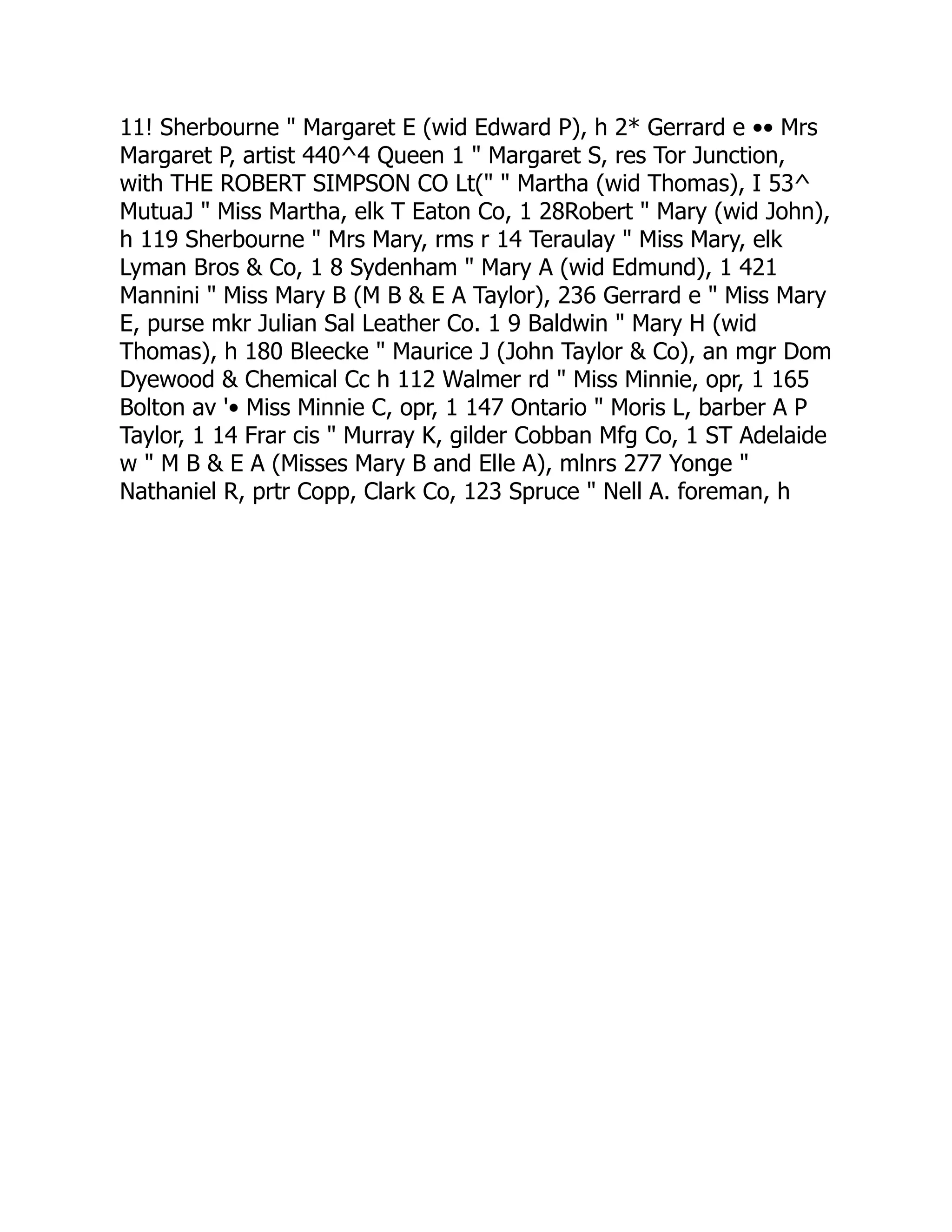 11! Sherbourne " Margaret E (wid Edward P), h 2* Gerrard e •• Mrs
Margaret P, artist 440^4 Queen 1 " Margaret S, res Tor Junction,
with THE ROBERT SIMPSON CO Lt(" " Martha (wid Thomas), I 53^
MutuaJ " Miss Martha, elk T Eaton Co, 1 28Robert " Mary (wid John),
h 119 Sherbourne " Mrs Mary, rms r 14 Teraulay " Miss Mary, elk
Lyman Bros & Co, 1 8 Sydenham " Mary A (wid Edmund), 1 421
Mannini " Miss Mary B (M B & E A Taylor), 236 Gerrard e " Miss Mary
E, purse mkr Julian Sal Leather Co. 1 9 Baldwin " Mary H (wid
Thomas), h 180 Bleecke " Maurice J (John Taylor & Co), an mgr Dom
Dyewood & Chemical Cc h 112 Walmer rd " Miss Minnie, opr, 1 165
Bolton av '• Miss Minnie C, opr, 1 147 Ontario " Moris L, barber A P
Taylor, 1 14 Frar cis " Murray K, gilder Cobban Mfg Co, 1 ST Adelaide
w " M B & E A (Misses Mary B and Elle A), mlnrs 277 Yonge "
Nathaniel R, prtr Copp, Clark Co, 123 Spruce " Nell A. foreman, h
 