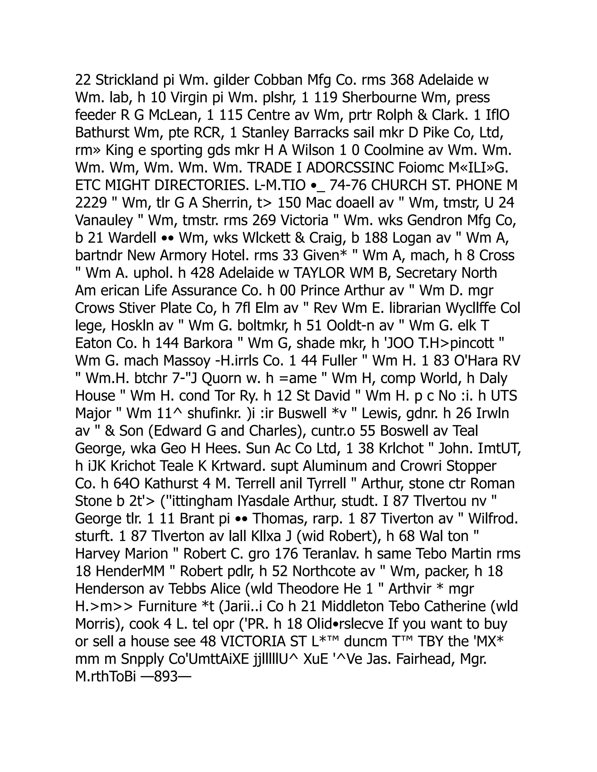 22 Strickland pi Wm. gilder Cobban Mfg Co. rms 368 Adelaide w
Wm. lab, h 10 Virgin pi Wm. plshr, 1 119 Sherbourne Wm, press
feeder R G McLean, 1 115 Centre av Wm, prtr Rolph & Clark. 1 IflO
Bathurst Wm, pte RCR, 1 Stanley Barracks sail mkr D Pike Co, Ltd,
rm» King e sporting gds mkr H A Wilson 1 0 Coolmine av Wm. Wm.
Wm. Wm, Wm. Wm. Wm. TRADE I ADORCSSINC Foiomc M«ILI»G.
ETC MIGHT DIRECTORIES. L-M.TIO •_ 74-76 CHURCH ST. PHONE M
2229 " Wm, tlr G A Sherrin, t> 150 Mac doaell av " Wm, tmstr, U 24
Vanauley " Wm, tmstr. rms 269 Victoria " Wm. wks Gendron Mfg Co,
b 21 Wardell •• Wm, wks Wlckett & Craig, b 188 Logan av " Wm A,
bartndr New Armory Hotel. rms 33 Given* " Wm A, mach, h 8 Cross
" Wm A. uphol. h 428 Adelaide w TAYLOR WM B, Secretary North
Am erican Life Assurance Co. h 00 Prince Arthur av " Wm D. mgr
Crows Stiver Plate Co, h 7fl Elm av " Rev Wm E. librarian Wycllffe Col
lege, Hoskln av " Wm G. boltmkr, h 51 Ooldt-n av " Wm G. elk T
Eaton Co. h 144 Barkora " Wm G, shade mkr, h 'JOO T.H>pincott "
Wm G. mach Massoy -H.irrls Co. 1 44 Fuller " Wm H. 1 83 O'Hara RV
" Wm.H. btchr 7-"J Quorn w. h =ame " Wm H, comp World, h Daly
House " Wm H. cond Tor Ry. h 12 St David " Wm H. p c No :i. h UTS
Major " Wm 11^ shufinkr. )i :ir Buswell *v " Lewis, gdnr. h 26 Irwln
av " & Son (Edward G and Charles), cuntr.o 55 Boswell av Teal
George, wka Geo H Hees. Sun Ac Co Ltd, 1 38 Krlchot " John. ImtUT,
h iJK Krichot Teale K Krtward. supt Aluminum and Crowri Stopper
Co. h 64O Kathurst 4 M. Terrell anil Tyrrell " Arthur, stone ctr Roman
Stone b 2t'> (''ittingham lYasdale Arthur, studt. I 87 Tlvertou nv "
George tlr. 1 11 Brant pi •• Thomas, rarp. 1 87 Tiverton av " Wilfrod.
sturft. 1 87 Tlverton av lall Kllxa J (wid Robert), h 68 Wal ton "
Harvey Marion " Robert C. gro 176 Teranlav. h same Tebo Martin rms
18 HenderMM " Robert pdlr, h 52 Northcote av " Wm, packer, h 18
Henderson av Tebbs Alice (wld Theodore He 1 " Arthvir * mgr
H.>m>> Furniture *t (Jarii..i Co h 21 Middleton Tebo Catherine (wld
Morris), cook 4 L. tel opr ('PR. h 18 Olid•rslecve If you want to buy
or sell a house see 48 VICTORIA ST L*™ duncm T™ TBY the 'MX*
mm m Snpply Co'UmttAiXE jjlllllU^ XuE '^Ve Jas. Fairhead, Mgr.
M.rthToBi —893—
 