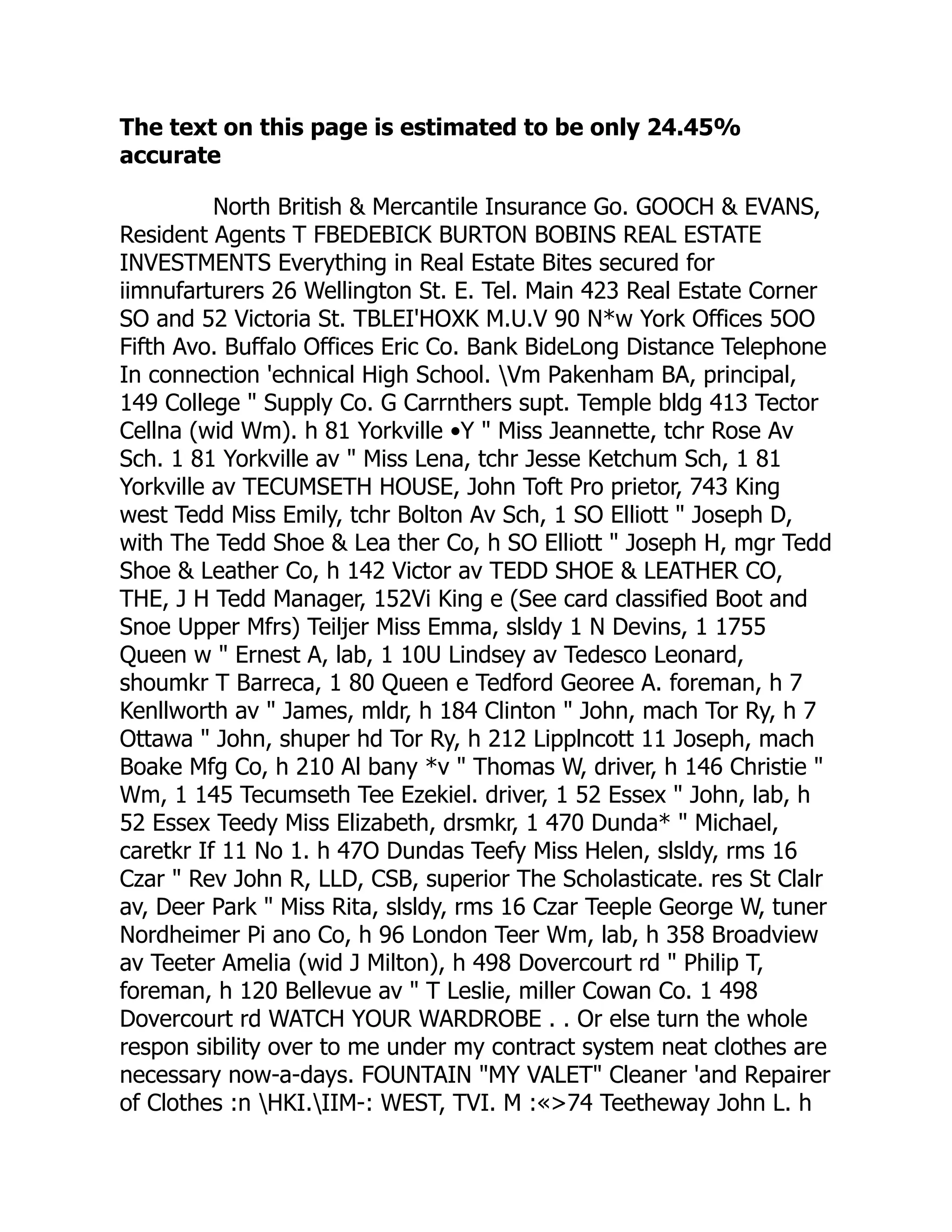 The text on this page is estimated to be only 24.45%
accurate
North British & Mercantile Insurance Go. GOOCH & EVANS,
Resident Agents T FBEDEBICK BURTON BOBINS REAL ESTATE
INVESTMENTS Everything in Real Estate Bites secured for
iimnufarturers 26 Wellington St. E. Tel. Main 423 Real Estate Corner
SO and 52 Victoria St. TBLEI'HOXK M.U.V 90 N*w York Offices 5OO
Fifth Avo. Buffalo Offices Eric Co. Bank BideLong Distance Telephone
In connection 'echnical High School. Vm Pakenham BA, principal,
149 College " Supply Co. G Carrnthers supt. Temple bldg 413 Tector
Cellna (wid Wm). h 81 Yorkville •Y " Miss Jeannette, tchr Rose Av
Sch. 1 81 Yorkville av " Miss Lena, tchr Jesse Ketchum Sch, 1 81
Yorkville av TECUMSETH HOUSE, John Toft Pro prietor, 743 King
west Tedd Miss Emily, tchr Bolton Av Sch, 1 SO Elliott " Joseph D,
with The Tedd Shoe & Lea ther Co, h SO Elliott " Joseph H, mgr Tedd
Shoe & Leather Co, h 142 Victor av TEDD SHOE & LEATHER CO,
THE, J H Tedd Manager, 152Vi King e (See card classified Boot and
Snoe Upper Mfrs) Teiljer Miss Emma, slsldy 1 N Devins, 1 1755
Queen w " Ernest A, lab, 1 10U Lindsey av Tedesco Leonard,
shoumkr T Barreca, 1 80 Queen e Tedford Georee A. foreman, h 7
Kenllworth av " James, mldr, h 184 Clinton " John, mach Tor Ry, h 7
Ottawa " John, shuper hd Tor Ry, h 212 Lipplncott 11 Joseph, mach
Boake Mfg Co, h 210 Al bany *v " Thomas W, driver, h 146 Christie "
Wm, 1 145 Tecumseth Tee Ezekiel. driver, 1 52 Essex " John, lab, h
52 Essex Teedy Miss Elizabeth, drsmkr, 1 470 Dunda* " Michael,
caretkr If 11 No 1. h 47O Dundas Teefy Miss Helen, slsldy, rms 16
Czar " Rev John R, LLD, CSB, superior The Scholasticate. res St Clalr
av, Deer Park " Miss Rita, slsldy, rms 16 Czar Teeple George W, tuner
Nordheimer Pi ano Co, h 96 London Teer Wm, lab, h 358 Broadview
av Teeter Amelia (wid J Milton), h 498 Dovercourt rd " Philip T,
foreman, h 120 Bellevue av " T Leslie, miller Cowan Co. 1 498
Dovercourt rd WATCH YOUR WARDROBE . . Or else turn the whole
respon sibility over to me under my contract system neat clothes are
necessary now-a-days. FOUNTAIN "MY VALET" Cleaner 'and Repairer
of Clothes :n HKI.IIM-: WEST, TVI. M :«>74 Teetheway John L. h
 