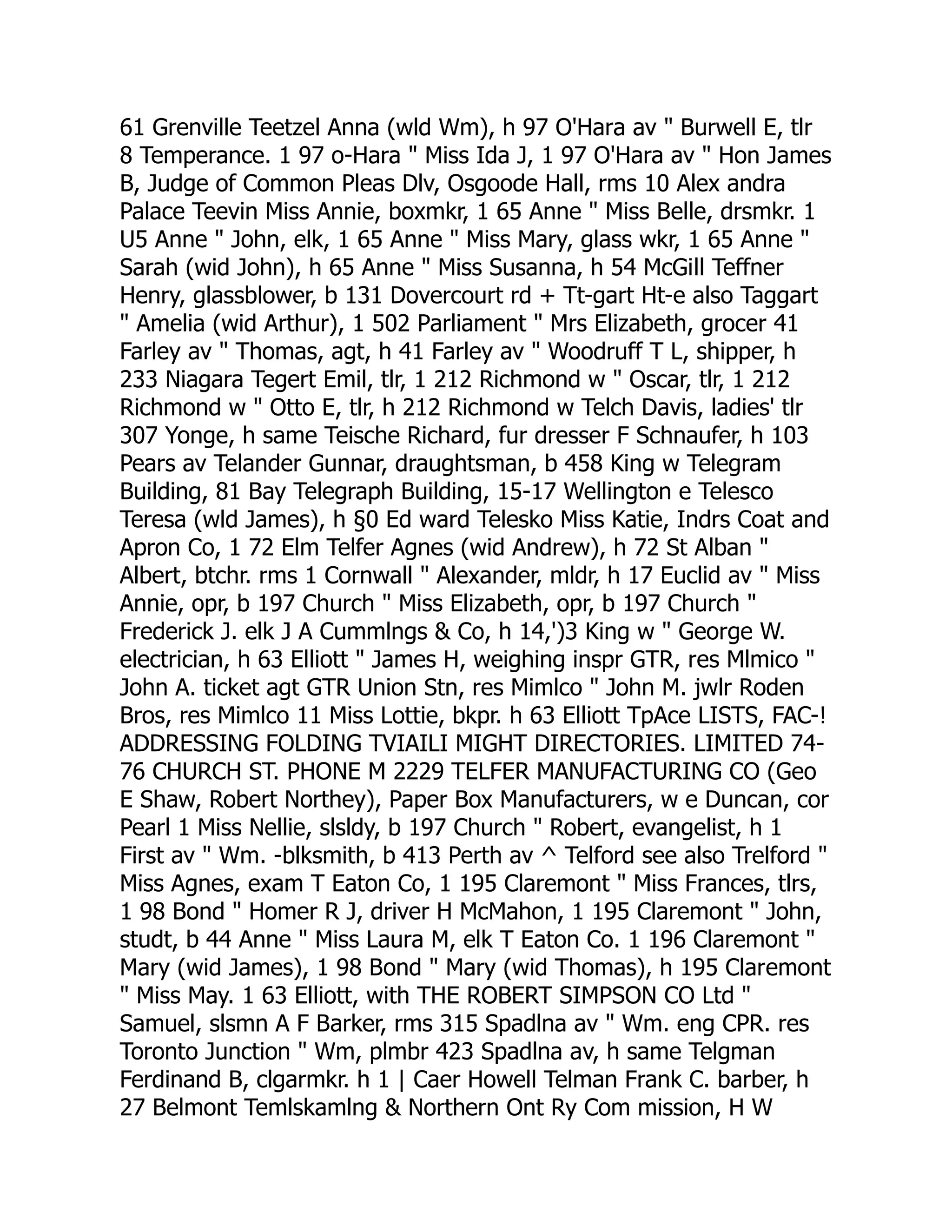 61 Grenville Teetzel Anna (wld Wm), h 97 O'Hara av " Burwell E, tlr
8 Temperance. 1 97 o-Hara " Miss Ida J, 1 97 O'Hara av " Hon James
B, Judge of Common Pleas Dlv, Osgoode Hall, rms 10 Alex andra
Palace Teevin Miss Annie, boxmkr, 1 65 Anne " Miss Belle, drsmkr. 1
U5 Anne " John, elk, 1 65 Anne " Miss Mary, glass wkr, 1 65 Anne "
Sarah (wid John), h 65 Anne " Miss Susanna, h 54 McGill Teffner
Henry, glassblower, b 131 Dovercourt rd + Tt-gart Ht-e also Taggart
" Amelia (wid Arthur), 1 502 Parliament " Mrs Elizabeth, grocer 41
Farley av " Thomas, agt, h 41 Farley av " Woodruff T L, shipper, h
233 Niagara Tegert Emil, tlr, 1 212 Richmond w " Oscar, tlr, 1 212
Richmond w " Otto E, tlr, h 212 Richmond w Telch Davis, ladies' tlr
307 Yonge, h same Teische Richard, fur dresser F Schnaufer, h 103
Pears av Telander Gunnar, draughtsman, b 458 King w Telegram
Building, 81 Bay Telegraph Building, 15-17 Wellington e Telesco
Teresa (wld James), h §0 Ed ward Telesko Miss Katie, Indrs Coat and
Apron Co, 1 72 Elm Telfer Agnes (wid Andrew), h 72 St Alban "
Albert, btchr. rms 1 Cornwall " Alexander, mldr, h 17 Euclid av " Miss
Annie, opr, b 197 Church " Miss Elizabeth, opr, b 197 Church "
Frederick J. elk J A Cummlngs & Co, h 14,')3 King w " George W.
electrician, h 63 Elliott " James H, weighing inspr GTR, res Mlmico "
John A. ticket agt GTR Union Stn, res Mimlco " John M. jwlr Roden
Bros, res Mimlco 11 Miss Lottie, bkpr. h 63 Elliott TpAce LISTS, FAC-!
ADDRESSING FOLDING TVIAILI MIGHT DIRECTORIES. LIMITED 74-
76 CHURCH ST. PHONE M 2229 TELFER MANUFACTURING CO (Geo
E Shaw, Robert Northey), Paper Box Manufacturers, w e Duncan, cor
Pearl 1 Miss Nellie, slsldy, b 197 Church " Robert, evangelist, h 1
First av " Wm. -blksmith, b 413 Perth av ^ Telford see also Trelford "
Miss Agnes, exam T Eaton Co, 1 195 Claremont " Miss Frances, tlrs,
1 98 Bond " Homer R J, driver H McMahon, 1 195 Claremont " John,
studt, b 44 Anne " Miss Laura M, elk T Eaton Co. 1 196 Claremont "
Mary (wid James), 1 98 Bond " Mary (wid Thomas), h 195 Claremont
" Miss May. 1 63 Elliott, with THE ROBERT SIMPSON CO Ltd "
Samuel, slsmn A F Barker, rms 315 Spadlna av " Wm. eng CPR. res
Toronto Junction " Wm, plmbr 423 Spadlna av, h same Telgman
Ferdinand B, clgarmkr. h 1 | Caer Howell Telman Frank C. barber, h
27 Belmont Temlskamlng & Northern Ont Ry Com mission, H W
 