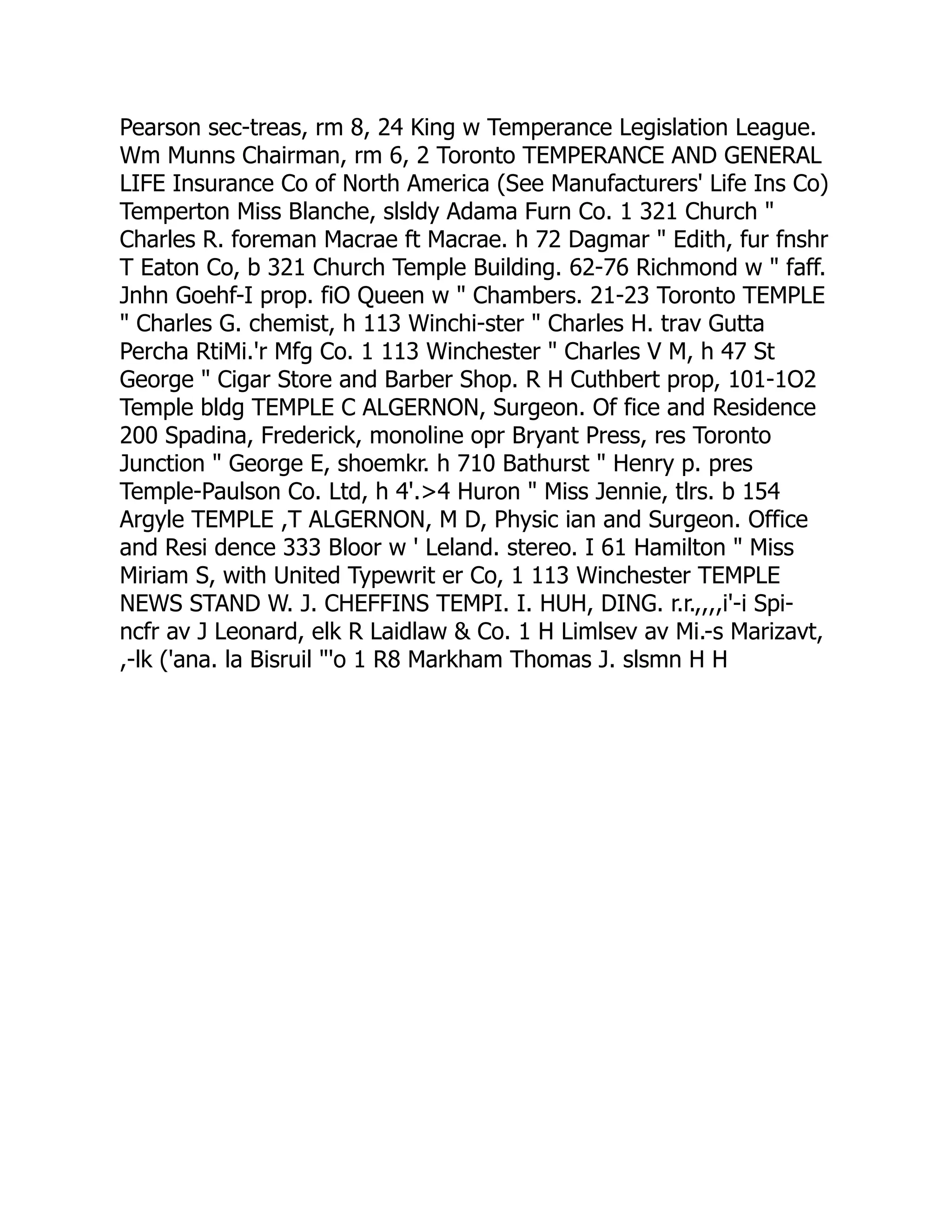 Pearson sec-treas, rm 8, 24 King w Temperance Legislation League.
Wm Munns Chairman, rm 6, 2 Toronto TEMPERANCE AND GENERAL
LIFE Insurance Co of North America (See Manufacturers' Life Ins Co)
Temperton Miss Blanche, slsldy Adama Furn Co. 1 321 Church "
Charles R. foreman Macrae ft Macrae. h 72 Dagmar " Edith, fur fnshr
T Eaton Co, b 321 Church Temple Building. 62-76 Richmond w " faff.
Jnhn Goehf-I prop. fiO Queen w " Chambers. 21-23 Toronto TEMPLE
" Charles G. chemist, h 113 Winchi-ster " Charles H. trav Gutta
Percha RtiMi.'r Mfg Co. 1 113 Winchester " Charles V M, h 47 St
George " Cigar Store and Barber Shop. R H Cuthbert prop, 101-1O2
Temple bldg TEMPLE C ALGERNON, Surgeon. Of fice and Residence
200 Spadina, Frederick, monoline opr Bryant Press, res Toronto
Junction " George E, shoemkr. h 710 Bathurst " Henry p. pres
Temple-Paulson Co. Ltd, h 4'.>4 Huron " Miss Jennie, tlrs. b 154
Argyle TEMPLE ,T ALGERNON, M D, Physic ian and Surgeon. Office
and Resi dence 333 Bloor w ' Leland. stereo. I 61 Hamilton " Miss
Miriam S, with United Typewrit er Co, 1 113 Winchester TEMPLE
NEWS STAND W. J. CHEFFINS TEMPI. I. HUH, DING. r.r.,,,,i'-i Spi-
ncfr av J Leonard, elk R Laidlaw & Co. 1 H Limlsev av Mi.-s Marizavt,
,-lk ('ana. la Bisruil "'o 1 R8 Markham Thomas J. slsmn H H
 
