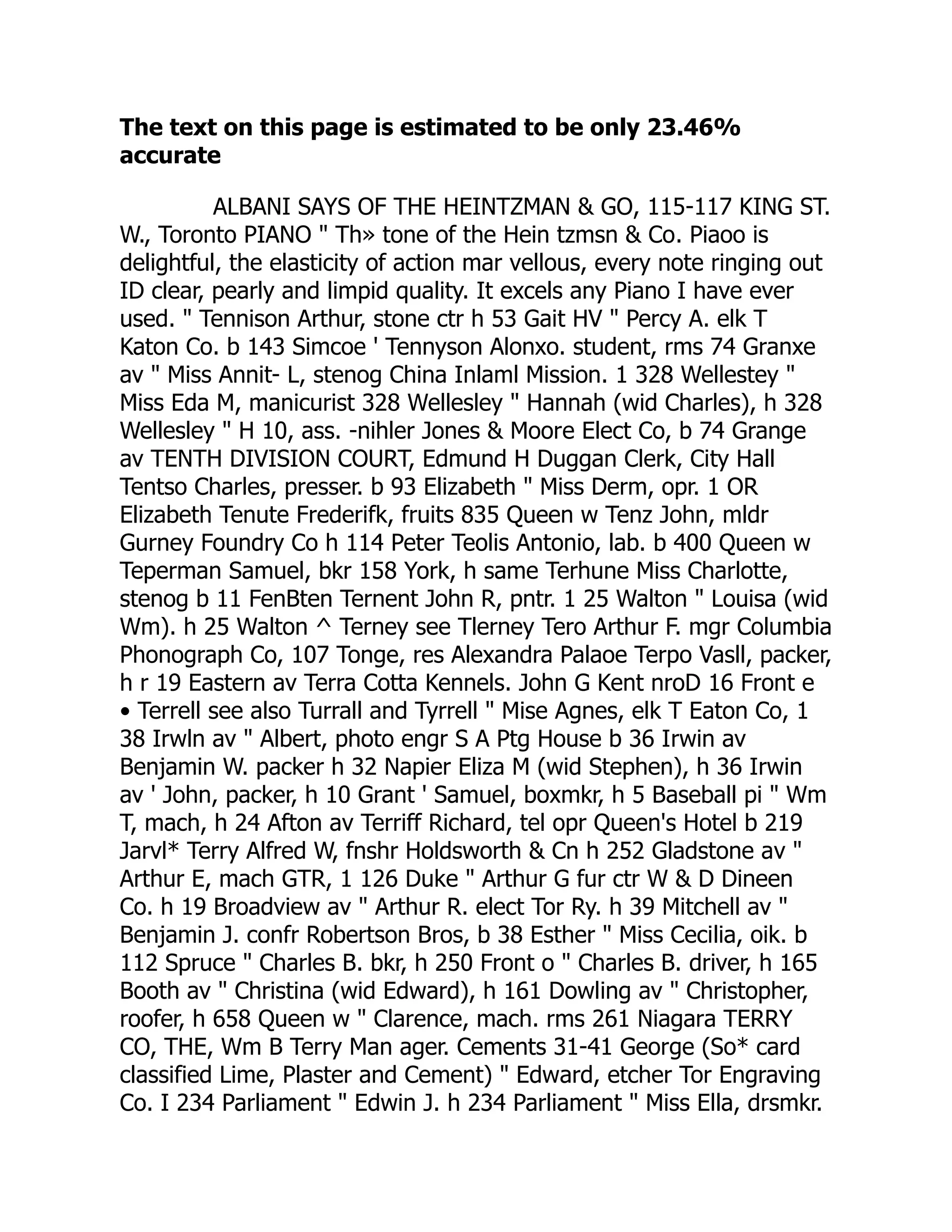 The text on this page is estimated to be only 23.46%
accurate
ALBANI SAYS OF THE HEINTZMAN & GO, 115-117 KING ST.
W., Toronto PIANO " Th» tone of the Hein tzmsn & Co. Piaoo is
delightful, the elasticity of action mar vellous, every note ringing out
ID clear, pearly and limpid quality. It excels any Piano I have ever
used. " Tennison Arthur, stone ctr h 53 Gait HV " Percy A. elk T
Katon Co. b 143 Simcoe ' Tennyson Alonxo. student, rms 74 Granxe
av " Miss Annit- L, stenog China Inlaml Mission. 1 328 Wellestey "
Miss Eda M, manicurist 328 Wellesley " Hannah (wid Charles), h 328
Wellesley " H 10, ass. -nihler Jones & Moore Elect Co, b 74 Grange
av TENTH DIVISION COURT, Edmund H Duggan Clerk, City Hall
Tentso Charles, presser. b 93 Elizabeth " Miss Derm, opr. 1 OR
Elizabeth Tenute Frederifk, fruits 835 Queen w Tenz John, mldr
Gurney Foundry Co h 114 Peter Teolis Antonio, lab. b 400 Queen w
Teperman Samuel, bkr 158 York, h same Terhune Miss Charlotte,
stenog b 11 FenBten Ternent John R, pntr. 1 25 Walton " Louisa (wid
Wm). h 25 Walton ^ Terney see Tlerney Tero Arthur F. mgr Columbia
Phonograph Co, 107 Tonge, res Alexandra Palaoe Terpo Vasll, packer,
h r 19 Eastern av Terra Cotta Kennels. John G Kent nroD 16 Front e
• Terrell see also Turrall and Tyrrell " Mise Agnes, elk T Eaton Co, 1
38 Irwln av " Albert, photo engr S A Ptg House b 36 Irwin av
Benjamin W. packer h 32 Napier Eliza M (wid Stephen), h 36 Irwin
av ' John, packer, h 10 Grant ' Samuel, boxmkr, h 5 Baseball pi " Wm
T, mach, h 24 Afton av Terriff Richard, tel opr Queen's Hotel b 219
Jarvl* Terry Alfred W, fnshr Holdsworth & Cn h 252 Gladstone av "
Arthur E, mach GTR, 1 126 Duke " Arthur G fur ctr W & D Dineen
Co. h 19 Broadview av " Arthur R. elect Tor Ry. h 39 Mitchell av "
Benjamin J. confr Robertson Bros, b 38 Esther " Miss Cecilia, oik. b
112 Spruce " Charles B. bkr, h 250 Front o " Charles B. driver, h 165
Booth av " Christina (wid Edward), h 161 Dowling av " Christopher,
roofer, h 658 Queen w " Clarence, mach. rms 261 Niagara TERRY
CO, THE, Wm B Terry Man ager. Cements 31-41 George (So* card
classified Lime, Plaster and Cement) " Edward, etcher Tor Engraving
Co. I 234 Parliament " Edwin J. h 234 Parliament " Miss Ella, drsmkr.
 