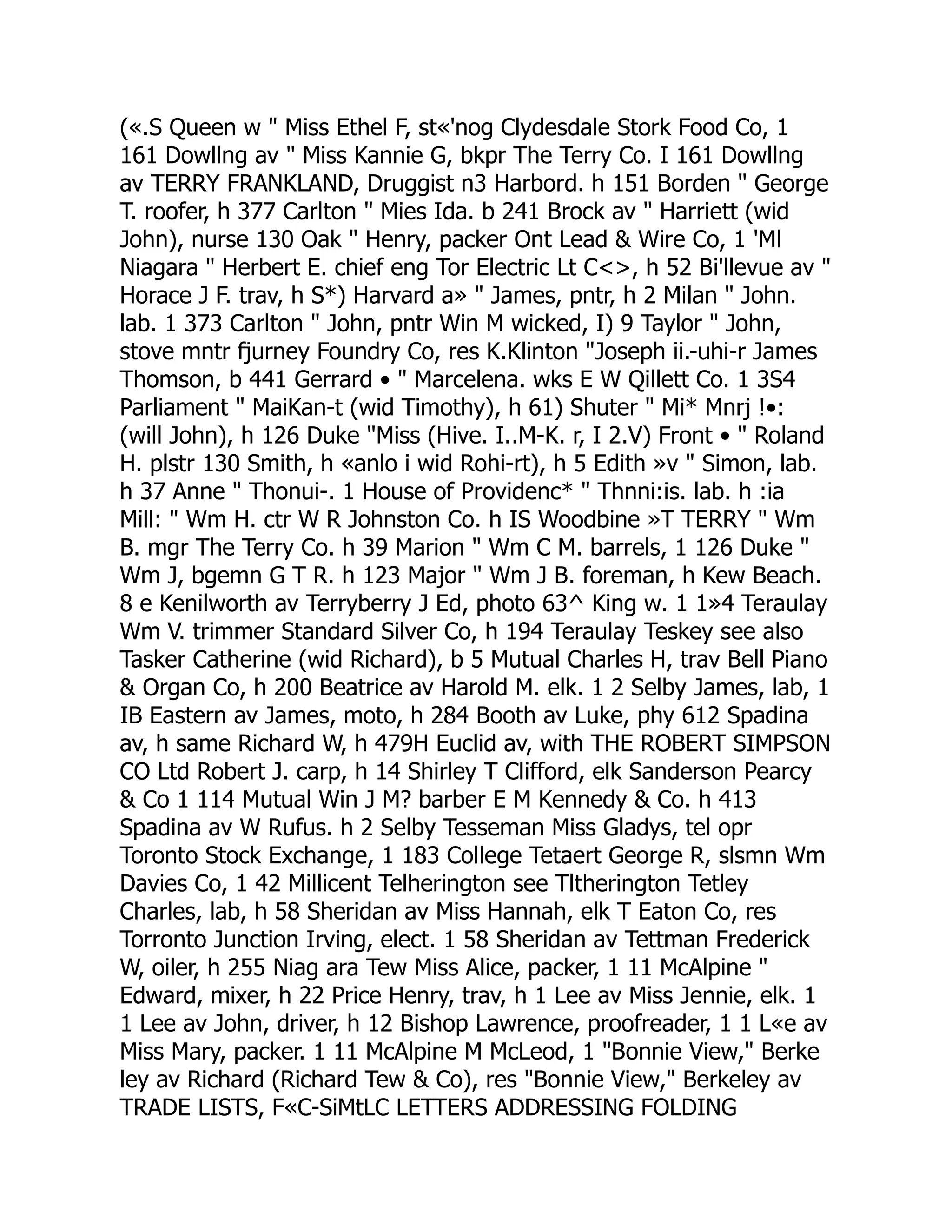 («.S Queen w " Miss Ethel F, st«'nog Clydesdale Stork Food Co, 1
161 Dowllng av " Miss Kannie G, bkpr The Terry Co. I 161 Dowllng
av TERRY FRANKLAND, Druggist n3 Harbord. h 151 Borden " George
T. roofer, h 377 Carlton " Mies Ida. b 241 Brock av " Harriett (wid
John), nurse 130 Oak " Henry, packer Ont Lead & Wire Co, 1 'Ml
Niagara " Herbert E. chief eng Tor Electric Lt C<>, h 52 Bi'llevue av "
Horace J F. trav, h S*) Harvard a» " James, pntr, h 2 Milan " John.
lab. 1 373 Carlton " John, pntr Win M wicked, I) 9 Taylor " John,
stove mntr fjurney Foundry Co, res K.Klinton "Joseph ii.-uhi-r James
Thomson, b 441 Gerrard • " Marcelena. wks E W Qillett Co. 1 3S4
Parliament " MaiKan-t (wid Timothy), h 61) Shuter " Mi* Mnrj !•:
(will John), h 126 Duke "Miss (Hive. I..M-K. r, I 2.V) Front • " Roland
H. plstr 130 Smith, h «anlo i wid Rohi-rt), h 5 Edith »v " Simon, lab.
h 37 Anne " Thonui-. 1 House of Providenc* " Thnni:is. lab. h :ia
Mill: " Wm H. ctr W R Johnston Co. h IS Woodbine »T TERRY " Wm
B. mgr The Terry Co. h 39 Marion " Wm C M. barrels, 1 126 Duke "
Wm J, bgemn G T R. h 123 Major " Wm J B. foreman, h Kew Beach.
8 e Kenilworth av Terryberry J Ed, photo 63^ King w. 1 1»4 Teraulay
Wm V. trimmer Standard Silver Co, h 194 Teraulay Teskey see also
Tasker Catherine (wid Richard), b 5 Mutual Charles H, trav Bell Piano
& Organ Co, h 200 Beatrice av Harold M. elk. 1 2 Selby James, lab, 1
IB Eastern av James, moto, h 284 Booth av Luke, phy 612 Spadina
av, h same Richard W, h 479H Euclid av, with THE ROBERT SIMPSON
CO Ltd Robert J. carp, h 14 Shirley T Clifford, elk Sanderson Pearcy
& Co 1 114 Mutual Win J M? barber E M Kennedy & Co. h 413
Spadina av W Rufus. h 2 Selby Tesseman Miss Gladys, tel opr
Toronto Stock Exchange, 1 183 College Tetaert George R, slsmn Wm
Davies Co, 1 42 Millicent Telherington see Tltherington Tetley
Charles, lab, h 58 Sheridan av Miss Hannah, elk T Eaton Co, res
Torronto Junction Irving, elect. 1 58 Sheridan av Tettman Frederick
W, oiler, h 255 Niag ara Tew Miss Alice, packer, 1 11 McAlpine "
Edward, mixer, h 22 Price Henry, trav, h 1 Lee av Miss Jennie, elk. 1
1 Lee av John, driver, h 12 Bishop Lawrence, proofreader, 1 1 L«e av
Miss Mary, packer. 1 11 McAlpine M McLeod, 1 "Bonnie View," Berke
ley av Richard (Richard Tew & Co), res "Bonnie View," Berkeley av
TRADE LISTS, F«C-SiMtLC LETTERS ADDRESSING FOLDING
 