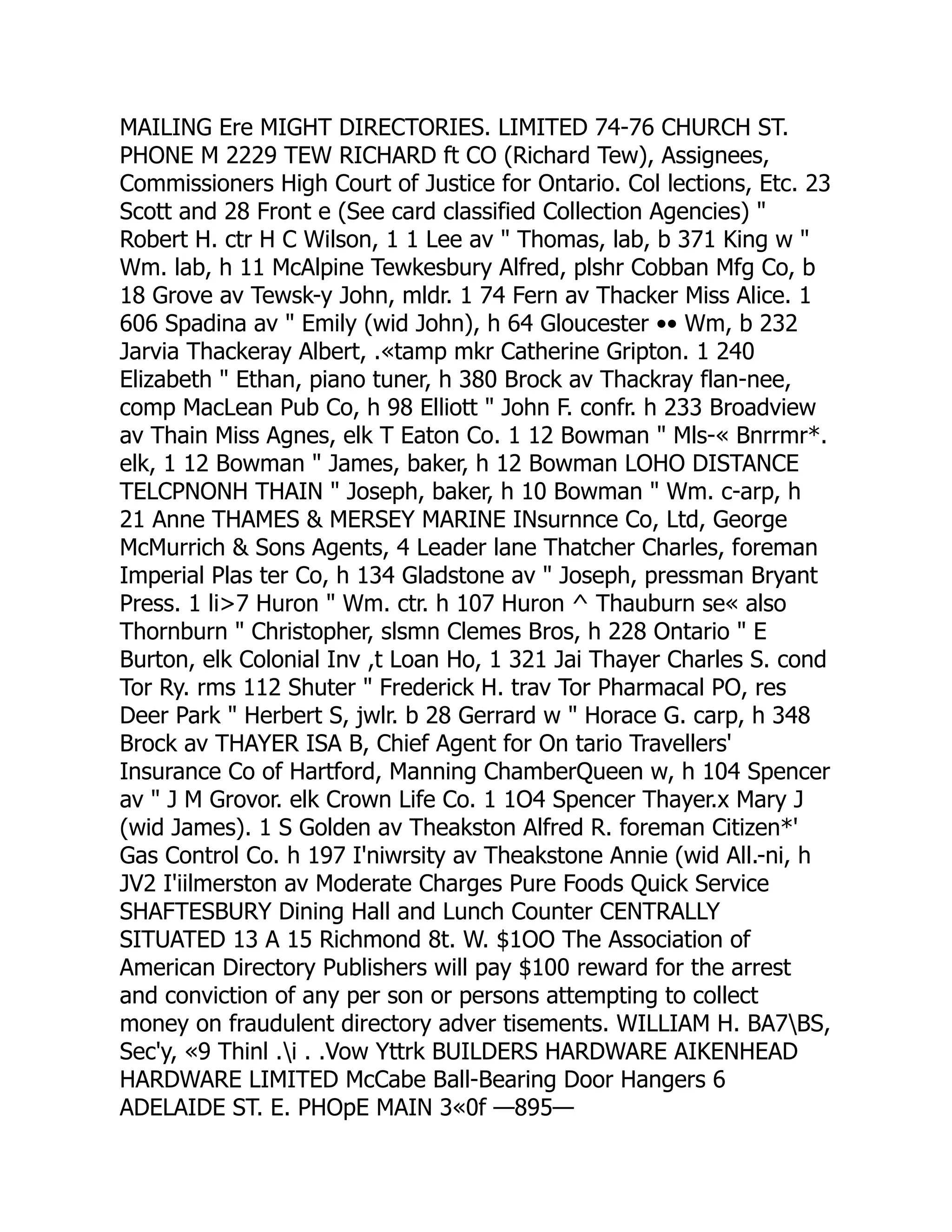 MAILING Ere MIGHT DIRECTORIES. LIMITED 74-76 CHURCH ST.
PHONE M 2229 TEW RICHARD ft CO (Richard Tew), Assignees,
Commissioners High Court of Justice for Ontario. Col lections, Etc. 23
Scott and 28 Front e (See card classified Collection Agencies) "
Robert H. ctr H C Wilson, 1 1 Lee av " Thomas, lab, b 371 King w "
Wm. lab, h 11 McAlpine Tewkesbury Alfred, plshr Cobban Mfg Co, b
18 Grove av Tewsk-y John, mldr. 1 74 Fern av Thacker Miss Alice. 1
606 Spadina av " Emily (wid John), h 64 Gloucester •• Wm, b 232
Jarvia Thackeray Albert, .«tamp mkr Catherine Gripton. 1 240
Elizabeth " Ethan, piano tuner, h 380 Brock av Thackray flan-nee,
comp MacLean Pub Co, h 98 Elliott " John F. confr. h 233 Broadview
av Thain Miss Agnes, elk T Eaton Co. 1 12 Bowman " Mls-« Bnrrmr*.
elk, 1 12 Bowman " James, baker, h 12 Bowman LOHO DISTANCE
TELCPNONH THAIN " Joseph, baker, h 10 Bowman " Wm. c-arp, h
21 Anne THAMES & MERSEY MARINE INsurnnce Co, Ltd, George
McMurrich & Sons Agents, 4 Leader lane Thatcher Charles, foreman
Imperial Plas ter Co, h 134 Gladstone av " Joseph, pressman Bryant
Press. 1 li>7 Huron " Wm. ctr. h 107 Huron ^ Thauburn se« also
Thornburn " Christopher, slsmn Clemes Bros, h 228 Ontario " E
Burton, elk Colonial Inv ,t Loan Ho, 1 321 Jai Thayer Charles S. cond
Tor Ry. rms 112 Shuter " Frederick H. trav Tor Pharmacal PO, res
Deer Park " Herbert S, jwlr. b 28 Gerrard w " Horace G. carp, h 348
Brock av THAYER ISA B, Chief Agent for On tario Travellers'
Insurance Co of Hartford, Manning ChamberQueen w, h 104 Spencer
av " J M Grovor. elk Crown Life Co. 1 1O4 Spencer Thayer.x Mary J
(wid James). 1 S Golden av Theakston Alfred R. foreman Citizen*'
Gas Control Co. h 197 I'niwrsity av Theakstone Annie (wid All.-ni, h
JV2 I'iilmerston av Moderate Charges Pure Foods Quick Service
SHAFTESBURY Dining Hall and Lunch Counter CENTRALLY
SITUATED 13 A 15 Richmond 8t. W. $1OO The Association of
American Directory Publishers will pay $100 reward for the arrest
and conviction of any per son or persons attempting to collect
money on fraudulent directory adver tisements. WILLIAM H. BA7BS,
Sec'y, «9 Thinl .i . .Vow Yttrk BUILDERS HARDWARE AIKENHEAD
HARDWARE LIMITED McCabe Ball-Bearing Door Hangers 6
ADELAIDE ST. E. PHOpE MAIN 3«0f —895—
 