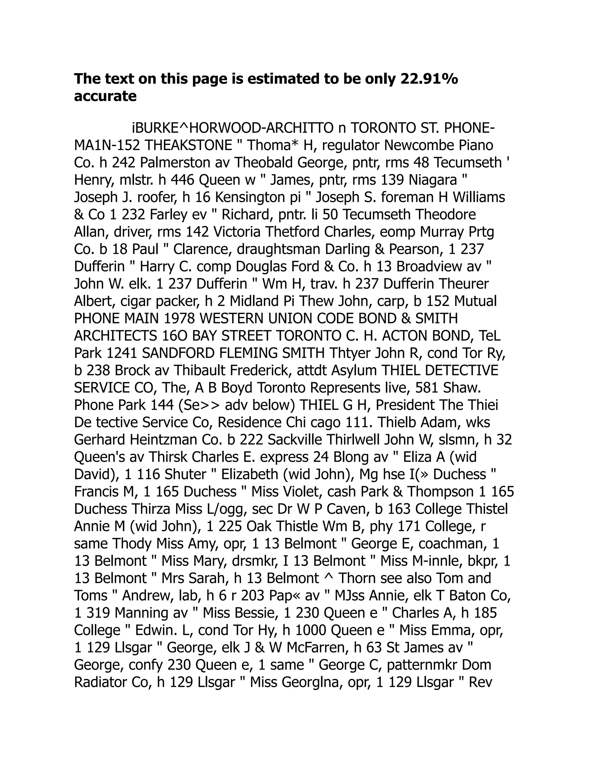The text on this page is estimated to be only 22.91%
accurate
iBURKE^HORWOOD-ARCHITTO n TORONTO ST. PHONE-
MA1N-152 THEAKSTONE " Thoma* H, regulator Newcombe Piano
Co. h 242 Palmerston av Theobald George, pntr, rms 48 Tecumseth '
Henry, mlstr. h 446 Queen w " James, pntr, rms 139 Niagara "
Joseph J. roofer, h 16 Kensington pi " Joseph S. foreman H Williams
& Co 1 232 Farley ev " Richard, pntr. li 50 Tecumseth Theodore
Allan, driver, rms 142 Victoria Thetford Charles, eomp Murray Prtg
Co. b 18 Paul " Clarence, draughtsman Darling & Pearson, 1 237
Dufferin " Harry C. comp Douglas Ford & Co. h 13 Broadview av "
John W. elk. 1 237 Dufferin " Wm H, trav. h 237 Dufferin Theurer
Albert, cigar packer, h 2 Midland Pi Thew John, carp, b 152 Mutual
PHONE MAIN 1978 WESTERN UNION CODE BOND & SMITH
ARCHITECTS 16O BAY STREET TORONTO C. H. ACTON BOND, TeL
Park 1241 SANDFORD FLEMING SMITH Thtyer John R, cond Tor Ry,
b 238 Brock av Thibault Frederick, attdt Asylum THIEL DETECTIVE
SERVICE CO, The, A B Boyd Toronto Represents live, 581 Shaw.
Phone Park 144 (Se>> adv below) THIEL G H, President The Thiei
De tective Service Co, Residence Chi cago 111. Thielb Adam, wks
Gerhard Heintzman Co. b 222 Sackville Thirlwell John W, slsmn, h 32
Queen's av Thirsk Charles E. express 24 Blong av " Eliza A (wid
David), 1 116 Shuter " Elizabeth (wid John), Mg hse I(» Duchess "
Francis M, 1 165 Duchess " Miss Violet, cash Park & Thompson 1 165
Duchess Thirza Miss L/ogg, sec Dr W P Caven, b 163 College Thistel
Annie M (wid John), 1 225 Oak Thistle Wm B, phy 171 College, r
same Thody Miss Amy, opr, 1 13 Belmont " George E, coachman, 1
13 Belmont " Miss Mary, drsmkr, I 13 Belmont " Miss M-innle, bkpr, 1
13 Belmont " Mrs Sarah, h 13 Belmont ^ Thorn see also Tom and
Toms " Andrew, lab, h 6 r 203 Pap« av " MJss Annie, elk T Baton Co,
1 319 Manning av " Miss Bessie, 1 230 Queen e " Charles A, h 185
College " Edwin. L, cond Tor Hy, h 1000 Queen e " Miss Emma, opr,
1 129 Llsgar " George, elk J & W McFarren, h 63 St James av "
George, confy 230 Queen e, 1 same " George C, patternmkr Dom
Radiator Co, h 129 Llsgar " Miss Georglna, opr, 1 129 Llsgar " Rev
 