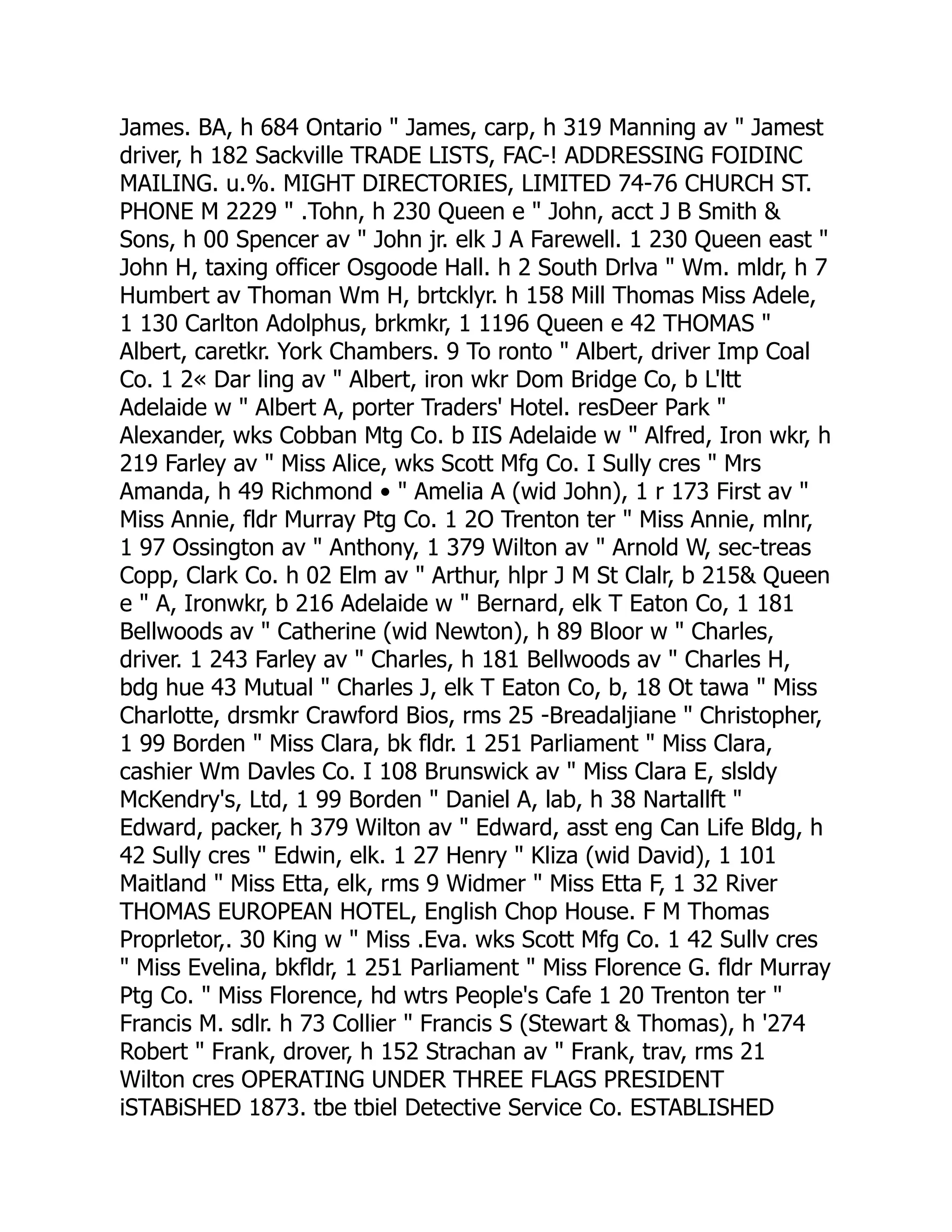 James. BA, h 684 Ontario " James, carp, h 319 Manning av " Jamest
driver, h 182 Sackville TRADE LISTS, FAC-! ADDRESSING FOIDINC
MAILING. u.%. MIGHT DIRECTORIES, LIMITED 74-76 CHURCH ST.
PHONE M 2229 " .Tohn, h 230 Queen e " John, acct J B Smith &
Sons, h 00 Spencer av " John jr. elk J A Farewell. 1 230 Queen east "
John H, taxing officer Osgoode Hall. h 2 South Drlva " Wm. mldr, h 7
Humbert av Thoman Wm H, brtcklyr. h 158 Mill Thomas Miss Adele,
1 130 Carlton Adolphus, brkmkr, 1 1196 Queen e 42 THOMAS "
Albert, caretkr. York Chambers. 9 To ronto " Albert, driver Imp Coal
Co. 1 2« Dar ling av " Albert, iron wkr Dom Bridge Co, b L'ltt
Adelaide w " Albert A, porter Traders' Hotel. resDeer Park "
Alexander, wks Cobban Mtg Co. b IIS Adelaide w " Alfred, Iron wkr, h
219 Farley av " Miss Alice, wks Scott Mfg Co. I Sully cres " Mrs
Amanda, h 49 Richmond • " Amelia A (wid John), 1 r 173 First av "
Miss Annie, fldr Murray Ptg Co. 1 2O Trenton ter " Miss Annie, mlnr,
1 97 Ossington av " Anthony, 1 379 Wilton av " Arnold W, sec-treas
Copp, Clark Co. h 02 Elm av " Arthur, hlpr J M St Clalr, b 215& Queen
e " A, Ironwkr, b 216 Adelaide w " Bernard, elk T Eaton Co, 1 181
Bellwoods av " Catherine (wid Newton), h 89 Bloor w " Charles,
driver. 1 243 Farley av " Charles, h 181 Bellwoods av " Charles H,
bdg hue 43 Mutual " Charles J, elk T Eaton Co, b, 18 Ot tawa " Miss
Charlotte, drsmkr Crawford Bios, rms 25 -Breadaljiane " Christopher,
1 99 Borden " Miss Clara, bk fldr. 1 251 Parliament " Miss Clara,
cashier Wm Davles Co. I 108 Brunswick av " Miss Clara E, slsldy
McKendry's, Ltd, 1 99 Borden " Daniel A, lab, h 38 Nartallft "
Edward, packer, h 379 Wilton av " Edward, asst eng Can Life Bldg, h
42 Sully cres " Edwin, elk. 1 27 Henry " Kliza (wid David), 1 101
Maitland " Miss Etta, elk, rms 9 Widmer " Miss Etta F, 1 32 River
THOMAS EUROPEAN HOTEL, English Chop House. F M Thomas
Proprletor,. 30 King w " Miss .Eva. wks Scott Mfg Co. 1 42 Sullv cres
" Miss Evelina, bkfldr, 1 251 Parliament " Miss Florence G. fldr Murray
Ptg Co. " Miss Florence, hd wtrs People's Cafe 1 20 Trenton ter "
Francis M. sdlr. h 73 Collier " Francis S (Stewart & Thomas), h '274
Robert " Frank, drover, h 152 Strachan av " Frank, trav, rms 21
Wilton cres OPERATING UNDER THREE FLAGS PRESIDENT
iSTABiSHED 1873. tbe tbiel Detective Service Co. ESTABLISHED
 