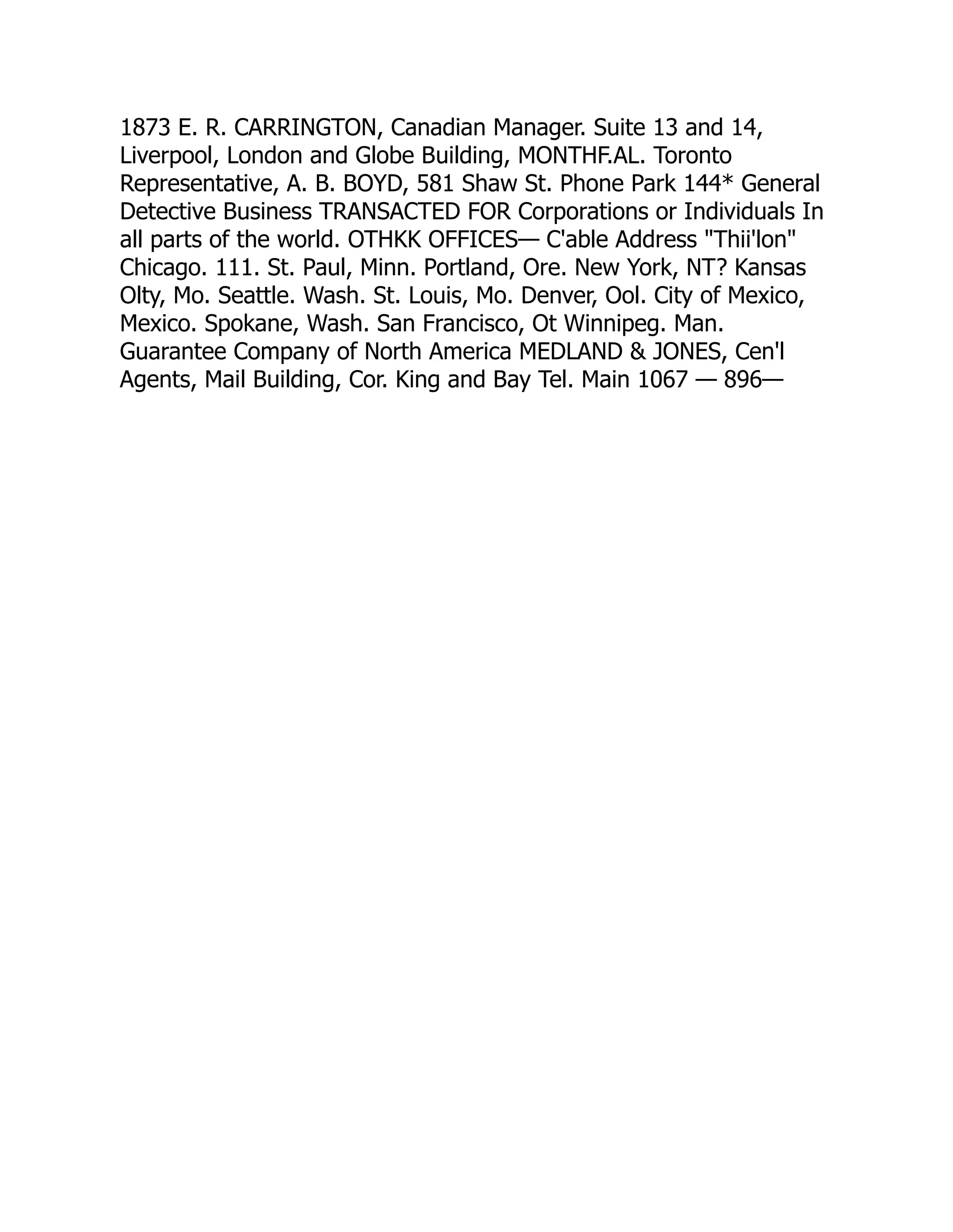 1873 E. R. CARRINGTON, Canadian Manager. Suite 13 and 14,
Liverpool, London and Globe Building, MONTHF.AL. Toronto
Representative, A. B. BOYD, 581 Shaw St. Phone Park 144* General
Detective Business TRANSACTED FOR Corporations or Individuals In
all parts of the world. OTHKK OFFICES— C'able Address "Thii'lon"
Chicago. 111. St. Paul, Minn. Portland, Ore. New York, NT? Kansas
Olty, Mo. Seattle. Wash. St. Louis, Mo. Denver, Ool. City of Mexico,
Mexico. Spokane, Wash. San Francisco, Ot Winnipeg. Man.
Guarantee Company of North America MEDLAND & JONES, Cen'l
Agents, Mail Building, Cor. King and Bay Tel. Main 1067 — 896—
 