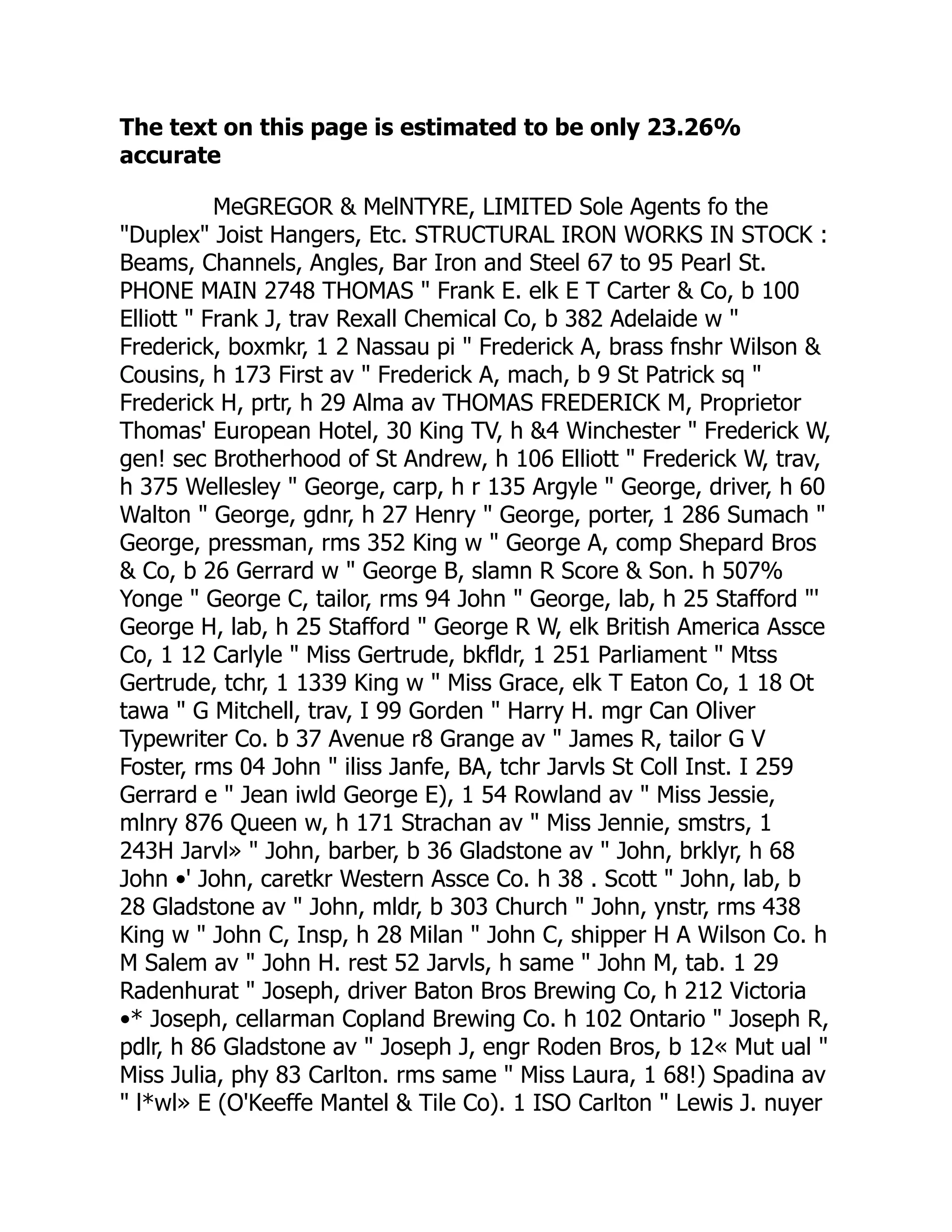 The text on this page is estimated to be only 23.26%
accurate
MeGREGOR & MelNTYRE, LIMITED Sole Agents fo the
"Duplex" Joist Hangers, Etc. STRUCTURAL IRON WORKS IN STOCK :
Beams, Channels, Angles, Bar Iron and Steel 67 to 95 Pearl St.
PHONE MAIN 2748 THOMAS " Frank E. elk E T Carter & Co, b 100
Elliott " Frank J, trav Rexall Chemical Co, b 382 Adelaide w "
Frederick, boxmkr, 1 2 Nassau pi " Frederick A, brass fnshr Wilson &
Cousins, h 173 First av " Frederick A, mach, b 9 St Patrick sq "
Frederick H, prtr, h 29 Alma av THOMAS FREDERICK M, Proprietor
Thomas' European Hotel, 30 King TV, h &4 Winchester " Frederick W,
gen! sec Brotherhood of St Andrew, h 106 Elliott " Frederick W, trav,
h 375 Wellesley " George, carp, h r 135 Argyle " George, driver, h 60
Walton " George, gdnr, h 27 Henry " George, porter, 1 286 Sumach "
George, pressman, rms 352 King w " George A, comp Shepard Bros
& Co, b 26 Gerrard w " George B, slamn R Score & Son. h 507%
Yonge " George C, tailor, rms 94 John " George, lab, h 25 Stafford "'
George H, lab, h 25 Stafford " George R W, elk British America Assce
Co, 1 12 Carlyle " Miss Gertrude, bkfldr, 1 251 Parliament " Mtss
Gertrude, tchr, 1 1339 King w " Miss Grace, elk T Eaton Co, 1 18 Ot
tawa " G Mitchell, trav, I 99 Gorden " Harry H. mgr Can Oliver
Typewriter Co. b 37 Avenue r8 Grange av " James R, tailor G V
Foster, rms 04 John " iliss Janfe, BA, tchr Jarvls St Coll Inst. I 259
Gerrard e " Jean iwld George E), 1 54 Rowland av " Miss Jessie,
mlnry 876 Queen w, h 171 Strachan av " Miss Jennie, smstrs, 1
243H Jarvl» " John, barber, b 36 Gladstone av " John, brklyr, h 68
John •' John, caretkr Western Assce Co. h 38 . Scott " John, lab, b
28 Gladstone av " John, mldr, b 303 Church " John, ynstr, rms 438
King w " John C, Insp, h 28 Milan " John C, shipper H A Wilson Co. h
M Salem av " John H. rest 52 Jarvls, h same " John M, tab. 1 29
Radenhurat " Joseph, driver Baton Bros Brewing Co, h 212 Victoria
•* Joseph, cellarman Copland Brewing Co. h 102 Ontario " Joseph R,
pdlr, h 86 Gladstone av " Joseph J, engr Roden Bros, b 12« Mut ual "
Miss Julia, phy 83 Carlton. rms same " Miss Laura, 1 68!) Spadina av
" l*wl» E (O'Keeffe Mantel & Tile Co). 1 ISO Carlton " Lewis J. nuyer
 