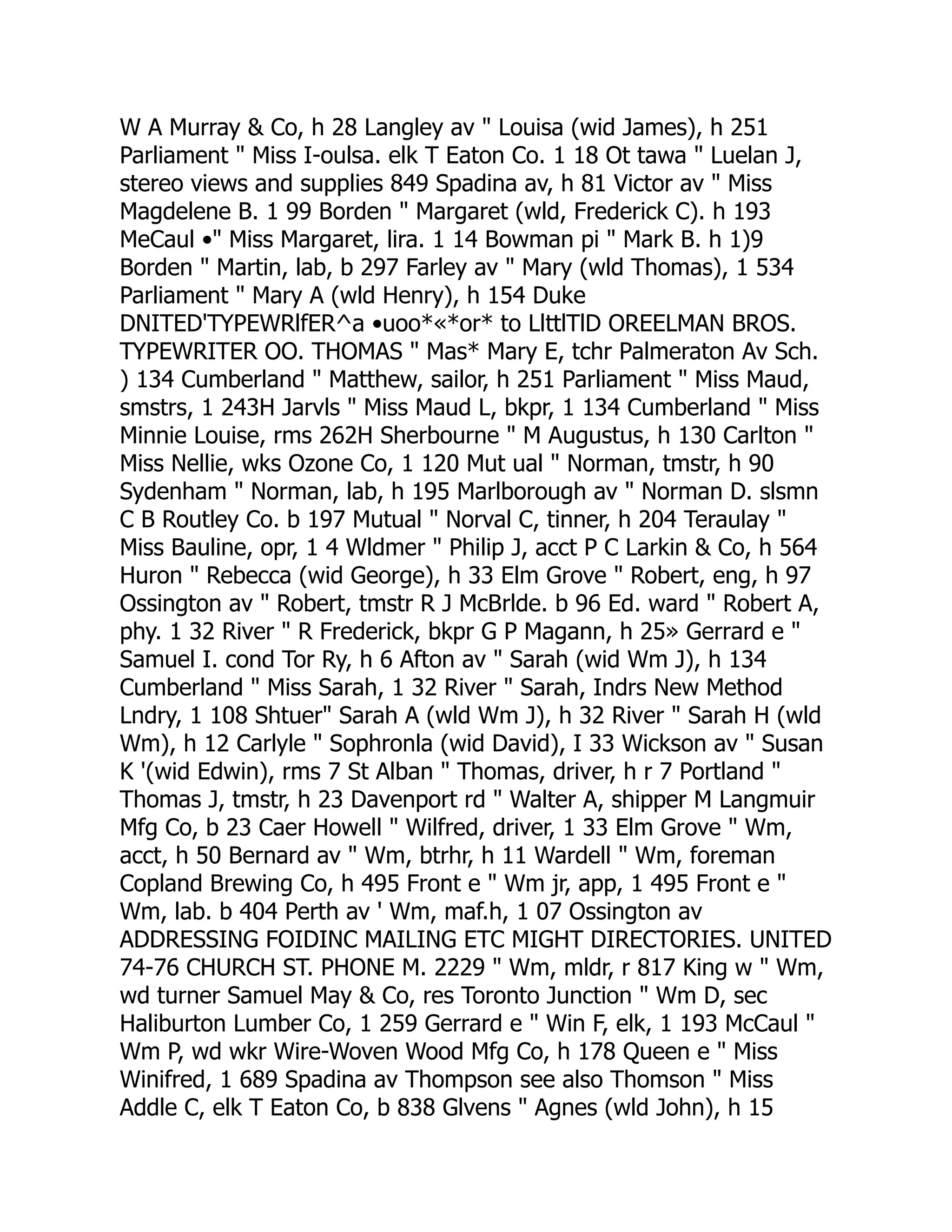 W A Murray & Co, h 28 Langley av " Louisa (wid James), h 251
Parliament " Miss I-oulsa. elk T Eaton Co. 1 18 Ot tawa " Luelan J,
stereo views and supplies 849 Spadina av, h 81 Victor av " Miss
Magdelene B. 1 99 Borden " Margaret (wld, Frederick C). h 193
MeCaul •" Miss Margaret, lira. 1 14 Bowman pi " Mark B. h 1)9
Borden " Martin, lab, b 297 Farley av " Mary (wld Thomas), 1 534
Parliament " Mary A (wld Henry), h 154 Duke
DNITED'TYPEWRlfER^a •uoo*«*or* to LlttlTlD OREELMAN BROS.
TYPEWRITER OO. THOMAS " Mas* Mary E, tchr Palmeraton Av Sch.
) 134 Cumberland " Matthew, sailor, h 251 Parliament " Miss Maud,
smstrs, 1 243H Jarvls " Miss Maud L, bkpr, 1 134 Cumberland " Miss
Minnie Louise, rms 262H Sherbourne " M Augustus, h 130 Carlton "
Miss Nellie, wks Ozone Co, 1 120 Mut ual " Norman, tmstr, h 90
Sydenham " Norman, lab, h 195 Marlborough av " Norman D. slsmn
C B Routley Co. b 197 Mutual " Norval C, tinner, h 204 Teraulay "
Miss Bauline, opr, 1 4 Wldmer " Philip J, acct P C Larkin & Co, h 564
Huron " Rebecca (wid George), h 33 Elm Grove " Robert, eng, h 97
Ossington av " Robert, tmstr R J McBrlde. b 96 Ed. ward " Robert A,
phy. 1 32 River " R Frederick, bkpr G P Magann, h 25» Gerrard e "
Samuel I. cond Tor Ry, h 6 Afton av " Sarah (wid Wm J), h 134
Cumberland " Miss Sarah, 1 32 River " Sarah, Indrs New Method
Lndry, 1 108 Shtuer" Sarah A (wld Wm J), h 32 River " Sarah H (wld
Wm), h 12 Carlyle " Sophronla (wid David), I 33 Wickson av " Susan
K '(wid Edwin), rms 7 St Alban " Thomas, driver, h r 7 Portland "
Thomas J, tmstr, h 23 Davenport rd " Walter A, shipper M Langmuir
Mfg Co, b 23 Caer Howell " Wilfred, driver, 1 33 Elm Grove " Wm,
acct, h 50 Bernard av " Wm, btrhr, h 11 Wardell " Wm, foreman
Copland Brewing Co, h 495 Front e " Wm jr, app, 1 495 Front e "
Wm, lab. b 404 Perth av ' Wm, maf.h, 1 07 Ossington av
ADDRESSING FOIDINC MAILING ETC MIGHT DIRECTORIES. UNITED
74-76 CHURCH ST. PHONE M. 2229 " Wm, mldr, r 817 King w " Wm,
wd turner Samuel May & Co, res Toronto Junction " Wm D, sec
Haliburton Lumber Co, 1 259 Gerrard e " Win F, elk, 1 193 McCaul "
Wm P, wd wkr Wire-Woven Wood Mfg Co, h 178 Queen e " Miss
Winifred, 1 689 Spadina av Thompson see also Thomson " Miss
Addle C, elk T Eaton Co, b 838 Glvens " Agnes (wld John), h 15
 