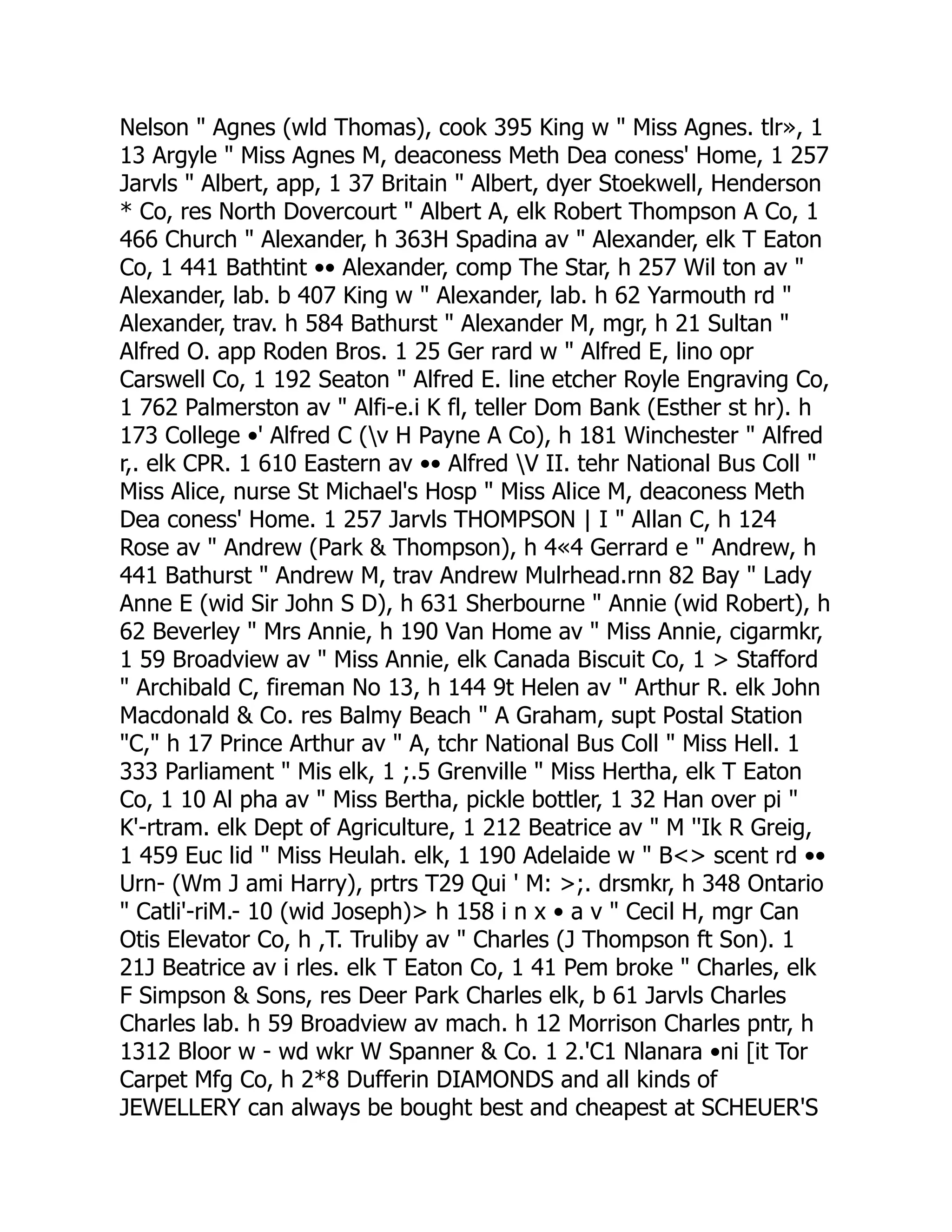 Nelson " Agnes (wld Thomas), cook 395 King w " Miss Agnes. tlr», 1
13 Argyle " Miss Agnes M, deaconess Meth Dea coness' Home, 1 257
Jarvls " Albert, app, 1 37 Britain " Albert, dyer Stoekwell, Henderson
* Co, res North Dovercourt " Albert A, elk Robert Thompson A Co, 1
466 Church " Alexander, h 363H Spadina av " Alexander, elk T Eaton
Co, 1 441 Bathtint •• Alexander, comp The Star, h 257 Wil ton av "
Alexander, lab. b 407 King w " Alexander, lab. h 62 Yarmouth rd "
Alexander, trav. h 584 Bathurst " Alexander M, mgr, h 21 Sultan "
Alfred O. app Roden Bros. 1 25 Ger rard w " Alfred E, lino opr
Carswell Co, 1 192 Seaton " Alfred E. line etcher Royle Engraving Co,
1 762 Palmerston av " Alfi-e.i K fl, teller Dom Bank (Esther st hr). h
173 College •' Alfred C (v H Payne A Co), h 181 Winchester " Alfred
r,. elk CPR. 1 610 Eastern av •• Alfred V II. tehr National Bus Coll "
Miss Alice, nurse St Michael's Hosp " Miss Alice M, deaconess Meth
Dea coness' Home. 1 257 Jarvls THOMPSON | I " Allan C, h 124
Rose av " Andrew (Park & Thompson), h 4«4 Gerrard e " Andrew, h
441 Bathurst " Andrew M, trav Andrew Mulrhead.rnn 82 Bay " Lady
Anne E (wid Sir John S D), h 631 Sherbourne " Annie (wid Robert), h
62 Beverley " Mrs Annie, h 190 Van Home av " Miss Annie, cigarmkr,
1 59 Broadview av " Miss Annie, elk Canada Biscuit Co, 1 > Stafford
" Archibald C, fireman No 13, h 144 9t Helen av " Arthur R. elk John
Macdonald & Co. res Balmy Beach " A Graham, supt Postal Station
"C," h 17 Prince Arthur av " A, tchr National Bus Coll " Miss Hell. 1
333 Parliament " Mis elk, 1 ;.5 Grenville " Miss Hertha, elk T Eaton
Co, 1 10 Al pha av " Miss Bertha, pickle bottler, 1 32 Han over pi "
K'-rtram. elk Dept of Agriculture, 1 212 Beatrice av " M ''Ik R Greig,
1 459 Euc lid " Miss Heulah. elk, 1 190 Adelaide w " B<> scent rd ••
Urn- (Wm J ami Harry), prtrs T29 Qui ' M: >;. drsmkr, h 348 Ontario
" Catli'-riM.- 10 (wid Joseph)> h 158 i n x • a v " Cecil H, mgr Can
Otis Elevator Co, h ,T. Truliby av " Charles (J Thompson ft Son). 1
21J Beatrice av i rles. elk T Eaton Co, 1 41 Pem broke " Charles, elk
F Simpson & Sons, res Deer Park Charles elk, b 61 Jarvls Charles
Charles lab. h 59 Broadview av mach. h 12 Morrison Charles pntr, h
1312 Bloor w - wd wkr W Spanner & Co. 1 2.'C1 Nlanara •ni [it Tor
Carpet Mfg Co, h 2*8 Dufferin DIAMONDS and all kinds of
JEWELLERY can always be bought best and cheapest at SCHEUER'S
 