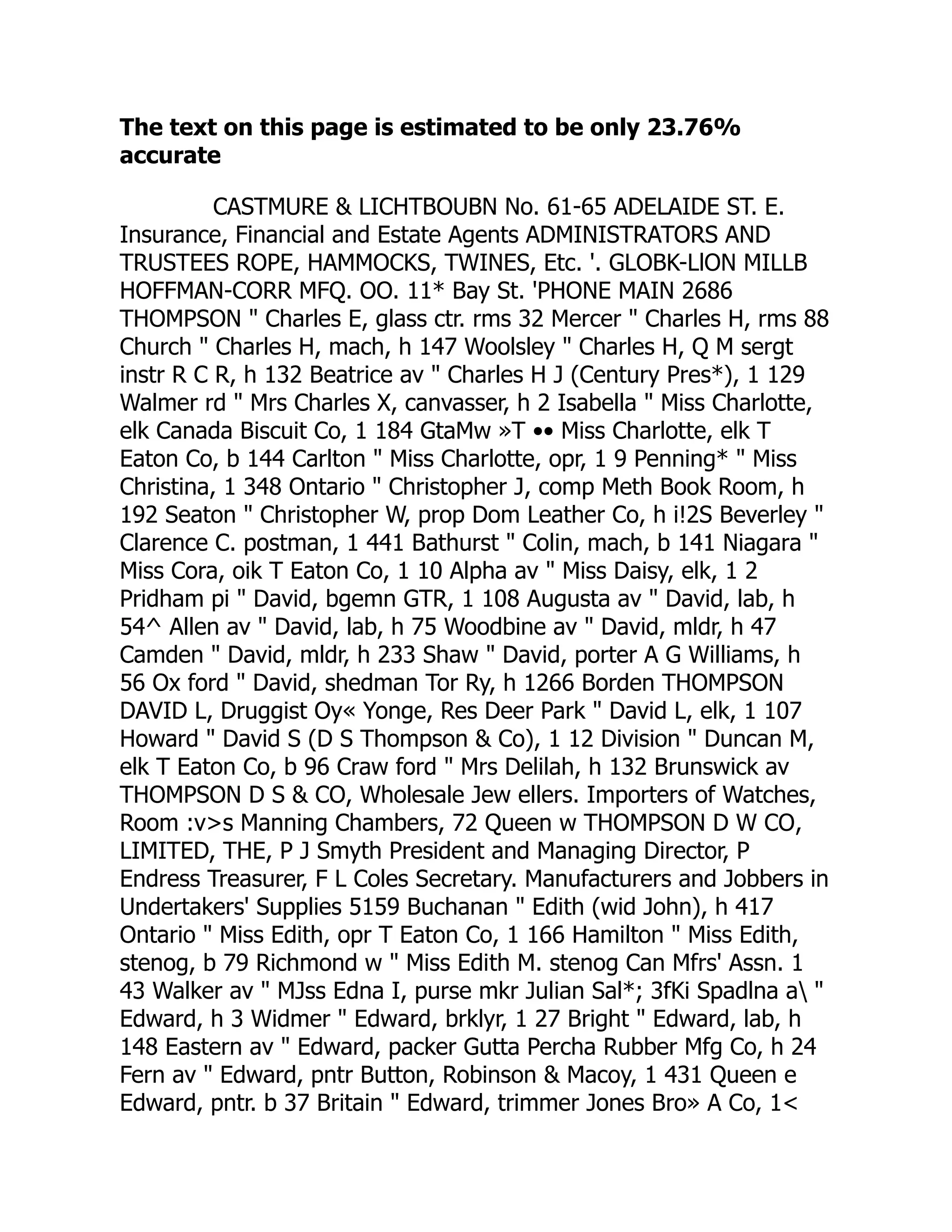 The text on this page is estimated to be only 23.76%
accurate
CASTMURE & LICHTBOUBN No. 61-65 ADELAIDE ST. E.
Insurance, Financial and Estate Agents ADMINISTRATORS AND
TRUSTEES ROPE, HAMMOCKS, TWINES, Etc. '. GLOBK-LlON MILLB
HOFFMAN-CORR MFQ. OO. 11* Bay St. 'PHONE MAIN 2686
THOMPSON " Charles E, glass ctr. rms 32 Mercer " Charles H, rms 88
Church " Charles H, mach, h 147 Woolsley " Charles H, Q M sergt
instr R C R, h 132 Beatrice av " Charles H J (Century Pres*), 1 129
Walmer rd " Mrs Charles X, canvasser, h 2 Isabella " Miss Charlotte,
elk Canada Biscuit Co, 1 184 GtaMw »T •• Miss Charlotte, elk T
Eaton Co, b 144 Carlton " Miss Charlotte, opr, 1 9 Penning* " Miss
Christina, 1 348 Ontario " Christopher J, comp Meth Book Room, h
192 Seaton " Christopher W, prop Dom Leather Co, h i!2S Beverley "
Clarence C. postman, 1 441 Bathurst " Colin, mach, b 141 Niagara "
Miss Cora, oik T Eaton Co, 1 10 Alpha av " Miss Daisy, elk, 1 2
Pridham pi " David, bgemn GTR, 1 108 Augusta av " David, lab, h
54^ Allen av " David, lab, h 75 Woodbine av " David, mldr, h 47
Camden " David, mldr, h 233 Shaw " David, porter A G Williams, h
56 Ox ford " David, shedman Tor Ry, h 1266 Borden THOMPSON
DAVID L, Druggist Oy« Yonge, Res Deer Park " David L, elk, 1 107
Howard " David S (D S Thompson & Co), 1 12 Division " Duncan M,
elk T Eaton Co, b 96 Craw ford " Mrs Delilah, h 132 Brunswick av
THOMPSON D S & CO, Wholesale Jew ellers. Importers of Watches,
Room :v>s Manning Chambers, 72 Queen w THOMPSON D W CO,
LIMITED, THE, P J Smyth President and Managing Director, P
Endress Treasurer, F L Coles Secretary. Manufacturers and Jobbers in
Undertakers' Supplies 5159 Buchanan " Edith (wid John), h 417
Ontario " Miss Edith, opr T Eaton Co, 1 166 Hamilton " Miss Edith,
stenog, b 79 Richmond w " Miss Edith M. stenog Can Mfrs' Assn. 1
43 Walker av " MJss Edna I, purse mkr Julian Sal*; 3fKi Spadlna a "
Edward, h 3 Widmer " Edward, brklyr, 1 27 Bright " Edward, lab, h
148 Eastern av " Edward, packer Gutta Percha Rubber Mfg Co, h 24
Fern av " Edward, pntr Button, Robinson & Macoy, 1 431 Queen e
Edward, pntr. b 37 Britain " Edward, trimmer Jones Bro» A Co, 1<
 