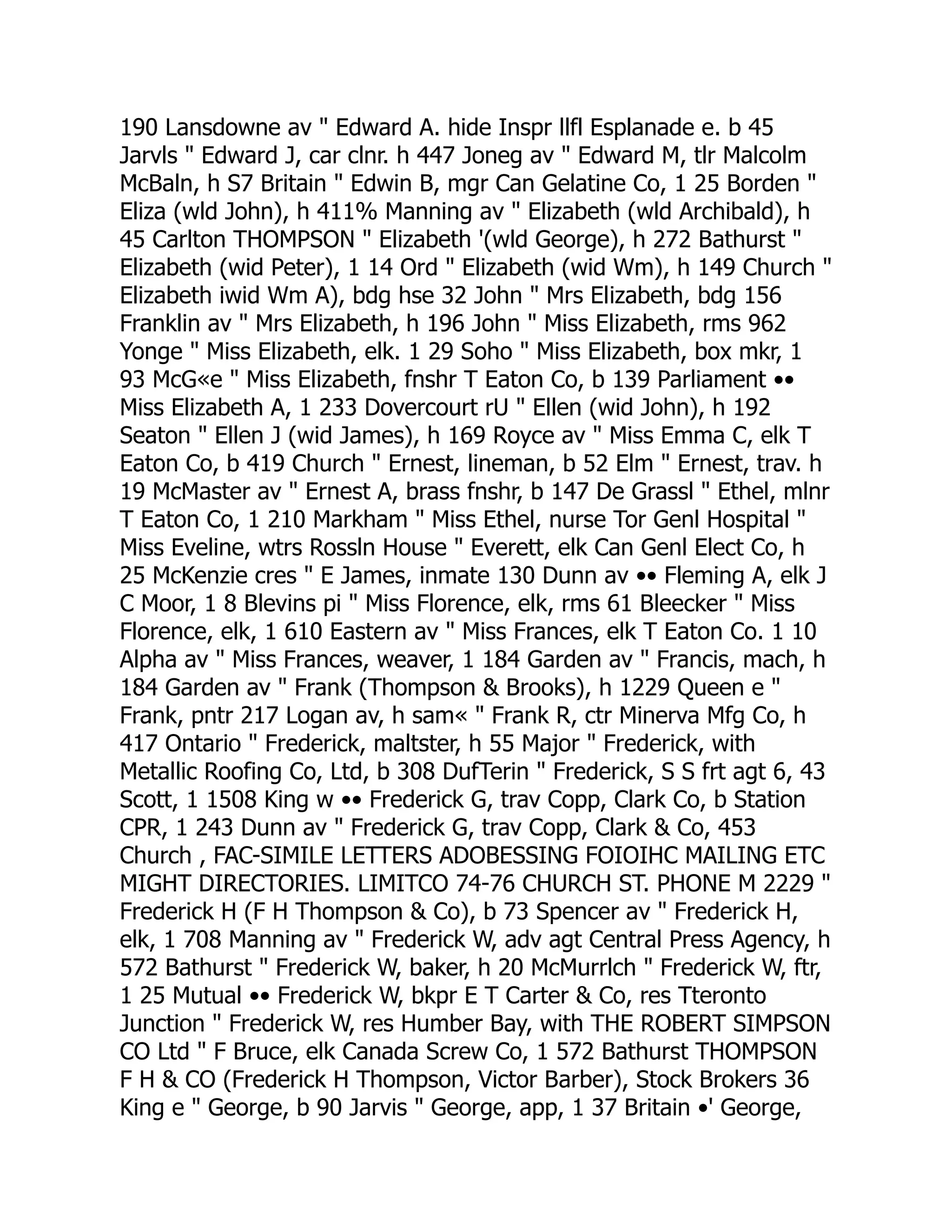 190 Lansdowne av " Edward A. hide Inspr llfl Esplanade e. b 45
Jarvls " Edward J, car clnr. h 447 Joneg av " Edward M, tlr Malcolm
McBaln, h S7 Britain " Edwin B, mgr Can Gelatine Co, 1 25 Borden "
Eliza (wld John), h 411% Manning av " Elizabeth (wld Archibald), h
45 Carlton THOMPSON " Elizabeth '(wld George), h 272 Bathurst "
Elizabeth (wid Peter), 1 14 Ord " Elizabeth (wid Wm), h 149 Church "
Elizabeth iwid Wm A), bdg hse 32 John " Mrs Elizabeth, bdg 156
Franklin av " Mrs Elizabeth, h 196 John " Miss Elizabeth, rms 962
Yonge " Miss Elizabeth, elk. 1 29 Soho " Miss Elizabeth, box mkr, 1
93 McG«e " Miss Elizabeth, fnshr T Eaton Co, b 139 Parliament ••
Miss Elizabeth A, 1 233 Dovercourt rU " Ellen (wid John), h 192
Seaton " Ellen J (wid James), h 169 Royce av " Miss Emma C, elk T
Eaton Co, b 419 Church " Ernest, lineman, b 52 Elm " Ernest, trav. h
19 McMaster av " Ernest A, brass fnshr, b 147 De Grassl " Ethel, mlnr
T Eaton Co, 1 210 Markham " Miss Ethel, nurse Tor Genl Hospital "
Miss Eveline, wtrs Rossln House " Everett, elk Can Genl Elect Co, h
25 McKenzie cres " E James, inmate 130 Dunn av •• Fleming A, elk J
C Moor, 1 8 Blevins pi " Miss Florence, elk, rms 61 Bleecker " Miss
Florence, elk, 1 610 Eastern av " Miss Frances, elk T Eaton Co. 1 10
Alpha av " Miss Frances, weaver, 1 184 Garden av " Francis, mach, h
184 Garden av " Frank (Thompson & Brooks), h 1229 Queen e "
Frank, pntr 217 Logan av, h sam« " Frank R, ctr Minerva Mfg Co, h
417 Ontario " Frederick, maltster, h 55 Major " Frederick, with
Metallic Roofing Co, Ltd, b 308 DufTerin " Frederick, S S frt agt 6, 43
Scott, 1 1508 King w •• Frederick G, trav Copp, Clark Co, b Station
CPR, 1 243 Dunn av " Frederick G, trav Copp, Clark & Co, 453
Church , FAC-SIMILE LETTERS ADOBESSING FOIOIHC MAILING ETC
MIGHT DIRECTORIES. LIMITCO 74-76 CHURCH ST. PHONE M 2229 "
Frederick H (F H Thompson & Co), b 73 Spencer av " Frederick H,
elk, 1 708 Manning av " Frederick W, adv agt Central Press Agency, h
572 Bathurst " Frederick W, baker, h 20 McMurrlch " Frederick W, ftr,
1 25 Mutual •• Frederick W, bkpr E T Carter & Co, res Tteronto
Junction " Frederick W, res Humber Bay, with THE ROBERT SIMPSON
CO Ltd " F Bruce, elk Canada Screw Co, 1 572 Bathurst THOMPSON
F H & CO (Frederick H Thompson, Victor Barber), Stock Brokers 36
King e " George, b 90 Jarvis " George, app, 1 37 Britain •' George,
 
