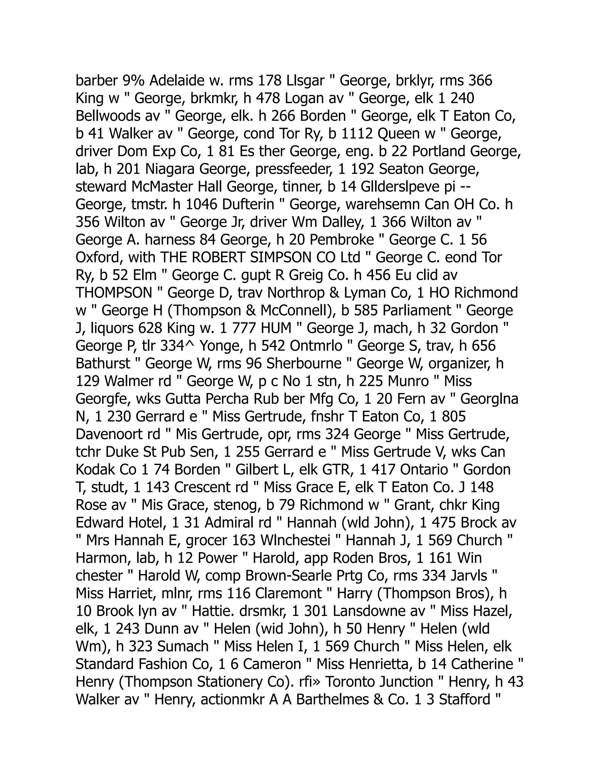 barber 9% Adelaide w. rms 178 Llsgar " George, brklyr, rms 366
King w " George, brkmkr, h 478 Logan av " George, elk 1 240
Bellwoods av " George, elk. h 266 Borden " George, elk T Eaton Co,
b 41 Walker av " George, cond Tor Ry, b 1112 Queen w " George,
driver Dom Exp Co, 1 81 Es ther George, eng. b 22 Portland George,
lab, h 201 Niagara George, pressfeeder, 1 192 Seaton George,
steward McMaster Hall George, tinner, b 14 Gllderslpeve pi --
George, tmstr. h 1046 Dufterin " George, warehsemn Can OH Co. h
356 Wilton av " George Jr, driver Wm Dalley, 1 366 Wilton av "
George A. harness 84 George, h 20 Pembroke " George C. 1 56
Oxford, with THE ROBERT SIMPSON CO Ltd " George C. eond Tor
Ry, b 52 Elm " George C. gupt R Greig Co. h 456 Eu clid av
THOMPSON " George D, trav Northrop & Lyman Co, 1 HO Richmond
w " George H (Thompson & McConnell), b 585 Parliament " George
J, liquors 628 King w. 1 777 HUM " George J, mach, h 32 Gordon "
George P, tlr 334^ Yonge, h 542 Ontmrlo " George S, trav, h 656
Bathurst " George W, rms 96 Sherbourne " George W, organizer, h
129 Walmer rd " George W, p c No 1 stn, h 225 Munro " Miss
Georgfe, wks Gutta Percha Rub ber Mfg Co, 1 20 Fern av " Georglna
N, 1 230 Gerrard e " Miss Gertrude, fnshr T Eaton Co, 1 805
Davenoort rd " Mis Gertrude, opr, rms 324 George " Miss Gertrude,
tchr Duke St Pub Sen, 1 255 Gerrard e " Miss Gertrude V, wks Can
Kodak Co 1 74 Borden " Gilbert L, elk GTR, 1 417 Ontario " Gordon
T, studt, 1 143 Crescent rd " Miss Grace E, elk T Eaton Co. J 148
Rose av " Mis Grace, stenog, b 79 Richmond w " Grant, chkr King
Edward Hotel, 1 31 Admiral rd " Hannah (wld John), 1 475 Brock av
" Mrs Hannah E, grocer 163 Wlnchestei " Hannah J, 1 569 Church "
Harmon, lab, h 12 Power " Harold, app Roden Bros, 1 161 Win
chester " Harold W, comp Brown-Searle Prtg Co, rms 334 Jarvls "
Miss Harriet, mlnr, rms 116 Claremont " Harry (Thompson Bros), h
10 Brook lyn av " Hattie. drsmkr, 1 301 Lansdowne av " Miss Hazel,
elk, 1 243 Dunn av " Helen (wid John), h 50 Henry " Helen (wld
Wm), h 323 Sumach " Miss Helen I, 1 569 Church " Miss Helen, elk
Standard Fashion Co, 1 6 Cameron " Miss Henrietta, b 14 Catherine "
Henry (Thompson Stationery Co). rfi» Toronto Junction " Henry, h 43
Walker av " Henry, actionmkr A A Barthelmes & Co. 1 3 Stafford "
 