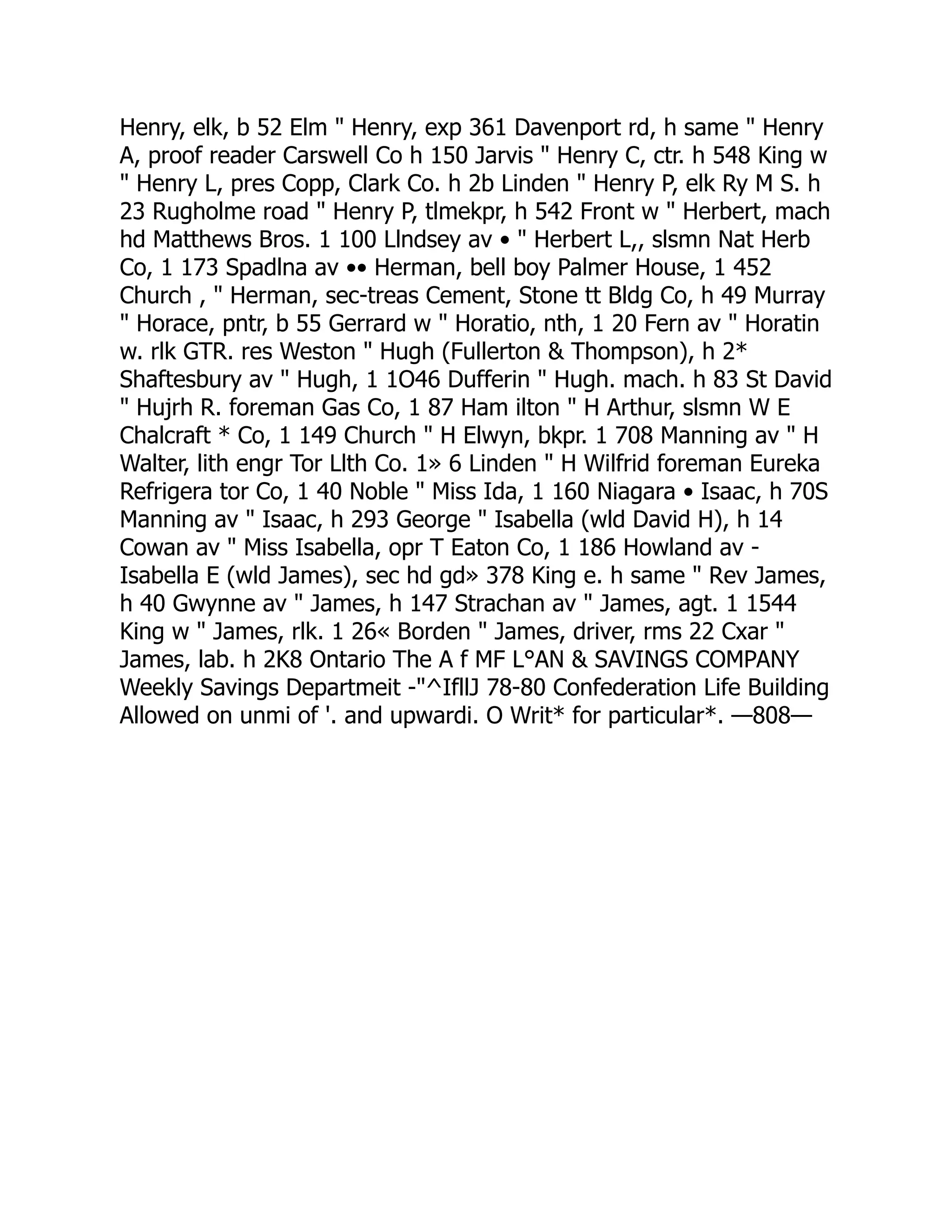 Henry, elk, b 52 Elm " Henry, exp 361 Davenport rd, h same " Henry
A, proof reader Carswell Co h 150 Jarvis " Henry C, ctr. h 548 King w
" Henry L, pres Copp, Clark Co. h 2b Linden " Henry P, elk Ry M S. h
23 Rugholme road " Henry P, tlmekpr, h 542 Front w " Herbert, mach
hd Matthews Bros. 1 100 Llndsey av • " Herbert L,, slsmn Nat Herb
Co, 1 173 Spadlna av •• Herman, bell boy Palmer House, 1 452
Church , " Herman, sec-treas Cement, Stone tt Bldg Co, h 49 Murray
" Horace, pntr, b 55 Gerrard w " Horatio, nth, 1 20 Fern av " Horatin
w. rlk GTR. res Weston " Hugh (Fullerton & Thompson), h 2*
Shaftesbury av " Hugh, 1 1O46 Dufferin " Hugh. mach. h 83 St David
" Hujrh R. foreman Gas Co, 1 87 Ham ilton " H Arthur, slsmn W E
Chalcraft * Co, 1 149 Church " H Elwyn, bkpr. 1 708 Manning av " H
Walter, lith engr Tor Llth Co. 1» 6 Linden " H Wilfrid foreman Eureka
Refrigera tor Co, 1 40 Noble " Miss Ida, 1 160 Niagara • Isaac, h 70S
Manning av " Isaac, h 293 George " Isabella (wld David H), h 14
Cowan av " Miss Isabella, opr T Eaton Co, 1 186 Howland av -
Isabella E (wld James), sec hd gd» 378 King e. h same " Rev James,
h 40 Gwynne av " James, h 147 Strachan av " James, agt. 1 1544
King w " James, rlk. 1 26« Borden " James, driver, rms 22 Cxar "
James, lab. h 2K8 Ontario The A f MF L°AN & SAVINGS COMPANY
Weekly Savings Departmeit -"^IfllJ 78-80 Confederation Life Building
Allowed on unmi of '. and upwardi. O Writ* for particular*. —808—
 