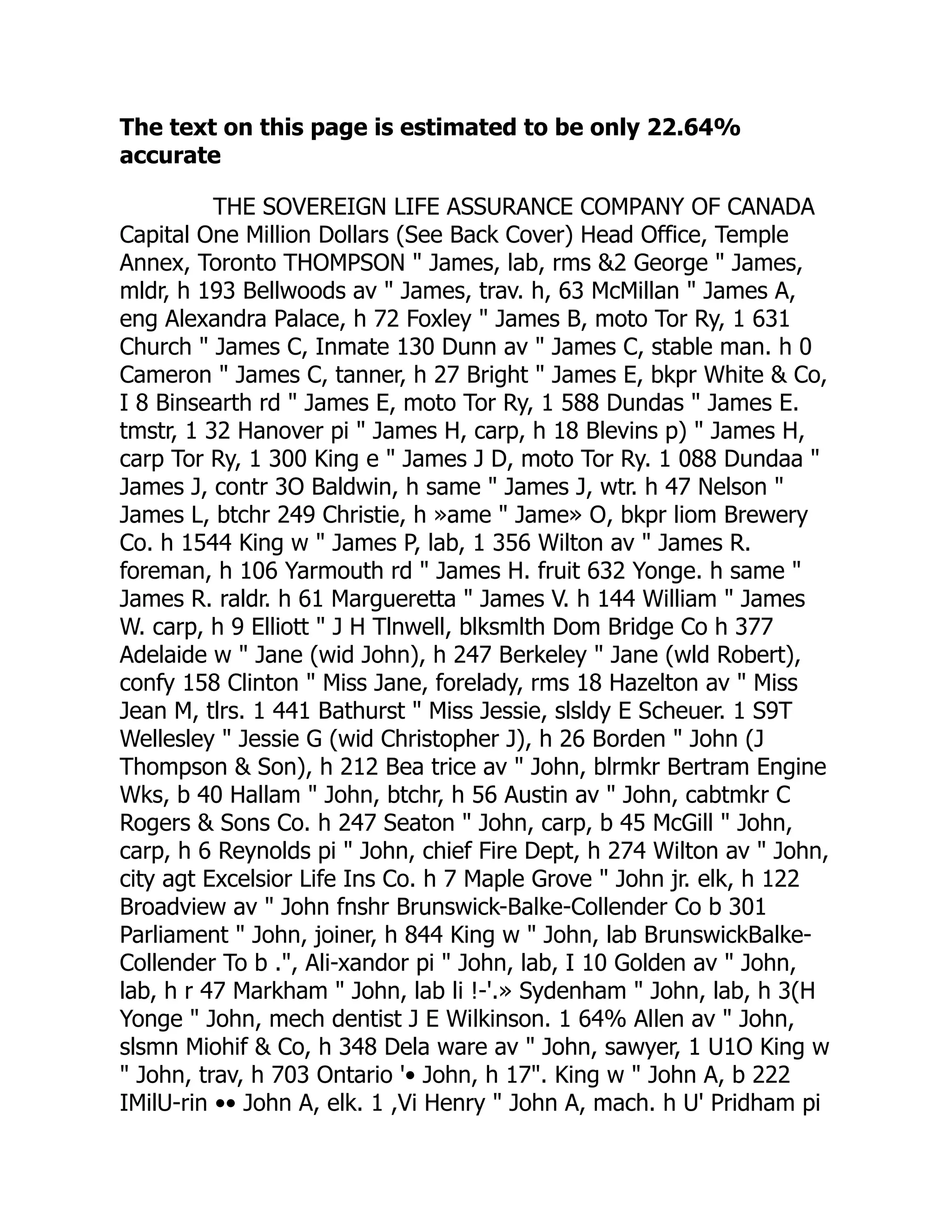 The text on this page is estimated to be only 22.64%
accurate
THE SOVEREIGN LIFE ASSURANCE COMPANY OF CANADA
Capital One Million Dollars (See Back Cover) Head Office, Temple
Annex, Toronto THOMPSON " James, lab, rms &2 George " James,
mldr, h 193 Bellwoods av " James, trav. h, 63 McMillan " James A,
eng Alexandra Palace, h 72 Foxley " James B, moto Tor Ry, 1 631
Church " James C, Inmate 130 Dunn av " James C, stable man. h 0
Cameron " James C, tanner, h 27 Bright " James E, bkpr White & Co,
I 8 Binsearth rd " James E, moto Tor Ry, 1 588 Dundas " James E.
tmstr, 1 32 Hanover pi " James H, carp, h 18 Blevins p) " James H,
carp Tor Ry, 1 300 King e " James J D, moto Tor Ry. 1 088 Dundaa "
James J, contr 3O Baldwin, h same " James J, wtr. h 47 Nelson "
James L, btchr 249 Christie, h »ame " Jame» O, bkpr liom Brewery
Co. h 1544 King w " James P, lab, 1 356 Wilton av " James R.
foreman, h 106 Yarmouth rd " James H. fruit 632 Yonge. h same "
James R. raldr. h 61 Margueretta " James V. h 144 William " James
W. carp, h 9 Elliott " J H Tlnwell, blksmlth Dom Bridge Co h 377
Adelaide w " Jane (wid John), h 247 Berkeley " Jane (wld Robert),
confy 158 Clinton " Miss Jane, forelady, rms 18 Hazelton av " Miss
Jean M, tlrs. 1 441 Bathurst " Miss Jessie, slsldy E Scheuer. 1 S9T
Wellesley " Jessie G (wid Christopher J), h 26 Borden " John (J
Thompson & Son), h 212 Bea trice av " John, blrmkr Bertram Engine
Wks, b 40 Hallam " John, btchr, h 56 Austin av " John, cabtmkr C
Rogers & Sons Co. h 247 Seaton " John, carp, b 45 McGill " John,
carp, h 6 Reynolds pi " John, chief Fire Dept, h 274 Wilton av " John,
city agt Excelsior Life Ins Co. h 7 Maple Grove " John jr. elk, h 122
Broadview av " John fnshr Brunswick-Balke-Collender Co b 301
Parliament " John, joiner, h 844 King w " John, lab BrunswickBalke-
Collender To b .", Ali-xandor pi " John, lab, I 10 Golden av " John,
lab, h r 47 Markham " John, lab li !-'.» Sydenham " John, lab, h 3(H
Yonge " John, mech dentist J E Wilkinson. 1 64% Allen av " John,
slsmn Miohif & Co, h 348 Dela ware av " John, sawyer, 1 U1O King w
" John, trav, h 703 Ontario '• John, h 17". King w " John A, b 222
IMilU-rin •• John A, elk. 1 ,Vi Henry " John A, mach. h U' Pridham pi
 