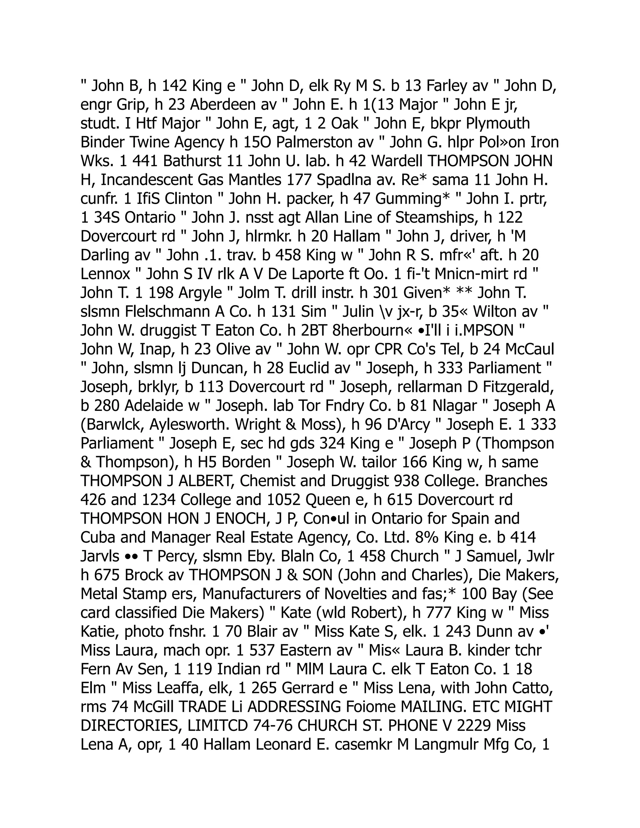 " John B, h 142 King e " John D, elk Ry M S. b 13 Farley av " John D,
engr Grip, h 23 Aberdeen av " John E. h 1(13 Major " John E jr,
studt. I Htf Major " John E, agt, 1 2 Oak " John E, bkpr Plymouth
Binder Twine Agency h 15O Palmerston av " John G. hlpr Pol»on Iron
Wks. 1 441 Bathurst 11 John U. lab. h 42 Wardell THOMPSON JOHN
H, Incandescent Gas Mantles 177 Spadlna av. Re* sama 11 John H.
cunfr. 1 IfiS Clinton " John H. packer, h 47 Gumming* " John I. prtr,
1 34S Ontario " John J. nsst agt Allan Line of Steamships, h 122
Dovercourt rd " John J, hlrmkr. h 20 Hallam " John J, driver, h 'M
Darling av " John .1. trav. b 458 King w " John R S. mfr«' aft. h 20
Lennox " John S IV rlk A V De Laporte ft Oo. 1 fi-'t Mnicn-mirt rd "
John T. 1 198 Argyle " Jolm T. drill instr. h 301 Given* ** John T.
slsmn Flelschmann A Co. h 131 Sim " Julin v jx-r, b 35« Wilton av "
John W. druggist T Eaton Co. h 2BT 8herbourn« •I'll i i.MPSON "
John W, Inap, h 23 Olive av " John W. opr CPR Co's Tel, b 24 McCaul
" John, slsmn lj Duncan, h 28 Euclid av " Joseph, h 333 Parliament "
Joseph, brklyr, b 113 Dovercourt rd " Joseph, rellarman D Fitzgerald,
b 280 Adelaide w " Joseph. lab Tor Fndry Co. b 81 Nlagar " Joseph A
(Barwlck, Aylesworth. Wright & Moss), h 96 D'Arcy " Joseph E. 1 333
Parliament " Joseph E, sec hd gds 324 King e " Joseph P (Thompson
& Thompson), h H5 Borden " Joseph W. tailor 166 King w, h same
THOMPSON J ALBERT, Chemist and Druggist 938 College. Branches
426 and 1234 College and 1052 Queen e, h 615 Dovercourt rd
THOMPSON HON J ENOCH, J P, Con•ul in Ontario for Spain and
Cuba and Manager Real Estate Agency, Co. Ltd. 8% King e. b 414
Jarvls •• T Percy, slsmn Eby. Blaln Co, 1 458 Church " J Samuel, Jwlr
h 675 Brock av THOMPSON J & SON (John and Charles), Die Makers,
Metal Stamp ers, Manufacturers of Novelties and fas;* 100 Bay (See
card classified Die Makers) " Kate (wld Robert), h 777 King w " Miss
Katie, photo fnshr. 1 70 Blair av " Miss Kate S, elk. 1 243 Dunn av •'
Miss Laura, mach opr. 1 537 Eastern av " Mis« Laura B. kinder tchr
Fern Av Sen, 1 119 Indian rd " MlM Laura C. elk T Eaton Co. 1 18
Elm " Miss Leaffa, elk, 1 265 Gerrard e " Miss Lena, with John Catto,
rms 74 McGill TRADE Li ADDRESSING Foiome MAILING. ETC MIGHT
DIRECTORIES, LIMITCD 74-76 CHURCH ST. PHONE V 2229 Miss
Lena A, opr, 1 40 Hallam Leonard E. casemkr M Langmulr Mfg Co, 1
 