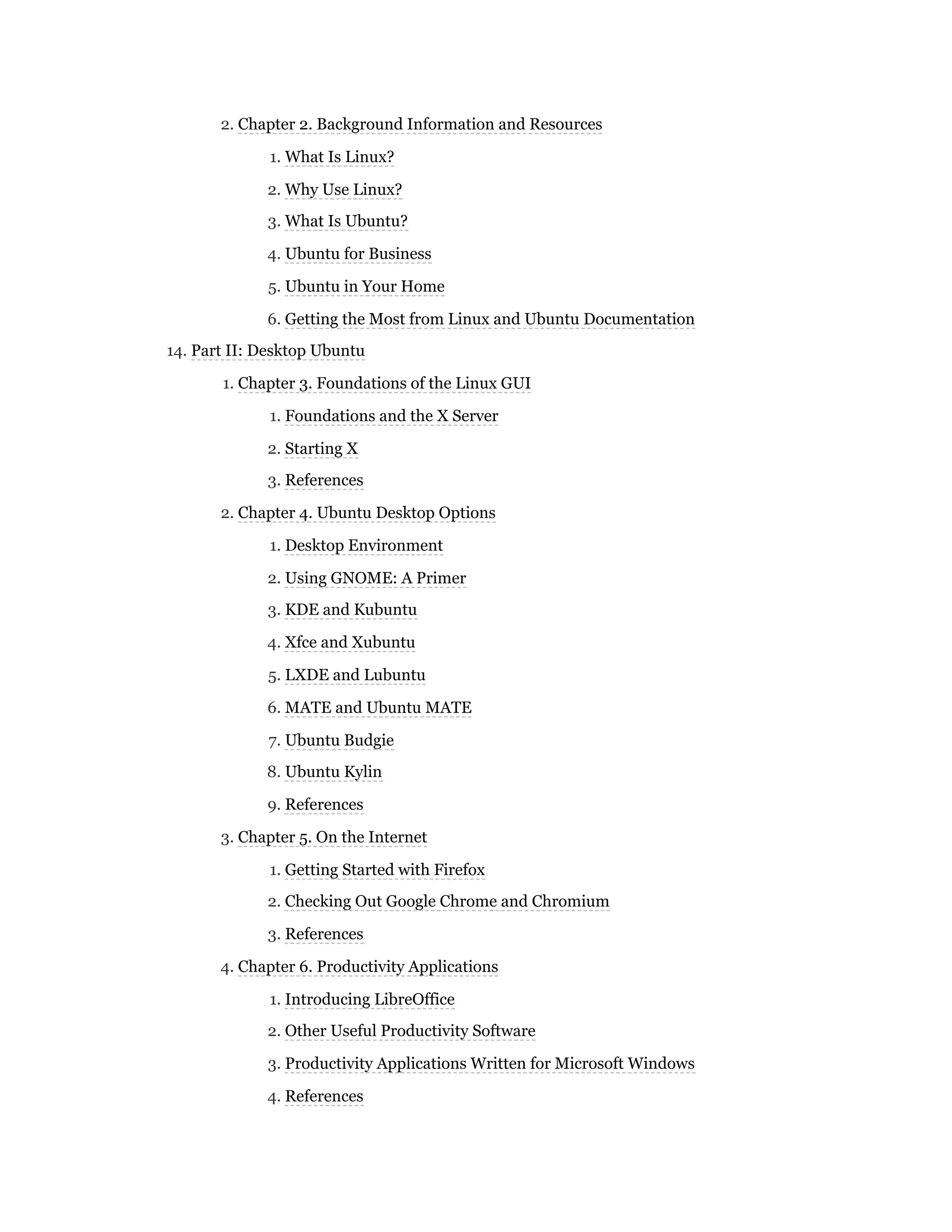 2. Chapter 2. Background Information and Resources
1. What Is Linux?
2. Why Use Linux?
3. What Is Ubuntu?
4. Ubuntu for Business
5. Ubuntu in Your Home
6. Getting the Most from Linux and Ubuntu Documentation
14. Part II: Desktop Ubuntu
1. Chapter 3. Foundations of the Linux GUI
1. Foundations and the X Server
2. Starting X
3. References
2. Chapter 4. Ubuntu Desktop Options
1. Desktop Environment
2. Using GNOME: A Primer
3. KDE and Kubuntu
4. Xfce and Xubuntu
5. LXDE and Lubuntu
6. MATE and Ubuntu MATE
7. Ubuntu Budgie
8. Ubuntu Kylin
9. References
3. Chapter 5. On the Internet
1. Getting Started with Firefox
2. Checking Out Google Chrome and Chromium
3. References
4. Chapter 6. Productivity Applications
1. Introducing LibreOffice
2. Other Useful Productivity Software
3. Productivity Applications Written for Microsoft Windows
4. References
 