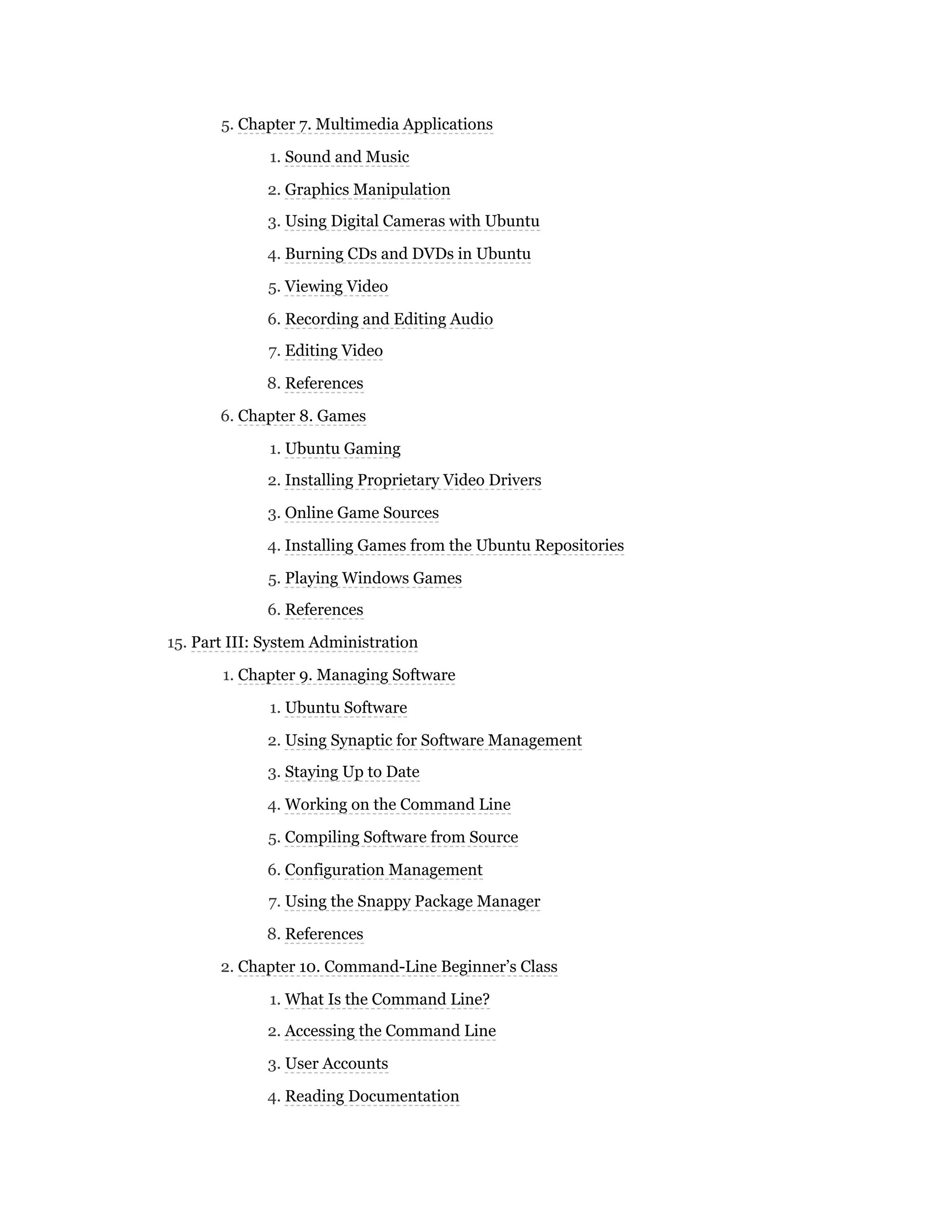 5. Chapter 7. Multimedia Applications
1. Sound and Music
2. Graphics Manipulation
3. Using Digital Cameras with Ubuntu
4. Burning CDs and DVDs in Ubuntu
5. Viewing Video
6. Recording and Editing Audio
7. Editing Video
8. References
6. Chapter 8. Games
1. Ubuntu Gaming
2. Installing Proprietary Video Drivers
3. Online Game Sources
4. Installing Games from the Ubuntu Repositories
5. Playing Windows Games
6. References
15. Part III: System Administration
1. Chapter 9. Managing Software
1. Ubuntu Software
2. Using Synaptic for Software Management
3. Staying Up to Date
4. Working on the Command Line
5. Compiling Software from Source
6. Configuration Management
7. Using the Snappy Package Manager
8. References
2. Chapter 10. Command-Line Beginner’s Class
1. What Is the Command Line?
2. Accessing the Command Line
3. User Accounts
4. Reading Documentation
 