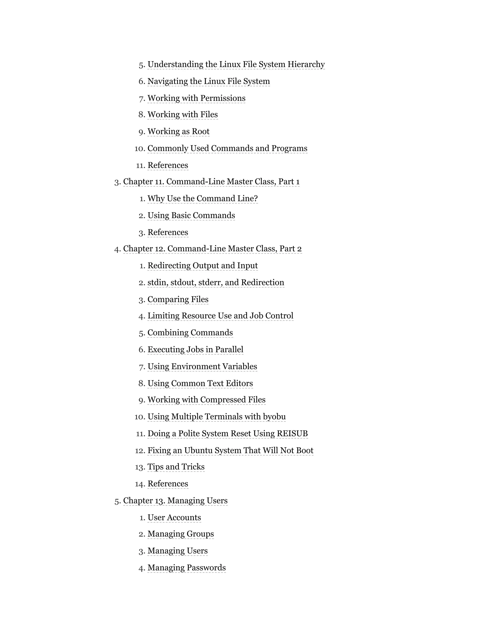 5. Understanding the Linux File System Hierarchy
6. Navigating the Linux File System
7. Working with Permissions
8. Working with Files
9. Working as Root
10. Commonly Used Commands and Programs
11. References
3. Chapter 11. Command-Line Master Class, Part 1
1. Why Use the Command Line?
2. Using Basic Commands
3. References
4. Chapter 12. Command-Line Master Class, Part 2
1. Redirecting Output and Input
2. stdin, stdout, stderr, and Redirection
3. Comparing Files
4. Limiting Resource Use and Job Control
5. Combining Commands
6. Executing Jobs in Parallel
7. Using Environment Variables
8. Using Common Text Editors
9. Working with Compressed Files
10. Using Multiple Terminals with byobu
11. Doing a Polite System Reset Using REISUB
12. Fixing an Ubuntu System That Will Not Boot
13. Tips and Tricks
14. References
5. Chapter 13. Managing Users
1. User Accounts
2. Managing Groups
3. Managing Users
4. Managing Passwords
 