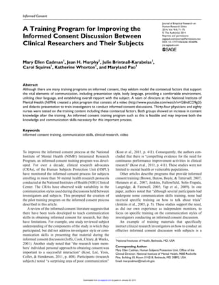 Journal of Empirical Research on
Human Research Ethics
2014, Vol. 9(4) 71­–75
© The Author(s) 2014
Reprints and permissions:
sagepub.com/journalsPermissions.nav
DOI: 10.1177/1556264614546096
jre.sagepub.com
Informed Consent
To improve the informed consent process at the National
Institute of Mental Health (NIMH) Intramural Research
Program, an informed consent training program was devel-
oped. For over a decade, clinical research advocates
(CRAs), of the Human Subjects Protection Unit (HSPU)
have monitored the informed consent process for subjects
enrolling in more than 50 mental health research protocols
conducted at the National Institutes of Health (NIH) Clinical
Center. The CRAs have observed wide variability in the
communication styles used during discussions held between
investigators and subjects. This prompted the creation of
the pilot training program on the informed consent process
described in this article.
A review of the informed consent literature suggests that
there have been tools developed to teach communication
skills in obtaining informed consent for research, but they
have limitations. For example, one study reviewed subject
understanding of the components of the study in which they
participated, but did not address investigator style or com-
munication skills in presenting that material during the
informed consent discussion (Joffe, Cook, Cleary, & Weeks,
2001). Another study noted that “the research team mem-
bers’individual personal approach to obtaining consent was
important to a successful interaction” (Kost, Lee, Yesis,
Coller, & Henderson, 2011, p. 408). Participants (research
subjects) noted “a surprising area of poor communication”
(Kost et al., 2011, p. 411). Consequently, the authors con-
cluded that there is “compelling evidence for the need for
continuous performance improvement activities in clinical
research” (Kost et al., 2011, p. 411). These studies were not
limited to mental health or vulnerable populations.
Other articles describe programs that provide informed
consent training (Brown, Butow, Boyle, & Tattersall, 2007;
Hietanen et al., 2007; Jenkins, Fallowfield, Solis-Trapala,
Langridge, & Farewell, 2005; Yap et al., 2009). In one
paper, authors noted that “although several participants had
undergone some communication skills training, none had
received specific training on how to talk about trials”
(Jenkins et al., 2005, p. 5). These studies support the need,
as did our own experience as independent monitors, to
focus on specific training on the communication styles of
investigators conducting an informed consent discussion.
An example of training materials that specifically
instruct clinical research investigators on how to conduct an
effective informed consent discussion with subjects is a
546096JREXXX10.1177/1556264614546096Journal of Empirical Research on Human Research EthicsCadman et al.
research-article2014
1
National Institutes of Health, Bethesda, MD, USA
Corresponding Author:
Mary Ellen Cadman, Human Subjects Protection Unit, Office of the
Clinical Director, National Institute of Mental Health, 9000 Rockville
Pike, Building 10, Room 3 N218, Bethesda, MD 20892, USA.
Email: marycadman@mail.nih.gov
A Training Program for Improving the
Informed Consent Discussion Between
Clinical Researchers and Their Subjects
Mary Ellen Cadman1
, Jean H. Murphy1
, Julie Brintnall-Karabelas1
,
Carol Squires1
, Katherine Whorton1
, and Maryland Pao1
Abstract
Although there are many training programs on informed consent, they seldom model the contextual factors that support
the vital elements of communication, including presentation style, body language, providing a comfortable environment,
utilizing clear language, and establishing overall rapport with the subject. A team of clinicians at the National Institute of
Mental Health (NIMH) created a pilot program that consists of a video (http://www.youtube.com/watch?v=l26hdCD9g2I)
and didactic presentation to train investigators to conduct informed consent discussions. Thirty-four physicians and eighty
nurses were tested on the training content including these contextual factors. Both groups showed an increase in content
knowledge after the training. An informed consent training program such as this is feasible and may improve both the
knowledge and communication skills necessary for this important process.
Keywords
informed consent training, communication skills, clinical research, video
by guest on January 26, 2015jre.sagepub.comDownloaded from
 