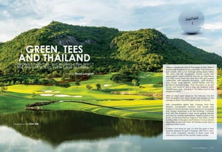 fashionwear
Black Mountain HUA HIN
GREEN, TEES
AND THAILANDGorgeous beaches and bustling cities aren’t
the only attractions in the Land of Smiles...
story by Stuart Langrish
Already considered one of the pearls of Asia, there’s
anothertitleThailandcanproudlyclaim–thecontinents
golf capital. With a rich heritage dating back nearly
100 years, the first recognised 18-hole course was
approved for construction at Hua Hin by King Rama
V in 1923. Today there are more than 290 golf courses
nationwide, with designers including - Jack Nicklaus,
Gary Player, Greg Norman, Arnold Palmer, and the
architects Schmidt-Curley. Over two-thirds of all golf
tourists who travel to and in Asia visit Thailand, some
750,000 each year - bringing in 10.5 billion baht to the
Kingdom in 2013.
After an eight year absence, this February the first
PGA European Tour men’s event was played at the
prestigious Black Mountain golf course, in Hua Hin.
With competitive green fees cheaper than their
Western counterparts, luxurious club houses and
Thailand’s famed female caddy service, it’s no surprise
that foreign investment is on the increase. Combine
that with the Kingdom’s year round golfing climate
and the rich, diverse destinations – beach resorts in the
South, to the mountainous regions in the North, or the
bustling cities of Bangkok and Pattaya. It is now almost
impossible to be more than 90 minutes away from a
championship course.
If there’s one thing for sure, it’s that the grass is most
certainly greener for golf in Thailand. With this in mind,
One Coast Magazine donned its finest plaid and
checked out some of the country’s best courses.
One Coast Magazine One Coast Magazine42 43
 