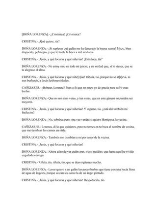 [DOÑA LORENZA].- ¿Cristinica? ¿Cristinica?
CRISTINA.- ¿Qué quiere, tía?
DOÑA LORENZA.- ¡Si supieses qué galán me ha deparado la buena suerte! Mozo, bien
dispuesto, pelinegro, y que le huele la boca a mil azahares.
CRISTINA.- ¡Jesús, y qué locuras y qué niñerías! ¿Está loca, tía?
DOÑA LORENZA.- No estoy sino en todo mi juicio; y en verdad que, si le vieses, que se
te alegrase el alma.
CRISTINA.- ¡Jesús, y qué locuras y qué niñe[r]ías! Ríñala, tío, porque no se at[r]eva, ni
aun burlando, a decir deshonestidades.
CAÑIZARES.- ¿Bobear, Lorenza? Pues a fe que no estoy yo de gracia para sufrir esas
burlas.
DOÑA LORENZA.- Que no son sino veras, y tan veras, que en este género no pueden ser
mayores.
CRISTINA.- ¡Jesús, y qué locuras y qué niñerías! Y dígame, tía, ¿está ahí también mi
frailecito?
DOÑA LORENZA.- No, sobrina; pero otra vez vendrá si quiere Hortigosa, la vecina.
CAÑIZARES.- Lorenza, di lo que quisieres, pero no tomes en tu boca el nombre de vecina,
que me tiemblan las carnes en oírle.
DOÑA LORENZA.- También me tiemblan a mí por amor de la vecina.
CRISTINA.- ¡Jesús, y qué locuras y qué niñerías!
DOÑA LORENZA.- Ahora echo de ver quién eres, viejo maldito; que hasta aquí he vivido
engañada contigo.
CRISTINA.- Ríñala, tío, ríñala, tío; que se desvergüenza mucho.
DOÑA LORENZA.- Lavar quiero a un galán las pocas barbas que tiene con una bacía llena
de agua de ángeles, porque su cara es como la de un ángel pintado.
CRISTINA.- ¡Jesús, y qué locuras y qué niñerías! Despedácela, tío.
 