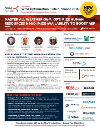 Wind Optimization & Maintenance 2016
November 29-30, Doubletree Hilton, Toronto
3rd Annual
O&M
canada
MASTER ALL WEATHER O&M, OPTIMIZE HUMAN
RESOURCES & MAXIMIZE AVAILABILITY TO BOOST AEP
NEW
WIND FARM
OWNERS
PASS
Brand New Speakers Include:
5 KEY REASONS TO ATTEND WIND O&M CANADA 2016!
1.	 NEW O&M CASE STUDIES: Get a grip with wind O&M anytime, anyplace,
any weather when you evaluate only the most innovative blade, gearbox
and bearings techniques used by wind operators now to truly boost AEP
2.	 Benefit from exclusive owner-led CMS case studies that demonstrate
in detail how CMS systems have been used to identify symptoms and
expedite wind turbine fault remediation with net revenue benefits to
Canadian wind farms
3.	 Understand how to best execute wind turbine warranty rights, optimize
owner-OEM communication to exceed availability & energy yield targets
from all your turbines
4.	 Face up to the challenge of post-warranty transition, understand what
service model works at what wind fleet scale and take home unique
lessons learned from the best self-service owners, OEMs & ISPs north of
the border
5.	 Learn how to rethink human capital in wind O&M when you receive
exceptional peer led insights covering scheduling, maximization of people
dollars and the safeguarding all your resources to achieve more but risk
far less
Canada’s #1 Platform for Wind O&M Business Leaders & Service Specialists
BEST NEW FEATURES FOR 2016!
üReimagine Peer-to-Peer Networking – Take advantage of 6+ hours of
structured executive networking sessions to connect you with the expertise
you never knew you were missing!
üAll New Cold Weather Tech Showcase - The most innovative cold weather
OM solutions will expose truly game changing products that are set to
improve the business case for cold climate turbines for good
üDevelop from Big Data to Smart Decisions – Get a unique chance to
evaluate vendor ROI and understand what AEP gains your turbines could be
making with retrofit and upgrade system investment
üDelve Deeper in the Best Owner Case Studies – Use our pioneering
conference QA  live polling tool to get beneath the surface of all expert
presentations and better target the insights you need the most
#OMCANADA
Who attends?
Silver Sponsors
CM Retrofit 
Monitoring Sponsor
Sponsors
Attendance Already 56% Up On This Time Last Year - Secure Your Place Here:
www.windenergyupdate.com/optimization-maintenance-canada/register.php
Rob Edinger,
Senior Business
Manager,
Algonquin Power
Alex Couture
Director of
Generation,
EDF EN Canada
Ian MacRobbie
General Manager,
Enbridge
Tracy Duncan,
Reliability Engineer,
TransAlta
Official Partners
Ice Prevention Sponsor
Bronze Sponsor
 