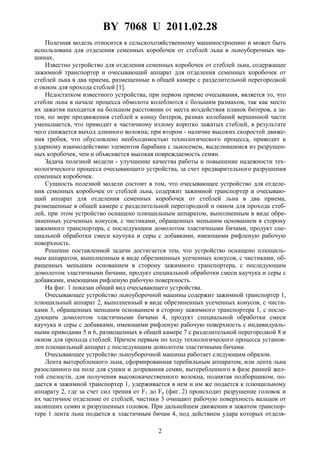 BY 7068 U 2011.02.28
2
Полезная модель относится к сельскохозяйственному машиностроению и может быть
использована для отделения семенных коробочек от стеблей льна в льноуборочных ма-
шинах.
Известно устройство для отделения семенных коробочек от стеблей льна, содержащее
зажимной транспортер и очесывающий аппарат для отделения семенных коробочек от
стеблей льна в два приема, размещенные в общей камере с разделительной перегородкой
и окном для прохода стеблей [1].
Недостатком известного устройства, при первом приеме очесывания, является то, что
стебли льна в начале процесса обмолота колеблются с большим размахом, так как место
их зажатия находится на большом расстоянии от места воздействия планок битеров, а за-
тем, по мере продвижения стеблей к концу битеров, размах колебаний вершинной части
уменьшается, что приводит к частичному излому коротко зажатых стеблей, в результате
чего снижается выход длинного волокна; при втором - наличие высоких скоростей движе-
ния гребня, что обусловлено необходимостью технологического процесса, приводит к
ударному взаимодействию элементов барабана с льносемем, выделившимся из разрушен-
ных коробочек, чем и объясняется высокая повреждаемость семян.
Задача полезной модели - улучшение качества работы и повышение надежности тех-
нологического процесса очесывающего устройства, за счет предварительного разрушения
семенных коробочек.
Сущность полезной модели состоит в том, что очесывающее устройство для отделе-
ния семенных коробочек от стеблей льна, содержит зажимной транспортер и очесываю-
щий аппарат для отделения семенных коробочек от стеблей льна в два приема,
размещенные в общей камере с разделительной перегородкой и окном для прохода стеб-
лей, при этом устройство оснащено плющильным аппаратом, выполненным в виде обре-
зиненных усеченных конусов, с чистиками, обращенных меньшим основанием в сторону
зажимного транспортера, с последующим домолотом эластичными бичами, продукт спе-
циальной обработки смеси каучука и серы с добавками, имеющими рифленую рабочую
поверхность.
Решение поставленной задачи достигается тем, что устройство оснащено плющиль-
ным аппаратом, выполненным в виде обрезиненных усеченных конусов, с чистиками, об-
ращенных меньшим основанием в сторону зажимного транспортера, с последующим
домолотом эластичными бичами, продукт специальной обработки смеси каучука и серы с
добавками, имеющими рифленую рабочую поверхность.
На фиг. 1 показан общий вид очесывающего устройства.
Очесывающее устройство льноуборочной машины содержит зажимной транспортер 1,
плющильный аппарат 2, выполненный в виде обрезиненных усеченных конусов, с чисти-
ками 3, обращенных меньшим основанием в сторону зажимного транспортера 1, с после-
дующим домолотом эластичными бичами 4, продукт специальной обработки смеси
каучука и серы с добавками, имеющими рифленую рабочую поверхность с индивидуаль-
ными приводами 5 и 6, размещенных в общей камере 7 с разделительной перегородкой 8 и
окном для прохода стеблей. Причем первым по ходу технологического процесса установ-
лен плющильный аппарат с последующим домолотом эластичными бичами.
Очесывающее устройство льноуборочной машины работает следующим образом.
Лента вытеребленного льна, сформированная теребильным аппаратом, или лента льна
разосланного на поле для сушки и дозревания семян, вытеребленного в фазе ранней жел-
той спелости, для получения высококачественного волокна, поднятая подборщиком, по-
дается в зажимной транспортер 1, удерживается в нем и им же подается к плющильному
аппарату 2, где за счет сил трения от F1 до Fn (фиг. 2) происходит разрушение головок и
их частичное отделение от стеблей, чистики 3 очищают рабочую поверхность вальцов от
налипших семян и разрушенных головок. При дальнейшем движении в зажатом транспор-
тере 1 лента льна подается к эластичным бичам 4, под действием удара которых отделя-
 