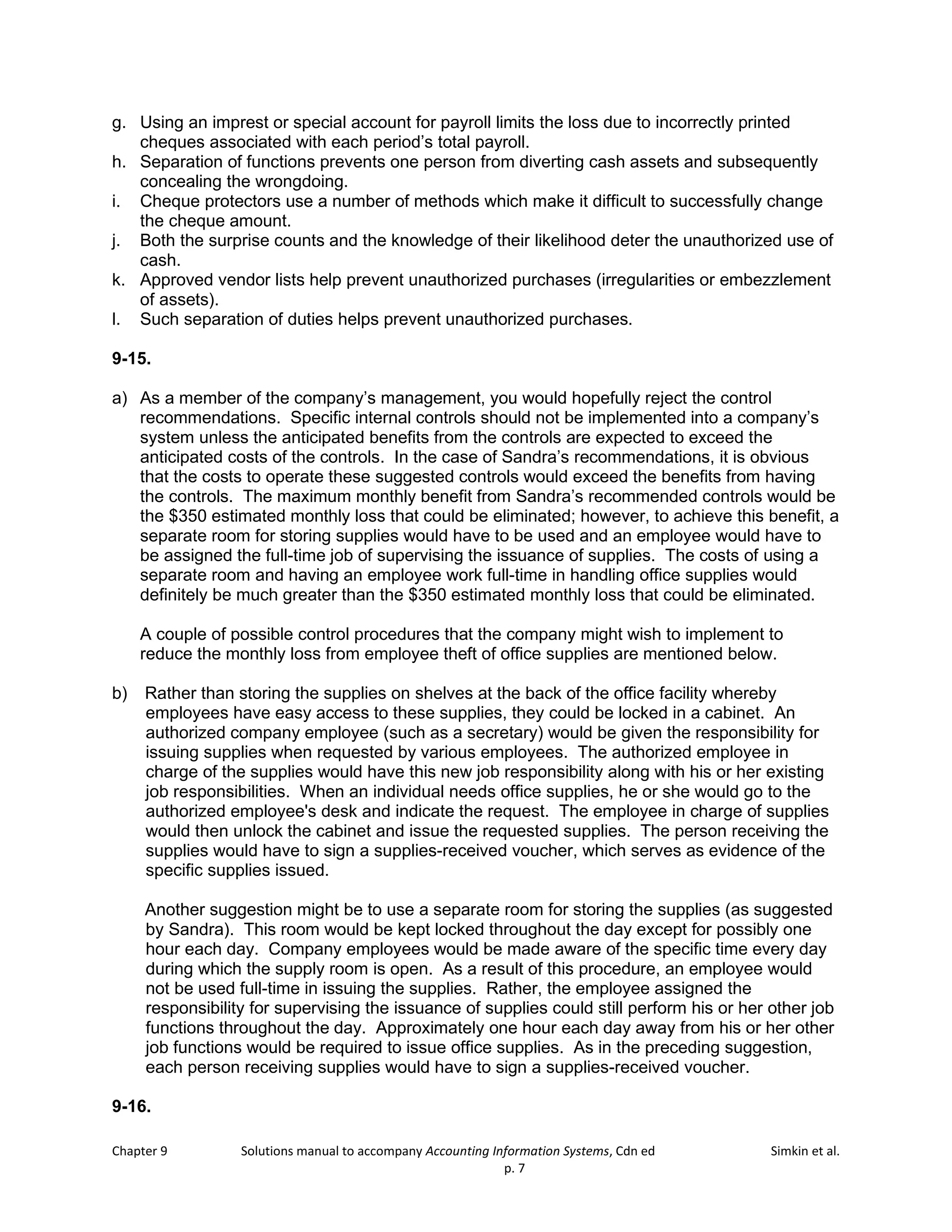 Chapter 9 Solutions manual to accompany Accounting Information Systems, Cdn ed Simkin et al.
p. 7
g. Using an imprest or special account for payroll limits the loss due to incorrectly printed
cheques associated with each period’s total payroll.
h. Separation of functions prevents one person from diverting cash assets and subsequently
concealing the wrongdoing.
i. Cheque protectors use a number of methods which make it difficult to successfully change
the cheque amount.
j. Both the surprise counts and the knowledge of their likelihood deter the unauthorized use of
cash.
k. Approved vendor lists help prevent unauthorized purchases (irregularities or embezzlement
of assets).
l. Such separation of duties helps prevent unauthorized purchases.
9-15.
a) As a member of the company’s management, you would hopefully reject the control
recommendations. Specific internal controls should not be implemented into a company’s
system unless the anticipated benefits from the controls are expected to exceed the
anticipated costs of the controls. In the case of Sandra’s recommendations, it is obvious
that the costs to operate these suggested controls would exceed the benefits from having
the controls. The maximum monthly benefit from Sandra’s recommended controls would be
the $350 estimated monthly loss that could be eliminated; however, to achieve this benefit, a
separate room for storing supplies would have to be used and an employee would have to
be assigned the full-time job of supervising the issuance of supplies. The costs of using a
separate room and having an employee work full-time in handling office supplies would
definitely be much greater than the $350 estimated monthly loss that could be eliminated.
A couple of possible control procedures that the company might wish to implement to
reduce the monthly loss from employee theft of office supplies are mentioned below.
b) Rather than storing the supplies on shelves at the back of the office facility whereby
employees have easy access to these supplies, they could be locked in a cabinet. An
authorized company employee (such as a secretary) would be given the responsibility for
issuing supplies when requested by various employees. The authorized employee in
charge of the supplies would have this new job responsibility along with his or her existing
job responsibilities. When an individual needs office supplies, he or she would go to the
authorized employee's desk and indicate the request. The employee in charge of supplies
would then unlock the cabinet and issue the requested supplies. The person receiving the
supplies would have to sign a supplies-received voucher, which serves as evidence of the
specific supplies issued.
Another suggestion might be to use a separate room for storing the supplies (as suggested
by Sandra). This room would be kept locked throughout the day except for possibly one
hour each day. Company employees would be made aware of the specific time every day
during which the supply room is open. As a result of this procedure, an employee would
not be used full-time in issuing the supplies. Rather, the employee assigned the
responsibility for supervising the issuance of supplies could still perform his or her other job
functions throughout the day. Approximately one hour each day away from his or her other
job functions would be required to issue office supplies. As in the preceding suggestion,
each person receiving supplies would have to sign a supplies-received voucher.
9-16.
 
