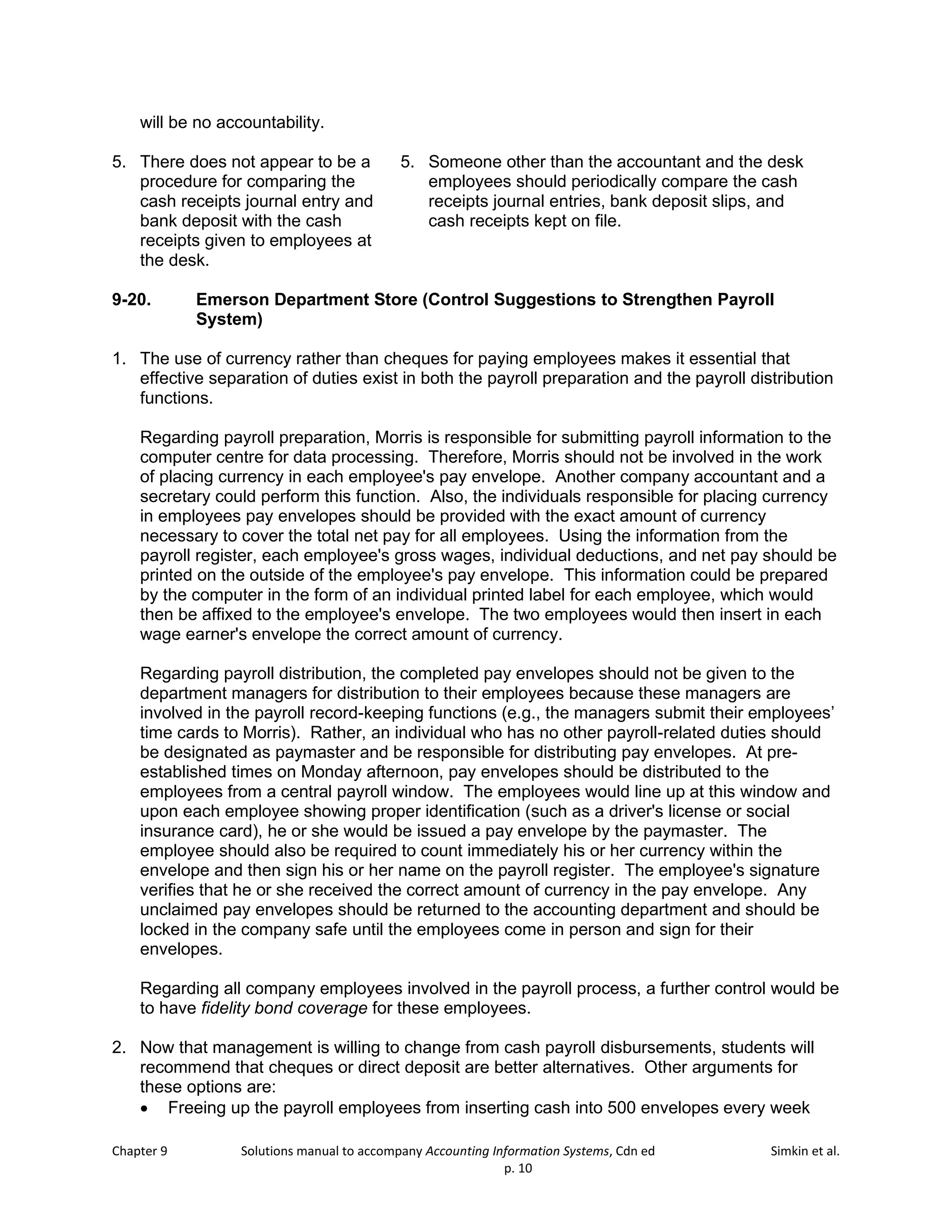 Chapter 9 Solutions manual to accompany Accounting Information Systems, Cdn ed Simkin et al.
p. 10
will be no accountability.
5. There does not appear to be a
procedure for comparing the
cash receipts journal entry and
bank deposit with the cash
receipts given to employees at
the desk.
5. Someone other than the accountant and the desk
employees should periodically compare the cash
receipts journal entries, bank deposit slips, and
cash receipts kept on file.
9-20. Emerson Department Store (Control Suggestions to Strengthen Payroll
System)
1. The use of currency rather than cheques for paying employees makes it essential that
effective separation of duties exist in both the payroll preparation and the payroll distribution
functions.
Regarding payroll preparation, Morris is responsible for submitting payroll information to the
computer centre for data processing. Therefore, Morris should not be involved in the work
of placing currency in each employee's pay envelope. Another company accountant and a
secretary could perform this function. Also, the individuals responsible for placing currency
in employees pay envelopes should be provided with the exact amount of currency
necessary to cover the total net pay for all employees. Using the information from the
payroll register, each employee's gross wages, individual deductions, and net pay should be
printed on the outside of the employee's pay envelope. This information could be prepared
by the computer in the form of an individual printed label for each employee, which would
then be affixed to the employee's envelope. The two employees would then insert in each
wage earner's envelope the correct amount of currency.
Regarding payroll distribution, the completed pay envelopes should not be given to the
department managers for distribution to their employees because these managers are
involved in the payroll record-keeping functions (e.g., the managers submit their employees’
time cards to Morris). Rather, an individual who has no other payroll-related duties should
be designated as paymaster and be responsible for distributing pay envelopes. At pre-
established times on Monday afternoon, pay envelopes should be distributed to the
employees from a central payroll window. The employees would line up at this window and
upon each employee showing proper identification (such as a driver's license or social
insurance card), he or she would be issued a pay envelope by the paymaster. The
employee should also be required to count immediately his or her currency within the
envelope and then sign his or her name on the payroll register. The employee's signature
verifies that he or she received the correct amount of currency in the pay envelope. Any
unclaimed pay envelopes should be returned to the accounting department and should be
locked in the company safe until the employees come in person and sign for their
envelopes.
Regarding all company employees involved in the payroll process, a further control would be
to have fidelity bond coverage for these employees.
2. Now that management is willing to change from cash payroll disbursements, students will
recommend that cheques or direct deposit are better alternatives. Other arguments for
these options are:
• Freeing up the payroll employees from inserting cash into 500 envelopes every week
 