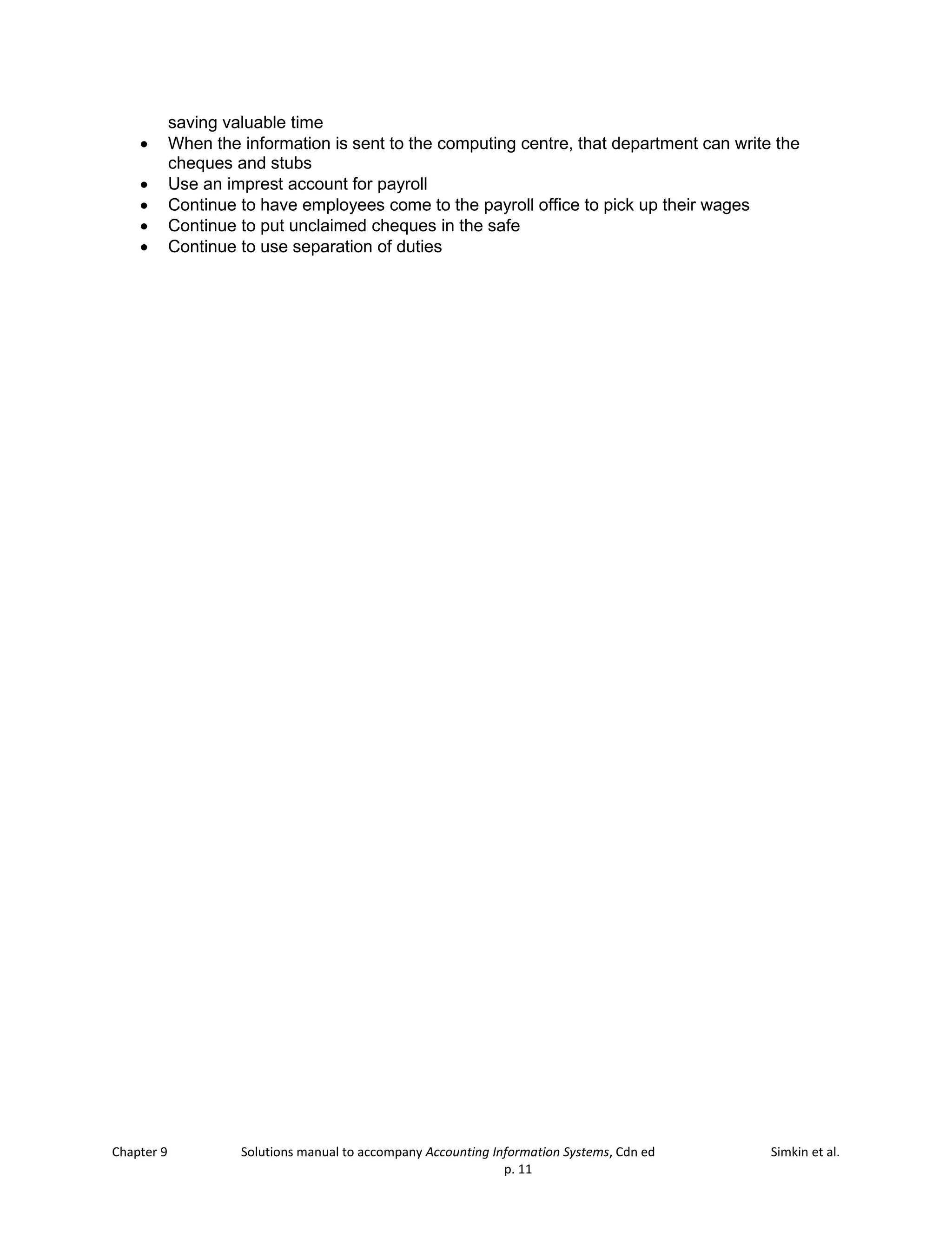 Chapter 9 Solutions manual to accompany Accounting Information Systems, Cdn ed Simkin et al.
p. 11
saving valuable time
• When the information is sent to the computing centre, that department can write the
cheques and stubs
• Use an imprest account for payroll
• Continue to have employees come to the payroll office to pick up their wages
• Continue to put unclaimed cheques in the safe
• Continue to use separation of duties
 
