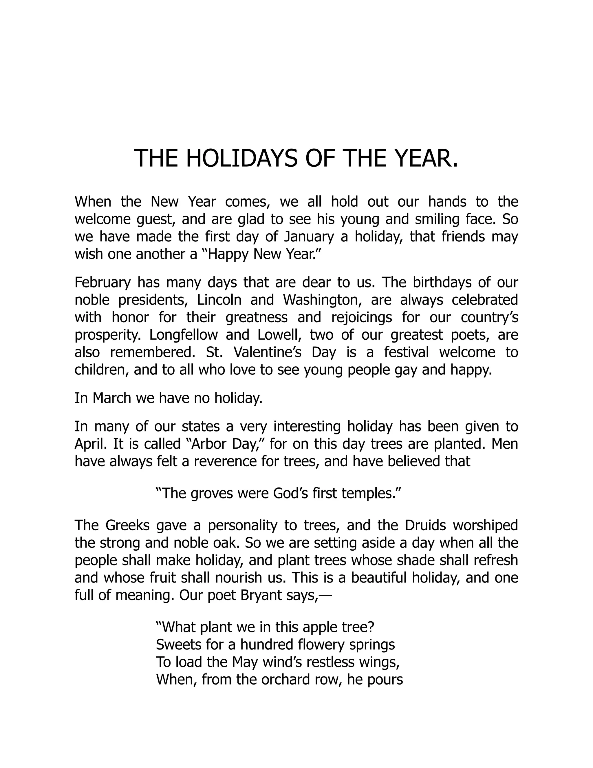 THE HOLIDAYS OF THE YEAR.
When the New Year comes, we all hold out our hands to the
welcome guest, and are glad to see his young and smiling face. So
we have made the first day of January a holiday, that friends may
wish one another a “Happy New Year.”
February has many days that are dear to us. The birthdays of our
noble presidents, Lincoln and Washington, are always celebrated
with honor for their greatness and rejoicings for our country’s
prosperity. Longfellow and Lowell, two of our greatest poets, are
also remembered. St. Valentine’s Day is a festival welcome to
children, and to all who love to see young people gay and happy.
In March we have no holiday.
In many of our states a very interesting holiday has been given to
April. It is called “Arbor Day,” for on this day trees are planted. Men
have always felt a reverence for trees, and have believed that
“The groves were God’s first temples.”
The Greeks gave a personality to trees, and the Druids worshiped
the strong and noble oak. So we are setting aside a day when all the
people shall make holiday, and plant trees whose shade shall refresh
and whose fruit shall nourish us. This is a beautiful holiday, and one
full of meaning. Our poet Bryant says,—
“What plant we in this apple tree?
Sweets for a hundred flowery springs
To load the May wind’s restless wings,
When, from the orchard row, he pours
 
