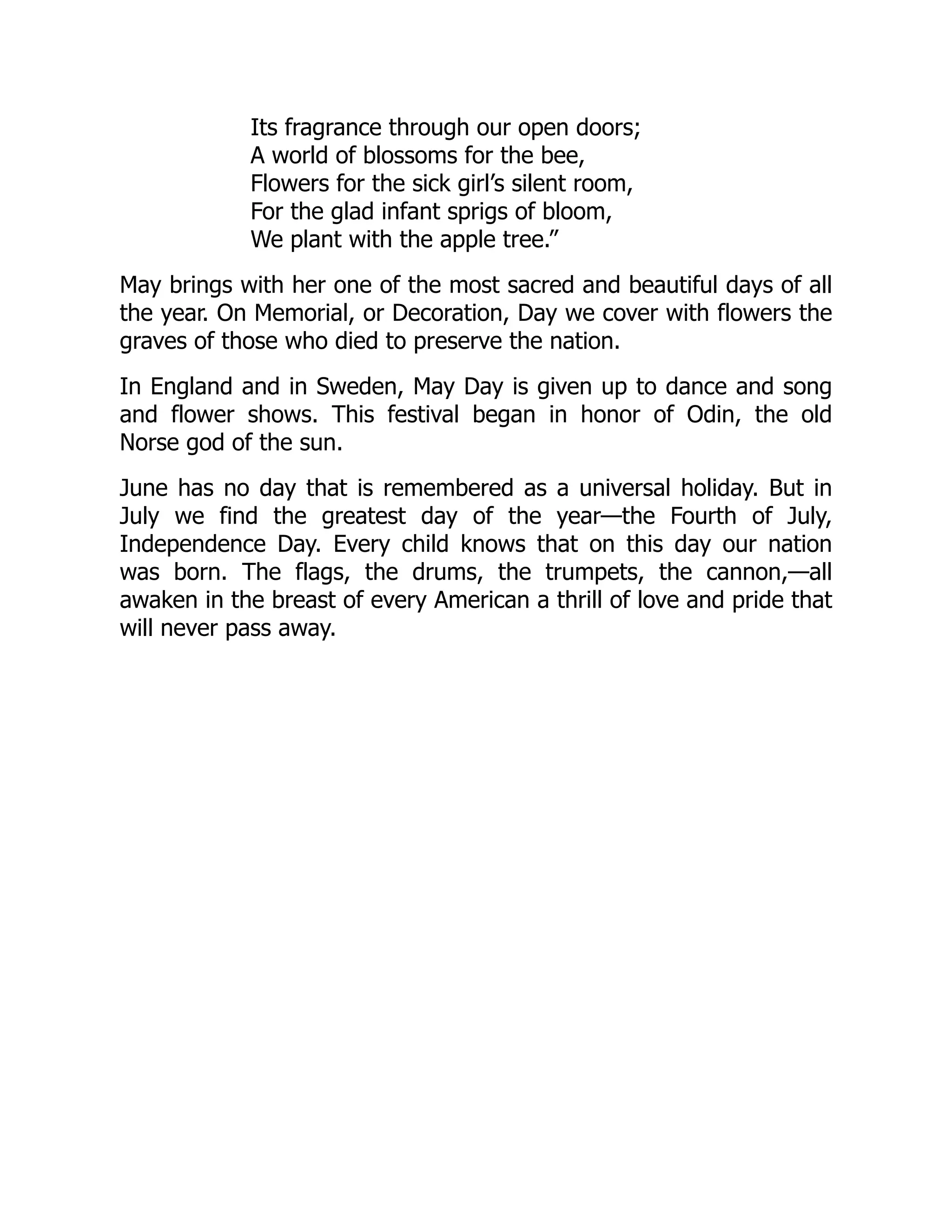 Its fragrance through our open doors;
A world of blossoms for the bee,
Flowers for the sick girl’s silent room,
For the glad infant sprigs of bloom,
We plant with the apple tree.”
May brings with her one of the most sacred and beautiful days of all
the year. On Memorial, or Decoration, Day we cover with flowers the
graves of those who died to preserve the nation.
In England and in Sweden, May Day is given up to dance and song
and flower shows. This festival began in honor of Odin, the old
Norse god of the sun.
June has no day that is remembered as a universal holiday. But in
July we find the greatest day of the year—the Fourth of July,
Independence Day. Every child knows that on this day our nation
was born. The flags, the drums, the trumpets, the cannon,—all
awaken in the breast of every American a thrill of love and pride that
will never pass away.
 