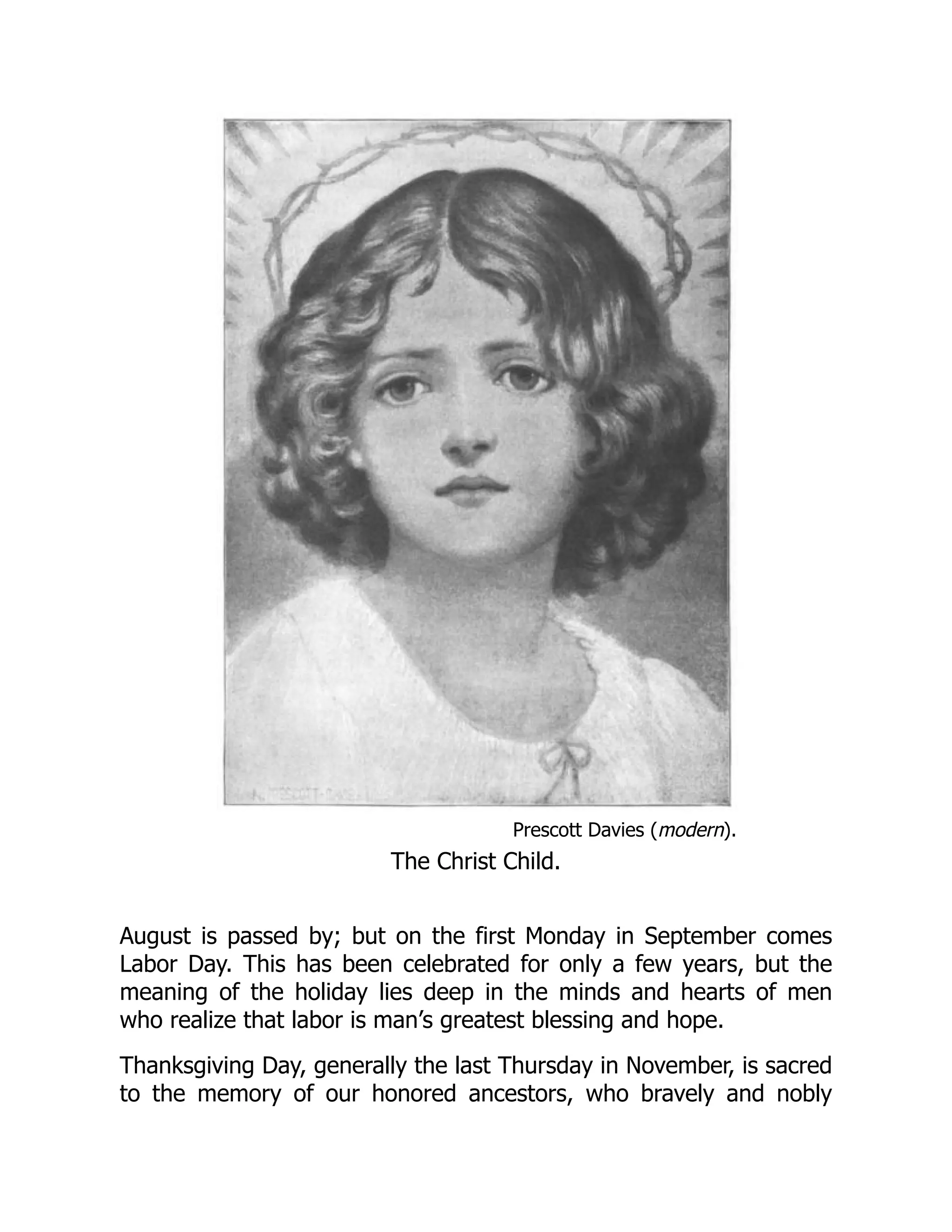 Prescott Davies (modern).
The Christ Child.
August is passed by; but on the first Monday in September comes
Labor Day. This has been celebrated for only a few years, but the
meaning of the holiday lies deep in the minds and hearts of men
who realize that labor is man’s greatest blessing and hope.
Thanksgiving Day, generally the last Thursday in November, is sacred
to the memory of our honored ancestors, who bravely and nobly
 