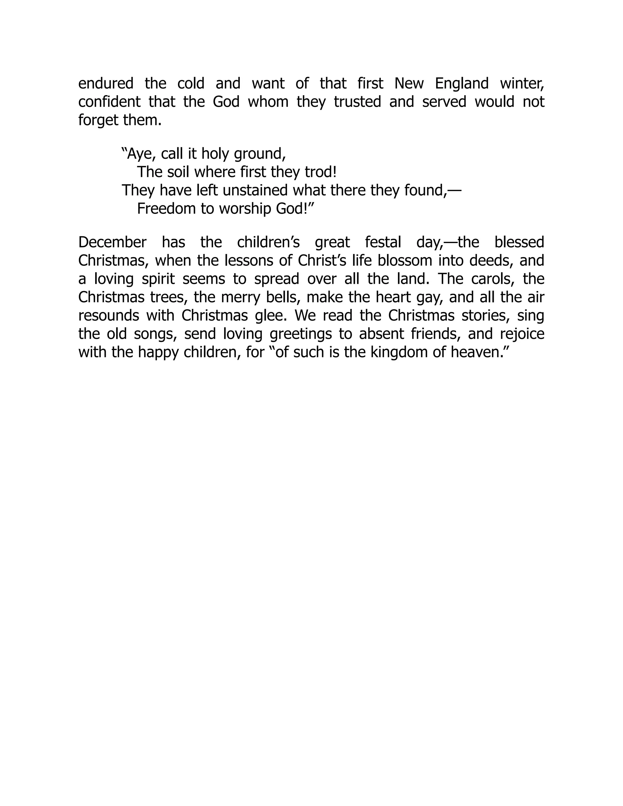 endured the cold and want of that first New England winter,
confident that the God whom they trusted and served would not
forget them.
“Aye, call it holy ground,
The soil where first they trod!
They have left unstained what there they found,—
Freedom to worship God!”
December has the children’s great festal day,—the blessed
Christmas, when the lessons of Christ’s life blossom into deeds, and
a loving spirit seems to spread over all the land. The carols, the
Christmas trees, the merry bells, make the heart gay, and all the air
resounds with Christmas glee. We read the Christmas stories, sing
the old songs, send loving greetings to absent friends, and rejoice
with the happy children, for “of such is the kingdom of heaven.”
 