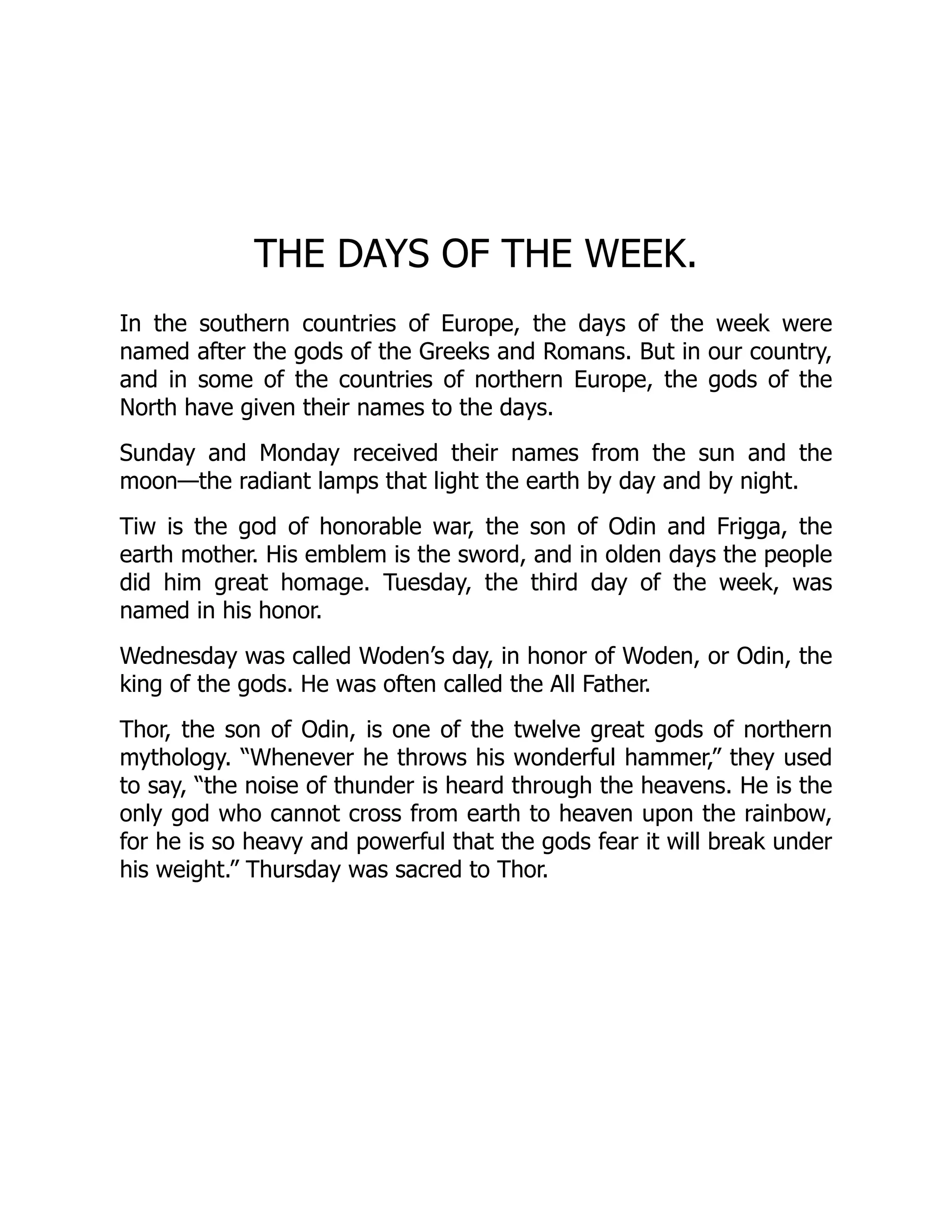THE DAYS OF THE WEEK.
In the southern countries of Europe, the days of the week were
named after the gods of the Greeks and Romans. But in our country,
and in some of the countries of northern Europe, the gods of the
North have given their names to the days.
Sunday and Monday received their names from the sun and the
moon—the radiant lamps that light the earth by day and by night.
Tiw is the god of honorable war, the son of Odin and Frigga, the
earth mother. His emblem is the sword, and in olden days the people
did him great homage. Tuesday, the third day of the week, was
named in his honor.
Wednesday was called Woden’s day, in honor of Woden, or Odin, the
king of the gods. He was often called the All Father.
Thor, the son of Odin, is one of the twelve great gods of northern
mythology. “Whenever he throws his wonderful hammer,” they used
to say, “the noise of thunder is heard through the heavens. He is the
only god who cannot cross from earth to heaven upon the rainbow,
for he is so heavy and powerful that the gods fear it will break under
his weight.” Thursday was sacred to Thor.
 